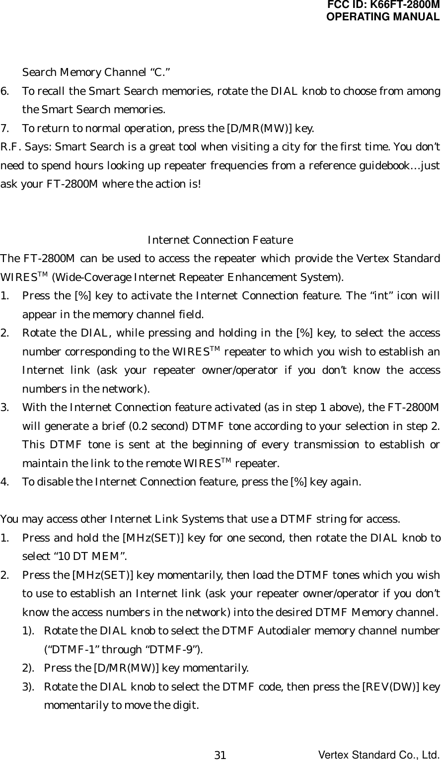 FCC ID: K66FT-2800MOPERATING MANUALVertex Standard Co., Ltd.31Search Memory Channel “C.”6. To recall the Smart Search memories, rotate the DIAL knob to choose from amongthe Smart Search memories.7. To return to normal operation, press the [D/MR(MW)] key.R.F. Says: Smart Search is a great tool when visiting a city for the first time. You don’tneed to spend hours looking up repeater frequencies from a reference guidebook…justask your FT-2800M where the action is!Internet Connection FeatureThe FT-2800M can be used to access the repeater which provide the Vertex StandardWIRESTM (Wide-Coverage Internet Repeater Enhancement System).1. Press the [%] key to activate the Internet Connection feature. The “int” icon willappear in the memory channel field.2. Rotate the DIAL, while pressing and holding in the [%] key, to select the accessnumber corresponding to the WIRESTM repeater to which you wish to establish anInternet link (ask your repeater owner/operator if you don’t know the accessnumbers in the network).3. With the Internet Connection feature activated (as in step 1 above), the FT-2800Mwill generate a brief (0.2 second) DTMF tone according to your selection in step 2.This DTMF tone is sent at the beginning of every transmission to establish ormaintain the link to the remote WIRESTM repeater.4. To disable the Internet Connection feature, press the [%] key again.You may access other Internet Link Systems that use a DTMF string for access.1. Press and hold the [MHz(SET)] key for one second, then rotate the DIAL knob toselect “10 DT MEM”.2. Press the [MHz(SET)] key momentarily, then load the DTMF tones which you wishto use to establish an Internet link (ask your repeater owner/operator if you don’tknow the access numbers in the network) into the desired DTMF Memory channel.1). Rotate the DIAL knob to select the DTMF Autodialer memory channel number(“DTMF-1” through “DTMF-9”).2). Press the [D/MR(MW)] key momentarily.3). Rotate the DIAL knob to select the DTMF code, then press the [REV(DW)] keymomentarily to move the digit.