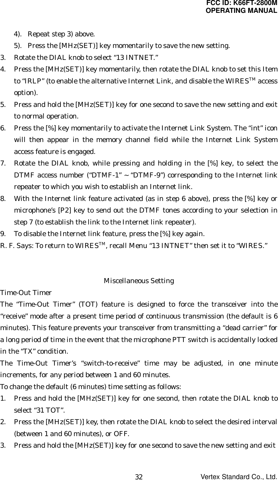 FCC ID: K66FT-2800MOPERATING MANUALVertex Standard Co., Ltd.324). Repeat step 3) above.5). Press the [MHz(SET)] key momentarily to save the new setting.3. Rotate the DIAL knob to select “13 INTNET.”4. Press the [MHz(SET)] key momentarily, then rotate the DIAL knob to set this Itemto “IRLP” (to enable the alternative Internet Link, and disable the WIRESTM accessoption).5. Press and hold the [MHz(SET)] key for one second to save the new setting and exitto normal operation.6. Press the [%] key momentarily to activate the Internet Link System. The “int” iconwill then appear in the memory channel field while the Internet Link Systemaccess feature is engaged.7. Rotate the DIAL knob, while pressing and holding in the [%] key, to select theDTMF access number (“DTMF-1” ~ “DTMF-9”) corresponding to the Internet linkrepeater to which you wish to establish an Internet link.8. With the Internet link feature activated (as in step 6 above), press the [%] key ormicrophone’s [P2] key to send out the DTMF tones according to your selection instep 7 (to establish the link to the Internet link repeater).9. To disable the Internet link feature, press the [%] key again.R. F. Says: To return to WIRESTM, recall Menu “13 INTNET” then set it to “WIRES.”Miscellaneous SettingTime-Out TimerThe “Time-Out Timer” (TOT) feature is designed to force the transceiver into the“receive” mode after a present time period of continuous transmission (the default is 6minutes). This feature prevents your transceiver from transmitting a “dead carrier” fora long period of time in the event that the microphone PTT switch is accidentally lockedin the “TX” condition.The Time-Out Timer’s “switch-to-receive” time may be adjusted, in one minuteincrements, for any period between 1 and 60 minutes.To change the default (6 minutes) time setting as follows:1. Press and hold the [MHz(SET)] key for one second, then rotate the DIAL knob toselect “31 TOT”.2. Press the [MHz(SET)] key, then rotate the DIAL knob to select the desired interval(between 1 and 60 minutes), or OFF.3. Press and hold the [MHz(SET)] key for one second to save the new setting and exit