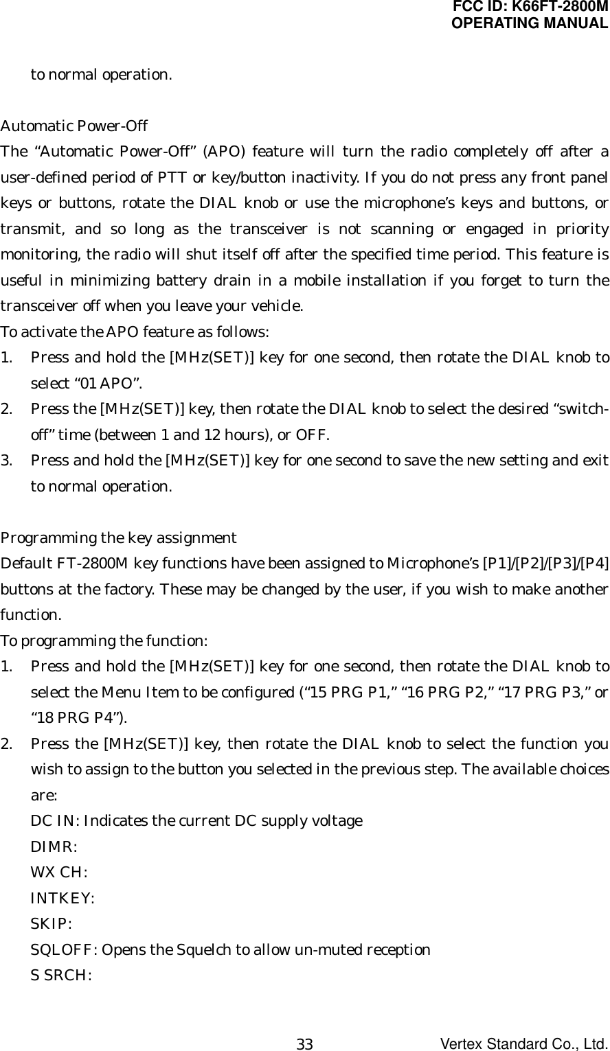 FCC ID: K66FT-2800MOPERATING MANUALVertex Standard Co., Ltd.33to normal operation.Automatic Power-OffThe “Automatic Power-Off” (APO) feature will turn the radio completely off after auser-defined period of PTT or key/button inactivity. If you do not press any front panelkeys or buttons, rotate the DIAL knob or use the microphone’s keys and buttons, ortransmit, and so long as the transceiver is not scanning or engaged in prioritymonitoring, the radio will shut itself off after the specified time period. This feature isuseful in minimizing battery drain in a mobile installation if you forget to turn thetransceiver off when you leave your vehicle.To activate the APO feature as follows:1. Press and hold the [MHz(SET)] key for one second, then rotate the DIAL knob toselect “01 APO”.2. Press the [MHz(SET)] key, then rotate the DIAL knob to select the desired “switch-off” time (between 1 and 12 hours), or OFF.3. Press and hold the [MHz(SET)] key for one second to save the new setting and exitto normal operation.Programming the key assignmentDefault FT-2800M key functions have been assigned to Microphone’s [P1]/[P2]/[P3]/[P4]buttons at the factory. These may be changed by the user, if you wish to make anotherfunction.To programming the function:1. Press and hold the [MHz(SET)] key for one second, then rotate the DIAL knob toselect the Menu Item to be configured (“15 PRG P1,” “16 PRG P2,” “17 PRG P3,” or“18 PRG P4”).2. Press the [MHz(SET)] key, then rotate the DIAL knob to select the function youwish to assign to the button you selected in the previous step. The available choicesare:DC IN: Indicates the current DC supply voltageDIMR:WX CH:INTKEY:SKIP:SQLOFF: Opens the Squelch to allow un-muted receptionS SRCH: