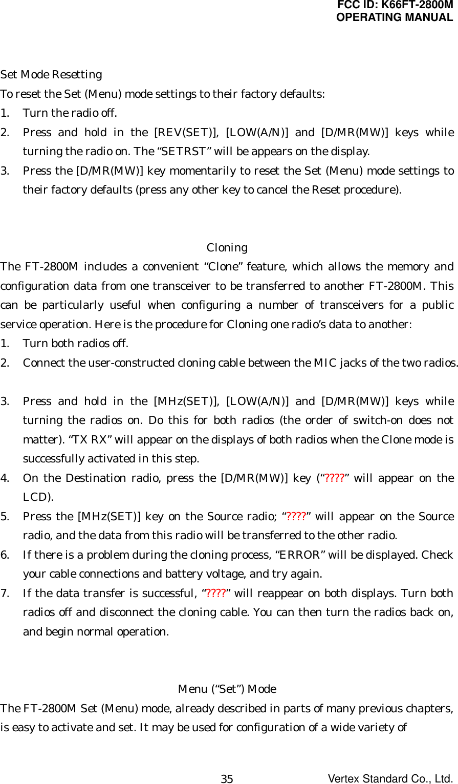 FCC ID: K66FT-2800MOPERATING MANUALVertex Standard Co., Ltd.35Set Mode ResettingTo reset the Set (Menu) mode settings to their factory defaults:1. Turn the radio off.2. Press and hold in the [REV(SET)], [LOW(A/N)] and [D/MR(MW)] keys whileturning the radio on. The “SETRST” will be appears on the display.3. Press the [D/MR(MW)] key momentarily to reset the Set (Menu) mode settings totheir factory defaults (press any other key to cancel the Reset procedure).CloningThe FT-2800M includes a convenient “Clone” feature, which allows the memory andconfiguration data from one transceiver to be transferred to another FT-2800M. Thiscan be particularly useful when configuring a number of transceivers for a publicservice operation. Here is the procedure for Cloning one radio’s data to another:1. Turn both radios off.2. Connect the user-constructed cloning cable between the MIC jacks of the two radios.3. Press and hold in the [MHz(SET)], [LOW(A/N)] and [D/MR(MW)] keys whileturning the radios on. Do this for both radios (the order of switch-on does notmatter). “TX RX” will appear on the displays of both radios when the Clone mode issuccessfully activated in this step.4. On the Destination radio, press the [D/MR(MW)] key (“????” will appear on theLCD).5. Press the [MHz(SET)] key on the Source radio; “????” will appear on the Sourceradio, and the data from this radio will be transferred to the other radio.6. If there is a problem during the cloning process, “ERROR” will be displayed. Checkyour cable connections and battery voltage, and try again.7. If the data transfer is successful, “????” will reappear on both displays. Turn bothradios off and disconnect the cloning cable. You can then turn the radios back on,and begin normal operation.Menu (“Set”) ModeThe FT-2800M Set (Menu) mode, already described in parts of many previous chapters,is easy to activate and set. It may be used for configuration of a wide variety of