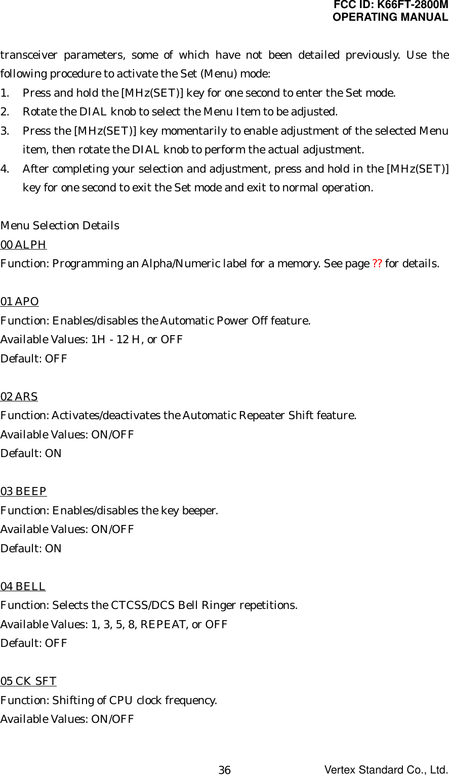 FCC ID: K66FT-2800MOPERATING MANUALVertex Standard Co., Ltd.36transceiver parameters, some of which have not been detailed previously. Use thefollowing procedure to activate the Set (Menu) mode:1. Press and hold the [MHz(SET)] key for one second to enter the Set mode.2. Rotate the DIAL knob to select the Menu Item to be adjusted.3. Press the [MHz(SET)] key momentarily to enable adjustment of the selected Menuitem, then rotate the DIAL knob to perform the actual adjustment.4. After completing your selection and adjustment, press and hold in the [MHz(SET)]key for one second to exit the Set mode and exit to normal operation.Menu Selection Details00 ALPHFunction: Programming an Alpha/Numeric label for a memory. See page ?? for details.01 APOFunction: Enables/disables the Automatic Power Off feature.Available Values: 1H - 12 H, or OFFDefault: OFF02 ARSFunction: Activates/deactivates the Automatic Repeater Shift feature.Available Values: ON/OFFDefault: ON03 BEEPFunction: Enables/disables the key beeper.Available Values: ON/OFFDefault: ON04 BELLFunction: Selects the CTCSS/DCS Bell Ringer repetitions.Available Values: 1, 3, 5, 8, REPEAT, or OFFDefault: OFF05 CK SFTFunction: Shifting of CPU clock frequency.Available Values: ON/OFF