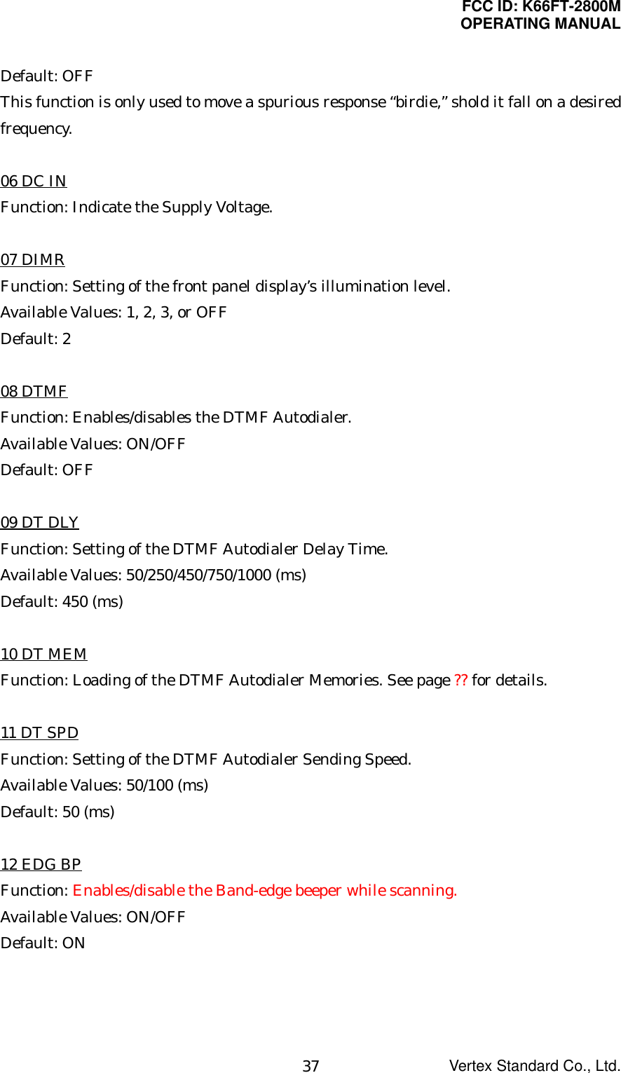 FCC ID: K66FT-2800MOPERATING MANUALVertex Standard Co., Ltd.37Default: OFFThis function is only used to move a spurious response “birdie,” shold it fall on a desiredfrequency.06 DC INFunction: Indicate the Supply Voltage.07 DIMRFunction: Setting of the front panel display’s illumination level.Available Values: 1, 2, 3, or OFFDefault: 208 DTMFFunction: Enables/disables the DTMF Autodialer.Available Values: ON/OFFDefault: OFF09 DT DLYFunction: Setting of the DTMF Autodialer Delay Time.Available Values: 50/250/450/750/1000 (ms)Default: 450 (ms)10 DT MEMFunction: Loading of the DTMF Autodialer Memories. See page ?? for details.11 DT SPDFunction: Setting of the DTMF Autodialer Sending Speed.Available Values: 50/100 (ms)Default: 50 (ms)12 EDG BPFunction: Enables/disable the Band-edge beeper while scanning.Available Values: ON/OFFDefault: ON