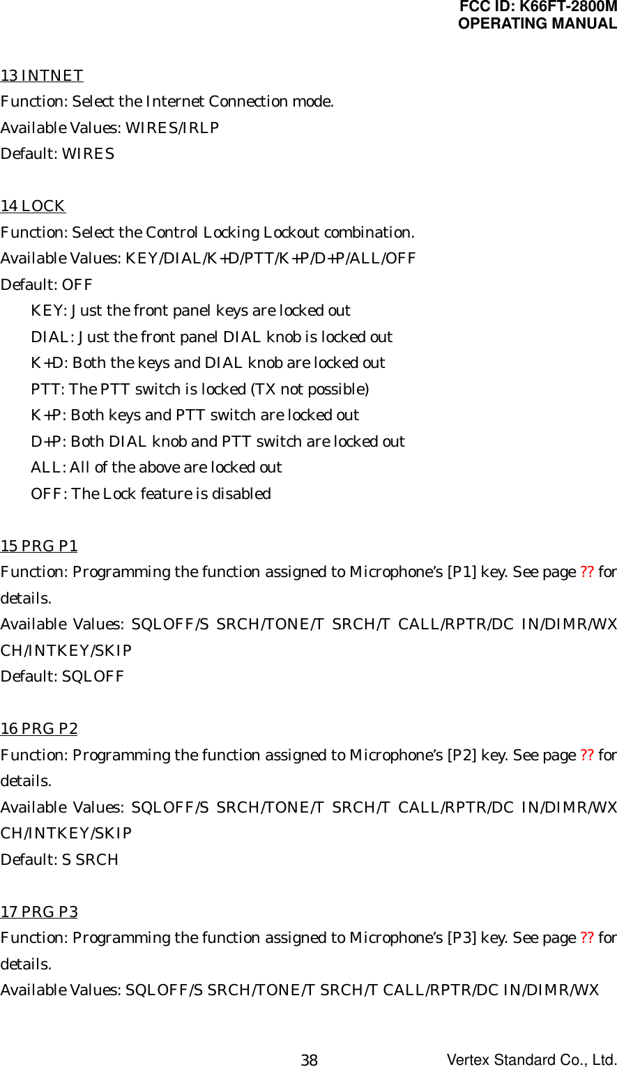 FCC ID: K66FT-2800MOPERATING MANUALVertex Standard Co., Ltd.3813 INTNETFunction: Select the Internet Connection mode.Available Values: WIRES/IRLPDefault: WIRES14 LOCKFunction: Select the Control Locking Lockout combination.Available Values: KEY/DIAL/K+D/PTT/K+P/D+P/ALL/OFFDefault: OFFKEY: Just the front panel keys are locked outDIAL: Just the front panel DIAL knob is locked outK+D: Both the keys and DIAL knob are locked outPTT: The PTT switch is locked (TX not possible)K+P: Both keys and PTT switch are locked outD+P: Both DIAL knob and PTT switch are locked outALL: All of the above are locked outOFF: The Lock feature is disabled15 PRG P1Function: Programming the function assigned to Microphone’s [P1] key. See page ?? fordetails.Available Values: SQLOFF/S SRCH/TONE/T SRCH/T CALL/RPTR/DC IN/DIMR/WXCH/INTKEY/SKIPDefault: SQLOFF16 PRG P2Function: Programming the function assigned to Microphone’s [P2] key. See page ?? fordetails.Available Values: SQLOFF/S SRCH/TONE/T SRCH/T CALL/RPTR/DC IN/DIMR/WXCH/INTKEY/SKIPDefault: S SRCH17 PRG P3Function: Programming the function assigned to Microphone’s [P3] key. See page ?? fordetails.Available Values: SQLOFF/S SRCH/TONE/T SRCH/T CALL/RPTR/DC IN/DIMR/WX