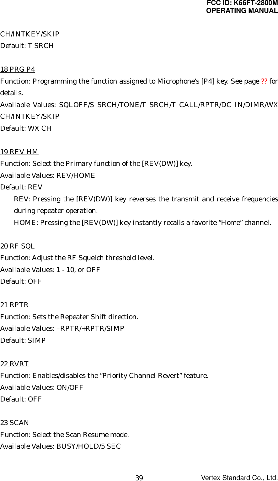 FCC ID: K66FT-2800MOPERATING MANUALVertex Standard Co., Ltd.39CH/INTKEY/SKIPDefault: T SRCH18 PRG P4Function: Programming the function assigned to Microphone’s [P4] key. See page ?? fordetails.Available Values: SQLOFF/S SRCH/TONE/T SRCH/T CALL/RPTR/DC IN/DIMR/WXCH/INTKEY/SKIPDefault: WX CH19 REV HMFunction: Select the Primary function of the [REV(DW)] key.Available Values: REV/HOMEDefault: REVREV: Pressing the [REV(DW)] key reverses the transmit and receive frequenciesduring repeater operation.HOME: Pressing the [REV(DW)] key instantly recalls a favorite “Home” channel.20 RF SQLFunction: Adjust the RF Squelch threshold level.Available Values: 1 - 10, or OFFDefault: OFF21 RPTRFunction: Sets the Repeater Shift direction.Available Values: –RPTR/+RPTR/SIMPDefault: SIMP22 RVRTFunction: Enables/disables the “Priority Channel Revert” feature.Available Values: ON/OFFDefault: OFF23 SCANFunction: Select the Scan Resume mode.Available Values: BUSY/HOLD/5 SEC