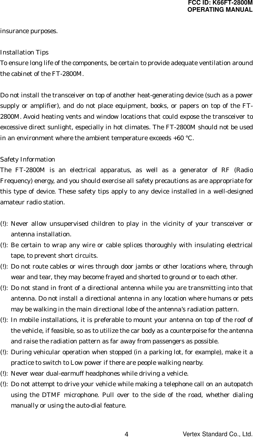 FCC ID: K66FT-2800MOPERATING MANUALVertex Standard Co., Ltd.4insurance purposes.Installation TipsTo ensure long life of the components, be certain to provide adequate ventilation aroundthe cabinet of the FT-2800M.Do not install the transceiver on top of another heat-generating device (such as a powersupply or amplifier), and do not place equipment, books, or papers on top of the FT-2800M. Avoid heating vents and window locations that could expose the transceiver toexcessive direct sunlight, especially in hot climates. The FT-2800M should not be usedin an environment where the ambient temperature exceeds +60 °C.Safety InformationThe FT-2800M is an electrical apparatus, as well as a generator of RF (RadioFrequency) energy, and you should exercise all safety precautions as are appropriate forthis type of device. These safety tips apply to any device installed in a well-designedamateur radio station.(!): Never allow unsupervised children to play in the vicinity of your transceiver orantenna installation.(!): Be certain to wrap any wire or cable splices thoroughly with insulating electricaltape, to prevent short circuits.(!): Do not route cables or wires through door jambs or other locations where, throughwear and tear, they may become frayed and shorted to ground or to each other.(!): Do not stand in front of a directional antenna while you are transmitting into thatantenna. Do not install a directional antenna in any location where humans or petsmay be walking in the main directional lobe of the antenna’s radiation pattern.(!): In mobile installations, it is preferable to mount your antenna on top of the roof ofthe vehicle, if feasible, so as to utilize the car body as a counterpoise for the antennaand raise the radiation pattern as far away from passengers as possible.(!): During vehicular operation when stopped (in a parking lot, for example), make it apractice to switch to Low power if there are people walking nearby.(!): Never wear dual-earmuff headphones while driving a vehicle.(!): Do not attempt to drive your vehicle while making a telephone call on an autopatchusing the DTMF microphone. Pull over to the side of the road, whether dialingmanually or using the auto-dial feature.