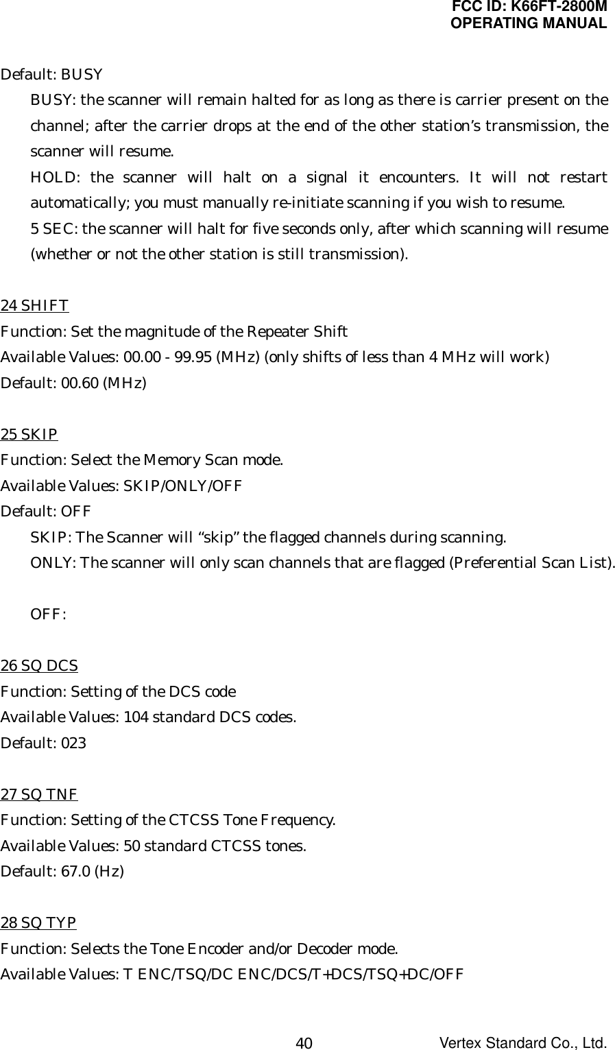 FCC ID: K66FT-2800MOPERATING MANUALVertex Standard Co., Ltd.40Default: BUSYBUSY: the scanner will remain halted for as long as there is carrier present on thechannel; after the carrier drops at the end of the other station’s transmission, thescanner will resume.HOLD: the scanner will halt on a signal it encounters. It will not restartautomatically; you must manually re-initiate scanning if you wish to resume.5 SEC: the scanner will halt for five seconds only, after which scanning will resume(whether or not the other station is still transmission).24 SHIFTFunction: Set the magnitude of the Repeater ShiftAvailable Values: 00.00 - 99.95 (MHz) (only shifts of less than 4 MHz will work)Default: 00.60 (MHz)25 SKIPFunction: Select the Memory Scan mode.Available Values: SKIP/ONLY/OFFDefault: OFFSKIP: The Scanner will “skip” the flagged channels during scanning.ONLY: The scanner will only scan channels that are flagged (Preferential Scan List).OFF:26 SQ DCSFunction: Setting of the DCS codeAvailable Values: 104 standard DCS codes.Default: 02327 SQ TNFFunction: Setting of the CTCSS Tone Frequency.Available Values: 50 standard CTCSS tones.Default: 67.0 (Hz)28 SQ TYPFunction: Selects the Tone Encoder and/or Decoder mode.Available Values: T ENC/TSQ/DC ENC/DCS/T+DCS/TSQ+DC/OFF