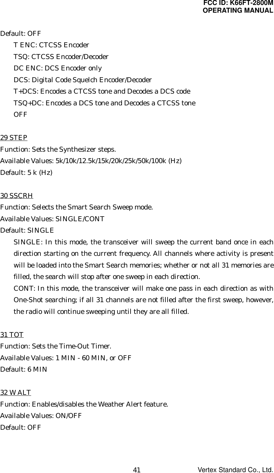 FCC ID: K66FT-2800MOPERATING MANUALVertex Standard Co., Ltd.41Default: OFFT ENC: CTCSS EncoderTSQ: CTCSS Encoder/DecoderDC ENC: DCS Encoder onlyDCS: Digital Code Squelch Encoder/DecoderT+DCS: Encodes a CTCSS tone and Decodes a DCS codeTSQ+DC: Encodes a DCS tone and Decodes a CTCSS toneOFF29 STEPFunction: Sets the Synthesizer steps.Available Values: 5k/10k/12.5k/15k/20k/25k/50k/100k (Hz)Default: 5 k (Hz)30 SSCRHFunction: Selects the Smart Search Sweep mode.Available Values: SINGLE/CONTDefault: SINGLESINGLE: In this mode, the transceiver will sweep the current band once in eachdirection starting on the current frequency. All channels where activity is presentwill be loaded into the Smart Search memories; whether or not all 31 memories arefilled, the search will stop after one sweep in each direction.CONT: In this mode, the transceiver will make one pass in each direction as withOne-Shot searching; if all 31 channels are not filled after the first sweep, however,the radio will continue sweeping until they are all filled.31 TOTFunction: Sets the Time-Out Timer.Available Values: 1 MIN - 60 MIN, or OFFDefault: 6 MIN32 W ALTFunction: Enables/disables the Weather Alert feature.Available Values: ON/OFFDefault: OFF