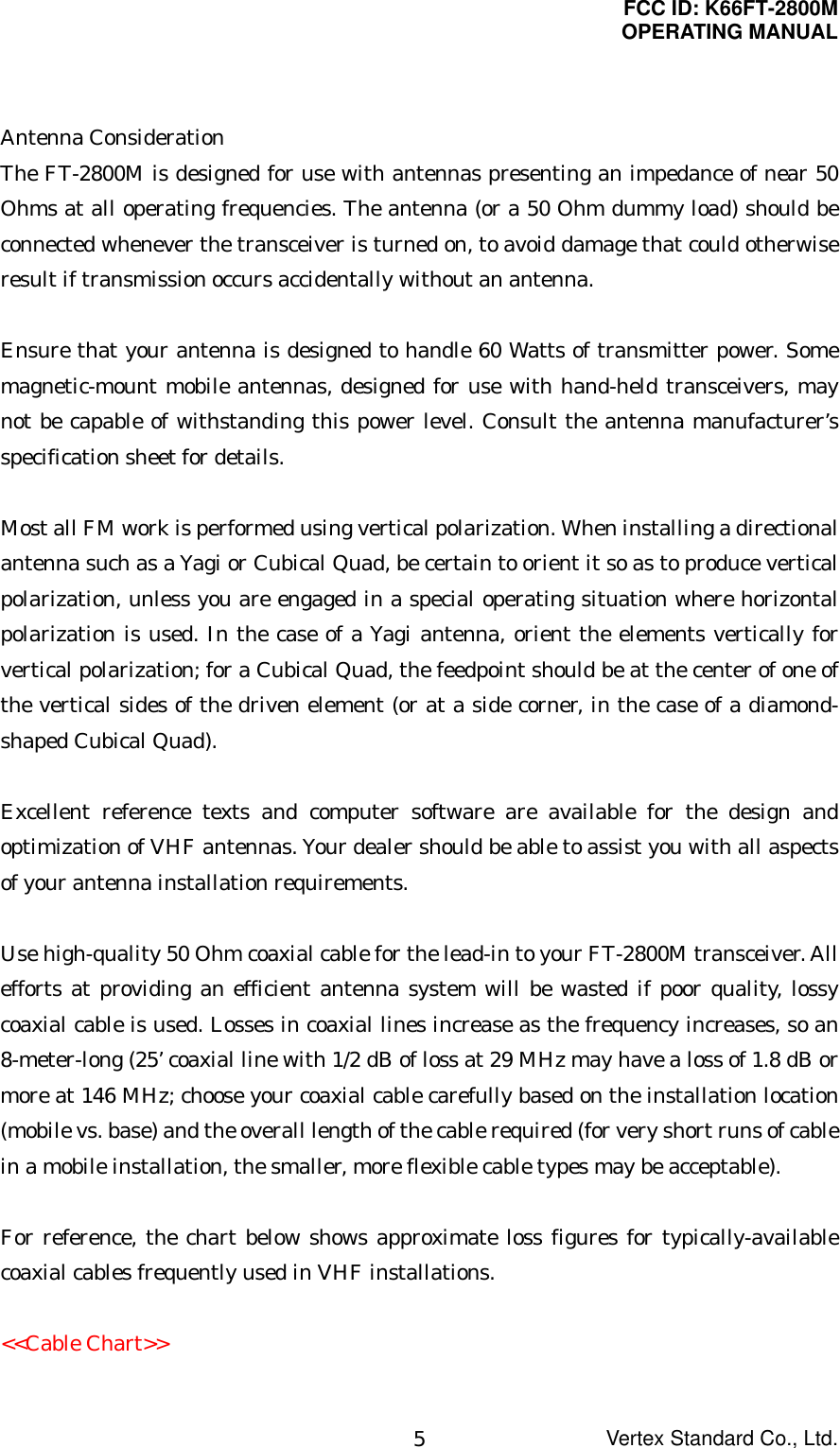 FCC ID: K66FT-2800MOPERATING MANUALVertex Standard Co., Ltd.5Antenna ConsiderationThe FT-2800M is designed for use with antennas presenting an impedance of near 50Ohms at all operating frequencies. The antenna (or a 50 Ohm dummy load) should beconnected whenever the transceiver is turned on, to avoid damage that could otherwiseresult if transmission occurs accidentally without an antenna.Ensure that your antenna is designed to handle 60 Watts of transmitter power. Somemagnetic-mount mobile antennas, designed for use with hand-held transceivers, maynot be capable of withstanding this power level. Consult the antenna manufacturer’sspecification sheet for details.Most all FM work is performed using vertical polarization. When installing a directionalantenna such as a Yagi or Cubical Quad, be certain to orient it so as to produce verticalpolarization, unless you are engaged in a special operating situation where horizontalpolarization is used. In the case of a Yagi antenna, orient the elements vertically forvertical polarization; for a Cubical Quad, the feedpoint should be at the center of one ofthe vertical sides of the driven element (or at a side corner, in the case of a diamond-shaped Cubical Quad).Excellent reference texts and computer software are available for the design andoptimization of VHF antennas. Your dealer should be able to assist you with all aspectsof your antenna installation requirements.Use high-quality 50 Ohm coaxial cable for the lead-in to your FT-2800M transceiver. Allefforts at providing an efficient antenna system will be wasted if poor quality, lossycoaxial cable is used. Losses in coaxial lines increase as the frequency increases, so an8-meter-long (25’ coaxial line with 1/2 dB of loss at 29 MHz may have a loss of 1.8 dB ormore at 146 MHz; choose your coaxial cable carefully based on the installation location(mobile vs. base) and the overall length of the cable required (for very short runs of cablein a mobile installation, the smaller, more flexible cable types may be acceptable).For reference, the chart below shows approximate loss figures for typically-availablecoaxial cables frequently used in VHF installations.&lt;&lt;Cable Chart&gt;&gt;