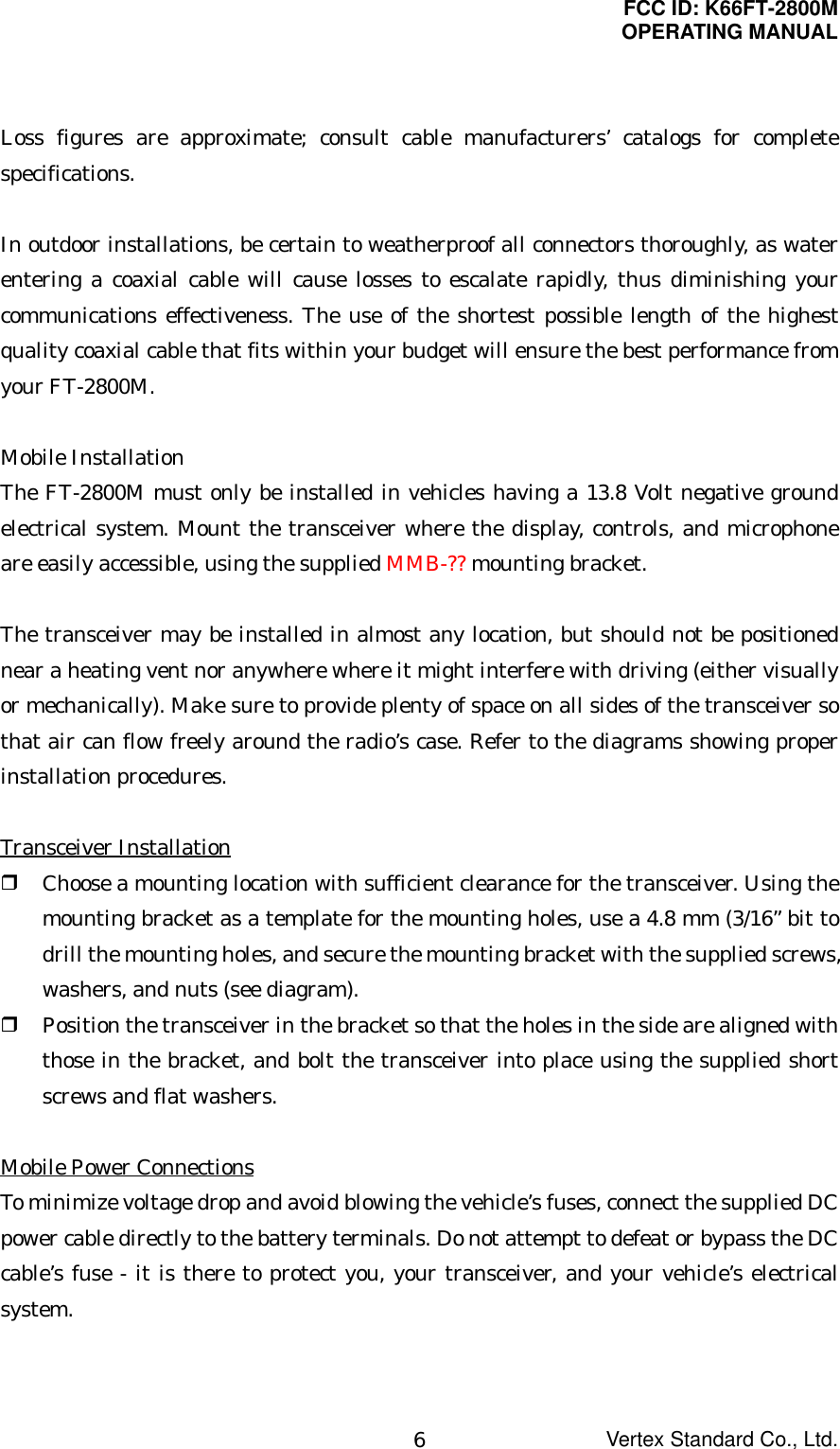 FCC ID: K66FT-2800MOPERATING MANUALVertex Standard Co., Ltd.6Loss figures are approximate; consult cable manufacturers’ catalogs for completespecifications.In outdoor installations, be certain to weatherproof all connectors thoroughly, as waterentering a coaxial cable will cause losses to escalate rapidly, thus diminishing yourcommunications effectiveness. The use of the shortest possible length of the highestquality coaxial cable that fits within your budget will ensure the best performance fromyour FT-2800M.Mobile InstallationThe FT-2800M must only be installed in vehicles having a 13.8 Volt negative groundelectrical system. Mount the transceiver where the display, controls, and microphoneare easily accessible, using the supplied MMB-?? mounting bracket.The transceiver may be installed in almost any location, but should not be positionednear a heating vent nor anywhere where it might interfere with driving (either visuallyor mechanically). Make sure to provide plenty of space on all sides of the transceiver sothat air can flow freely around the radio’s case. Refer to the diagrams showing properinstallation procedures.Transceiver Installation Choose a mounting location with sufficient clearance for the transceiver. Using themounting bracket as a template for the mounting holes, use a 4.8 mm (3/16” bit todrill the mounting holes, and secure the mounting bracket with the supplied screws,washers, and nuts (see diagram). Position the transceiver in the bracket so that the holes in the side are aligned withthose in the bracket, and bolt the transceiver into place using the supplied shortscrews and flat washers.Mobile Power ConnectionsTo minimize voltage drop and avoid blowing the vehicle’s fuses, connect the supplied DCpower cable directly to the battery terminals. Do not attempt to defeat or bypass the DCcable’s fuse - it is there to protect you, your transceiver, and your vehicle’s electricalsystem.
