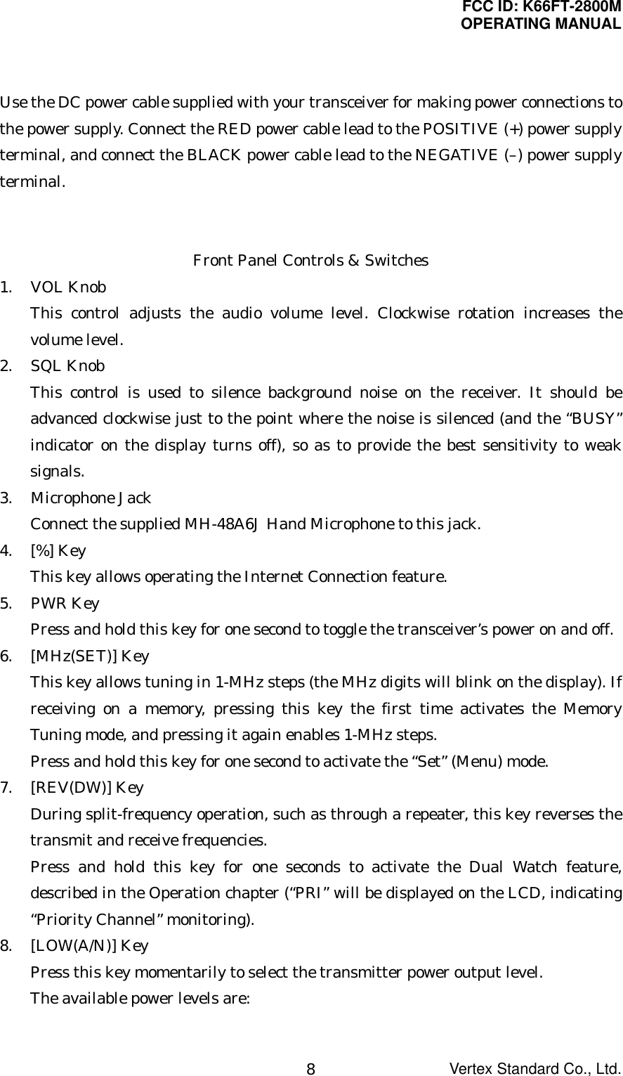 FCC ID: K66FT-2800MOPERATING MANUALVertex Standard Co., Ltd.8Use the DC power cable supplied with your transceiver for making power connections tothe power supply. Connect the RED power cable lead to the POSITIVE (+) power supplyterminal, and connect the BLACK power cable lead to the NEGATIVE (–) power supplyterminal.Front Panel Controls &amp; Switches1. VOL KnobThis control adjusts the audio volume level. Clockwise rotation increases thevolume level.2. SQL KnobThis control is used to silence background noise on the receiver. It should beadvanced clockwise just to the point where the noise is silenced (and the “BUSY”indicator on the display turns off), so as to provide the best sensitivity to weaksignals.3. Microphone JackConnect the supplied MH-48A6J Hand Microphone to this jack.4. [%] KeyThis key allows operating the Internet Connection feature.5. PWR KeyPress and hold this key for one second to toggle the transceiver’s power on and off.6. [MHz(SET)] KeyThis key allows tuning in 1-MHz steps (the MHz digits will blink on the display). Ifreceiving on a memory, pressing this key the first time activates the MemoryTuning mode, and pressing it again enables 1-MHz steps.Press and hold this key for one second to activate the “Set” (Menu) mode.7. [REV(DW)] KeyDuring split-frequency operation, such as through a repeater, this key reverses thetransmit and receive frequencies.Press and hold this key for one seconds to activate the Dual Watch feature,described in the Operation chapter (“PRI” will be displayed on the LCD, indicating“Priority Channel” monitoring).8. [LOW(A/N)] KeyPress this key momentarily to select the transmitter power output level.The available power levels are: