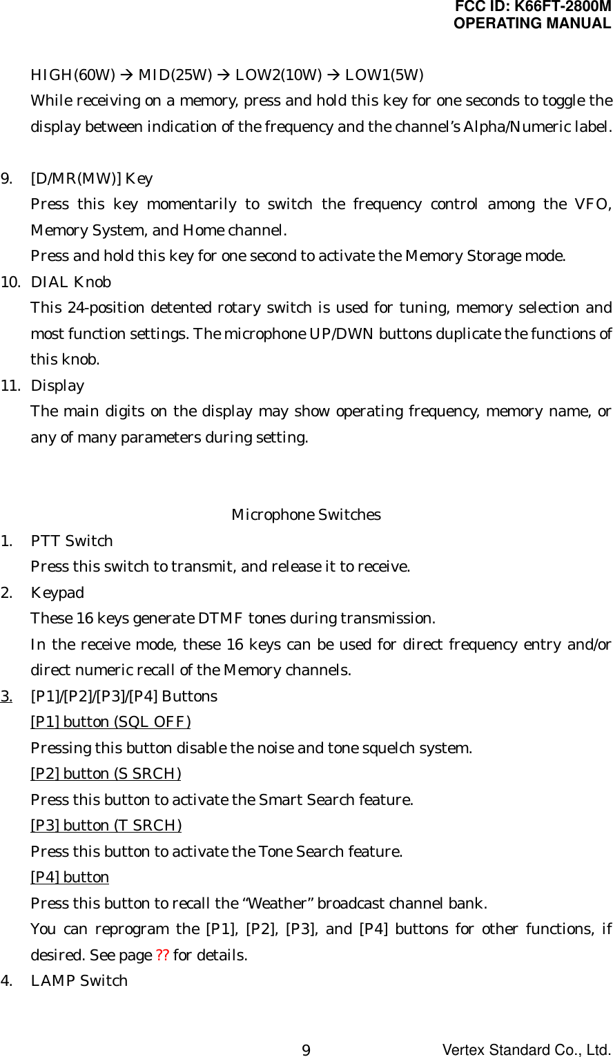 FCC ID: K66FT-2800MOPERATING MANUALVertex Standard Co., Ltd.9HIGH(60W) Æ MID(25W) Æ LOW2(10W) Æ LOW1(5W)While receiving on a memory, press and hold this key for one seconds to toggle thedisplay between indication of the frequency and the channel’s Alpha/Numeric label.9. [D/MR(MW)] KeyPress this key momentarily to switch the frequency control among the VFO,Memory System, and Home channel.Press and hold this key for one second to activate the Memory Storage mode.10. DIAL KnobThis 24-position detented rotary switch is used for tuning, memory selection andmost function settings. The microphone UP/DWN buttons duplicate the functions ofthis knob.11. DisplayThe main digits on the display may show operating frequency, memory name, orany of many parameters during setting.Microphone Switches1. PTT SwitchPress this switch to transmit, and release it to receive.2. KeypadThese 16 keys generate DTMF tones during transmission.In the receive mode, these 16 keys can be used for direct frequency entry and/ordirect numeric recall of the Memory channels.3. [P1]/[P2]/[P3]/[P4] Buttons[P1] button (SQL OFF)Pressing this button disable the noise and tone squelch system.[P2] button (S SRCH)Press this button to activate the Smart Search feature.[P3] button (T SRCH)Press this button to activate the Tone Search feature.[P4] buttonPress this button to recall the “Weather” broadcast channel bank.You can reprogram the [P1], [P2], [P3], and [P4] buttons for other functions, ifdesired. See page ?? for details.4. LAMP Switch