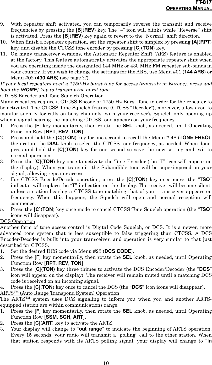 FT-817OPERATING MANUAL109. With repeater shift activated, you can temporarily reverse the transmit and receivefrequencies by pressing the [B](REV) key. The “–” icon will blinks while “Reverse” shiftis activated. Press the [B](REV) key again to revert to the “Normal” shift direction.10. When finish a repeater operation, set the repeater shift to simplex by pressing [A](RPT)key, and disable the CTCSS tone encoder by pressing [C](TON) key.11. On many transceiver versions, the Automatic Repeater Shift (ARS) feature is enabledat the factory. This feature automatically activates the appropriate repeater shift whenyou are operating inside the designated 144 MHz or 430 MHz FM repeater sub-bands inyour country. If you wish to change the settings for the ARS, use Menu #01 (144 ARS) orMenu #02 (430 ARS) (see page ??).If your local repeaters need a 1750-Hz burst tone for access (typically in Europe), press andhold the [HOME] key to transmit the burst tone.CTCSS Encoder and Tone Squelch OperationMany repeaters require a CTCSS Encode or 1750 Hz Burst Tone in order for the repeater tobe activated. The CTCSS Tone Squelch feature (CTCSS “Decoder”), moreover, allows you tomonitor silently for calls on busy channels, with your receiver’s Squelch only opening upwhen a signal bearing the matching CTCSS tone appears on your frequency.1. Press the [F] key momentarily, then rotate the SEL knob, as needed, until OperatingFunction Row [RPT, REV, TON].2. Press and hold the [C](TON) key for one second to recall the Menu # 48 (TONE FREQ),then rotate the DIAL knob to select the CTCSS tone frequency, as needed. When done,press and hold the [C](TON) key for one second so save the new setting and exit tonormal operation.3. Press the [C](TON) key once to activate the Tone Encoder (the “T” icon will appear onthe display). When you transmit, the Subaudible tone will be superimposed on yoursignal, allowing repeater access.4. For CTCSS Encode/Decode operation, press the [C](TON) key once more; the “TSQ”indicator will replace the “T” indication on the display. The receiver will become silent,unless a station bearing a CTCSS tone matching that of your transceiver appears onfrequency. When this happens, the Squelch will open and normal reception willcommence.5. Press the [C](TON) key once mode to cancel CTCSS Tone Squelch operation (the “TSQ”icons will disappear).DCS OperationAnother form of tone access control is Digital Code Squelch, or DCS. It is a newer, moreadvanced tone system that is less susceptible to false triggering than CTCSS. A DCSEncoder/Decoder is built into your transceiver, and operation is very similar to that justdescribed for CTCSS.1. Set the desired DCS code via Menu #23 (DCS CODE).2. Press the [F] key momentarily, then rotate the SEL knob, as needed, until OperatingFunction Row [RPT, REV, TON].3. Press the [C](TON) key three thimes to activate the DCS Encoder/Decoder (the “DCS”icon will appear on the display). The receiver will remain muted until a matching DCScode is received on an incoming signal.4. Press the [C](TON) key once to cancel the DCS (the “DCS” icon icons will disappear).ARTSTM (Auto Range Transpond System) OperationThe ARTSTM system uses DCS signaling to inform you when you and another ARTS-equipped station are within communications range.1. Press the [F] key momentarily, then rotate the SEL knob, as needed, until OperatingFunction Row [SSM, SCH, ART].2. Press the [C](ART) key to activate the ARTS.3. Your display will change to “out range” to indicate the beginning of ARTS operation.Every 15 seconds, your radio will transmit a “polling” call to the other station. Whenthat station responds with its ARTS polling signal, your display will change to “in