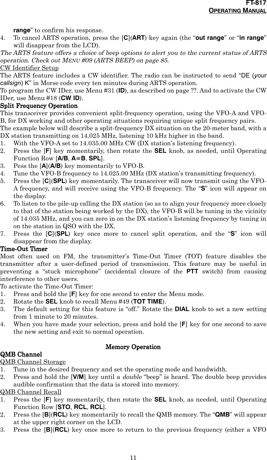 FT-817OPERATING MANUAL11range” to confirm his response.4. To cancel ARTS operation, press the [C](ART) key again (the “out range” or “in range”will disappear from the LCD).The ARTS feature offers a choice of beep options to alert you to the current status of ARTSoperation. Check out MENU #09 (ARTS BEEP) on page 85.CW Identifier SetupThe ARTS feature includes a CW identifier. The radio can be instructed to send “DE (yourcallsign) K” in Morse code every ten minutes during ARTS operation.To program the CW IDer, use Menu #31 (ID), as described on page ??. And to activate the CWIDer, use Menu #18 (CW ID).Split Frequency OperationSplit Frequency OperationSplit Frequency OperationSplit Frequency OperationThis transceiver provides convenient split-frequency operation, using the VFO-A and VFO-B, for DX working and other operating situations requiring unique split frequency pairs.The example below will describe a split-frequency DX situation on the 20-meter band, with aDX station transmitting on 14.025 MHz, listening 10 kHz higher in the band.1. With the VFO-A set to 14.035.00 MHz CW (DX station’s listening frequency).2. Press the [F] key momentarily, then rotate the SEL knob, as needed, until OperatingFunction Row [A/B, A=B, SPL].3. Pess the [A](A/B) key momentarily to VFO-B.4. Tune the VFO-B frequency to 14.025.00 MHz (DX station’s transmitting frequency).5. Press the [C](SPL) key momentarily. The transceiver will now transmit using the VFO-A frequency, and will receive using the VFO-B frequency. The “S” icon will appear onthe display.6. To listen to the pile-up calling the DX station (so as to align your frequency more closelyto that of the station being worked by the DX), the VFO-B will be tuning in the vicinityof 14.035 MHz, and you can zero in on the DX station’s listening frequency by tuning inon the station in QSO with the DX.7. Press the [C](SPL) key once more to cancel split operation, and the “S” icon willdisappear from the display.Time-Out TimerTime-Out TimerTime-Out TimerTime-Out TimerMost often used on FM, the transmitter’s Time-Out Timer (TOT) feature disables thetransmitter after a user-defined period of transmission. This feature may be useful inpreventing a “stuck microphone” (accidental closure of the PTT switch) from causinginterference to other users.To activate the Time-Out Timer:1. Press and hold the [F] key for one second to enter the Menu mode.2. Rotate the SEL knob to recall Menu #49 (TOT TIME).3. The default setting for this feature is “off.” Rotate the DIAL knob to set a new settingfrom 1 minute to 20 minutes.4. When you have made your selection, press and hold the [F] key for one second to savethe new setting and exit to normal operation.Memory OperationMemory OperationMemory OperationMemory OperationQMB ChannelQMB ChannelQMB ChannelQMB ChannelQMB Channel Storage1. Tune in the desired frequency and set the operating mode and bandwidth.2. Press and hold the [V/M] key until a double “beep” is heard. The double beep providesaudible confirmation that the data is stored into memory.QMB Channel Recall1. Press the [F] key momentarily, then rotate the SEL knob, as needed, until OperatingFunction Row [STO, RCL, RCL].2. Press the [B](RCL) key momentarily to recall the QMB memory. The “QMB” will appearat the upper right corner on the LCD.3. Press the [B](RCL) key once more to return to the previous frequency (either a VFO