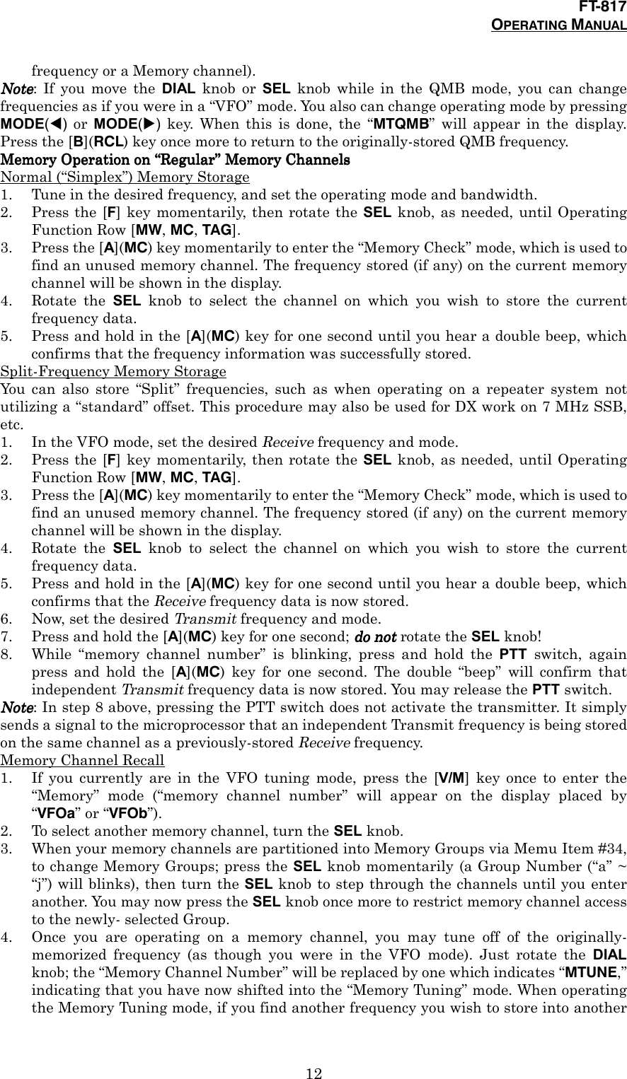 FT-817OPERATING MANUAL12frequency or a Memory channel).NoteNoteNoteNote: If you move the DIAL knob or SEL knob while in the QMB mode, you can changefrequencies as if you were in a “VFO” mode. You also can change operating mode by pressingMODE(!) or MODE(&quot;) key. When this is done, the “MTQMB” will appear in the display.Press the [B](RCL) key once more to return to the originally-stored QMB frequency.Memory Operation on Memory Operation on Memory Operation on Memory Operation on ““““RRRRegularegularegularegular”””” Memory Channels Memory Channels Memory Channels Memory ChannelsNormal (“Simplex”) Memory Storage1. Tune in the desired frequency, and set the operating mode and bandwidth.2. Press the [F] key momentarily, then rotate the SEL knob, as needed, until OperatingFunction Row [MW, MC, TAG].3. Press the [A](MC) key momentarily to enter the “Memory Check” mode, which is used tofind an unused memory channel. The frequency stored (if any) on the current memorychannel will be shown in the display.4. Rotate the SEL knob to select the channel on which you wish to store the currentfrequency data.5. Press and hold in the [A](MC) key for one second until you hear a double beep, whichconfirms that the frequency information was successfully stored.Split-Frequency Memory StorageYou can also store “Split” frequencies, such as when operating on a repeater system notutilizing a “standard” offset. This procedure may also be used for DX work on 7 MHz SSB,etc.1. In the VFO mode, set the desired Receive frequency and mode.2. Press the [F] key momentarily, then rotate the SEL knob, as needed, until OperatingFunction Row [MW, MC, TAG].3. Press the [A](MC) key momentarily to enter the “Memory Check” mode, which is used tofind an unused memory channel. The frequency stored (if any) on the current memorychannel will be shown in the display.4. Rotate the SEL knob to select the channel on which you wish to store the currentfrequency data.5. Press and hold in the [A](MC) key for one second until you hear a double beep, whichconfirms that the Receive frequency data is now stored.6. Now, set the desired Transmit frequency and mode.7. Press and hold the [A](MC) key for one second; do notdo notdo notdo not rotate the SEL knob!8. While “memory channel number” is blinking, press and hold the PTT switch, againpress and hold the [A](MC) key for one second. The double “beep” will confirm thatindependent Transmit frequency data is now stored. You may release the PTT switch.NoteNoteNoteNote: In step 8 above, pressing the PTT switch does not activate the transmitter. It simplysends a signal to the microprocessor that an independent Transmit frequency is being storedon the same channel as a previously-stored Receive frequency.Memory Channel Recall1. If you currently are in the VFO tuning mode, press the [V/M] key once to enter the“Memory” mode (“memory channel number” will appear on the display placed by“VFOa” or “VFOb”).2. To select another memory channel, turn the SEL knob.3. When your memory channels are partitioned into Memory Groups via Memu Item #34,to change Memory Groups; press the SEL knob momentarily (a Group Number (“a” ~“j”) will blinks), then turn the SEL knob to step through the channels until you enteranother. You may now press the SEL knob once more to restrict memory channel accessto the newly- selected Group.4. Once you are operating on a memory channel, you may tune off of the originally-memorized frequency (as though you were in the VFO mode). Just rotate the DIALknob; the “Memory Channel Number” will be replaced by one which indicates “MTUNE,”indicating that you have now shifted into the “Memory Tuning” mode. When operatingthe Memory Tuning mode, if you find another frequency you wish to store into another