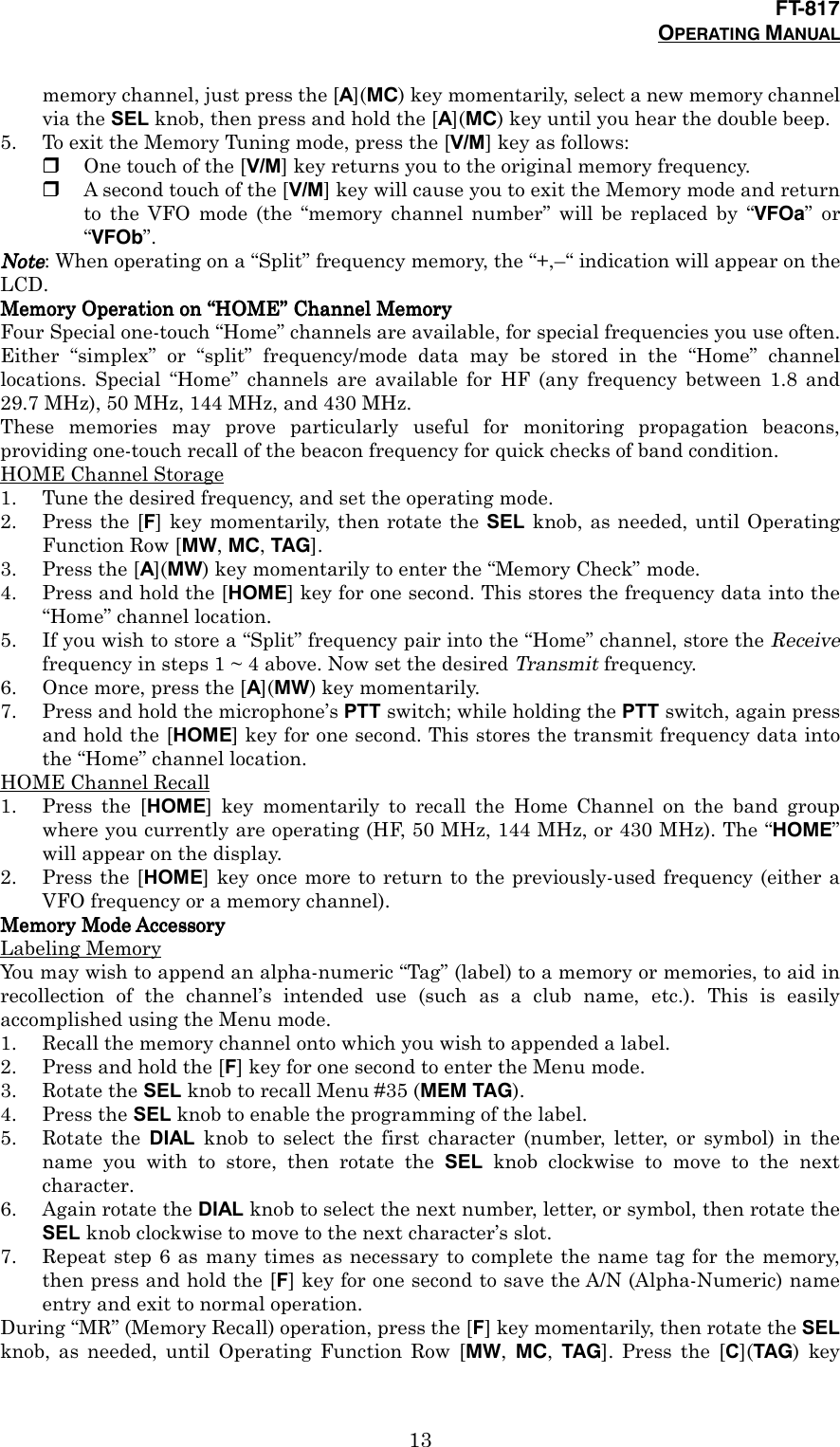 FT-817OPERATING MANUAL13memory channel, just press the [A](MC) key momentarily, select a new memory channelvia the SEL knob, then press and hold the [A](MC) key until you hear the double beep.5. To exit the Memory Tuning mode, press the [V/M] key as follows:&amp; One touch of the [V/M] key returns you to the original memory frequency.&amp; A second touch of the [V/M] key will cause you to exit the Memory mode and returnto the VFO mode (the “memory channel number” will be replaced by “VFOa” or“VFOb”.NoteNoteNoteNote: When operating on a “Split” frequency memory, the “+,–“ indication will appear on theLCD.Memory Operation on Memory Operation on Memory Operation on Memory Operation on ““““HOMEHOMEHOMEHOME”””” Channel Memory Channel Memory Channel Memory Channel MemoryFour Special one-touch “Home” channels are available, for special frequencies you use often.Either “simplex” or “split” frequency/mode data may be stored in the “Home” channellocations. Special “Home” channels are available for HF (any frequency between 1.8 and29.7 MHz), 50 MHz, 144 MHz, and 430 MHz.These memories may prove particularly useful for monitoring propagation beacons,providing one-touch recall of the beacon frequency for quick checks of band condition.HOME Channel Storage1. Tune the desired frequency, and set the operating mode.2. Press the [F] key momentarily, then rotate the SEL knob, as needed, until OperatingFunction Row [MW, MC, TAG].3. Press the [A](MW) key momentarily to enter the “Memory Check” mode.4. Press and hold the [HOME] key for one second. This stores the frequency data into the“Home” channel location.5. If you wish to store a “Split” frequency pair into the “Home” channel, store the Receivefrequency in steps 1 ~ 4 above. Now set the desired Transmit frequency.6. Once more, press the [A](MW) key momentarily.7. Press and hold the microphone’s PTT switch; while holding the PTT switch, again pressand hold the [HOME] key for one second. This stores the transmit frequency data intothe “Home” channel location.HOME Channel Recall1. Press the [HOME] key momentarily to recall the Home Channel on the band groupwhere you currently are operating (HF, 50 MHz, 144 MHz, or 430 MHz). The “HOME”will appear on the display.2. Press the [HOME] key once more to return to the previously-used frequency (either aVFO frequency or a memory channel).Memory Mode AccessoryMemory Mode AccessoryMemory Mode AccessoryMemory Mode AccessoryLabeling MemoryYou may wish to append an alpha-numeric “Tag” (label) to a memory or memories, to aid inrecollection of the channel’s intended use (such as a club name, etc.). This is easilyaccomplished using the Menu mode.1. Recall the memory channel onto which you wish to appended a label.2. Press and hold the [F] key for one second to enter the Menu mode.3. Rotate the SEL knob to recall Menu #35 (MEM TAG).4. Press the SEL knob to enable the programming of the label.5. Rotate the DIAL knob to select the first character (number, letter, or symbol) in thename you with to store, then rotate the SEL knob clockwise to move to the nextcharacter.6. Again rotate the DIAL knob to select the next number, letter, or symbol, then rotate theSEL knob clockwise to move to the next character’s slot.7. Repeat step 6 as many times as necessary to complete the name tag for the memory,then press and hold the [F] key for one second to save the A/N (Alpha-Numeric) nameentry and exit to normal operation.During “MR” (Memory Recall) operation, press the [F] key momentarily, then rotate the SELknob, as needed, until Operating Function Row [MW,  MC,  TAG]. Press the [C](TAG) key