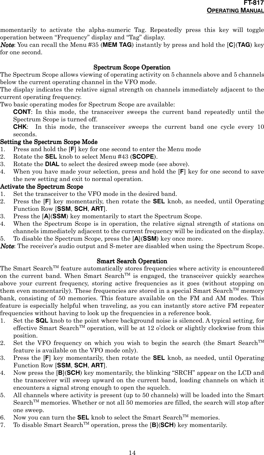 FT-817OPERATING MANUAL14momentarily to activate the alpha-numeric Tag. Repeatedly press this key will toggleoperation between “Frequency” display and “Tag” display.NoteNoteNoteNote: You can recall the Menu #35 (MEM TAG) instantly by press and hold the [C](TAG) keyfor one second.SSSSpectrum Scope Operationpectrum Scope Operationpectrum Scope Operationpectrum Scope OperationThe Spectrum Scope allows viewing of operating activity on 5 channels above and 5 channelsbelow the current operating channel in the VFO mode.The display indicates the relative signal strength on channels immediately adjacent to thecurrent operating frequency.Two basic operating modes for Spectrum Scope are available:CONT: In this mode, the transceiver sweeps the current band repeatedly until theSpectrum Scope is turned off.CHK:  In this mode, the transceiver sweeps the current band one cycle every 10seconds.Setting the Spectrum Scope ModeSetting the Spectrum Scope ModeSetting the Spectrum Scope ModeSetting the Spectrum Scope Mode1. Press and hold the [F] key for one second to enter the Menu mode2. Rotate the SEL knob to select Menu #43 (SCOPE).3. Rotate the DIAL to select the desired sweep mode (see above).4. When you have made your selection, press and hold the [F] key for one second to savethe new setting and exit to normal operation.Activate the Spectrum ScopeActivate the Spectrum ScopeActivate the Spectrum ScopeActivate the Spectrum Scope1. Set the transceiver to the VFO mode in the desired band.2. Press the [F] key momentarily, then rotate the SEL knob, as needed, until OperatingFunction Row [SSM, SCH, ART].3. Press the [A](SSM) key momentarily to start the Spectrum Scope.4. When the Spectrum Scope is in operation, the relative signal strength of stations onchannels immediately adjacent to the current frequency will be indicated on the display.5. To disable the Spectrum Scope, press the [A](SSM) key once more.NoteNoteNoteNote: The receiver’s audio output and S-meter are disabled when using the Spectrum Scope.SSSSmart Searmart Searmart Searmart Searcccch Operationh Operationh Operationh OperationThe Smart SearchTM feature automatically stores frequencies where activity is encounteredon the current band. When Smart SearchTM is engaged, the transceiver quickly searchesabove your current frequency, storing active frequencies as it goes (without stopping onthem even momentarily). These frequencies are stored in a special Smart SearchTM memorybank, consisting of 50 memories. This feature available on the FM and AM modes. Thisfeature is especially helpful when traveling, as you can instantly store active FM repeaterfrequencies without having to look up the frequencies in a reference book.1. Set the SQL knob to the point where background noise is silenced. A typical setting, foreffective Smart SearchTM operation, will be at 12 o’clock or slightly clockwise from thisposition.2. Set the VFO frequency on which you wish to begin the search (the Smart SearchTMfeature is available on the VFO mode only).3. Press the [F] key momentarily, then rotate the SEL knob, as needed, until OperatingFunction Row [SSM, SCH, ART].4. Now press the [B](SCH) key momentarily, the blinking “SRCH” appear on the LCD andthe transceiver will sweep upward on the current band, loading channels on which itencounters a signal strong enough to open the squelch.5. All channels where activity is present (up to 50 channels) will be loaded into the SmartSearchTM memories. Whether or not all 50 memories are filled, the search will stop afterone sweep.6. Now you can turn the SEL knob to select the Smart SearchTM memories.7. To disable Smart SearchTM operation, press the [B](SCH) key momentarily.