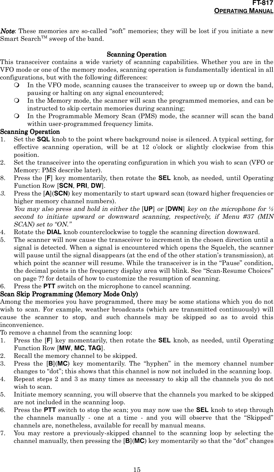 FT-817OPERATING MANUAL15NoteNoteNoteNote: These memories are so-called “soft” memories; they will be lost if you initiate a newSmart SearchTM sweep of the band.ScanningScanningScanningScanning Operation Operation Operation OperationThis transceiver contains a wide variety of scanning capabilities. Whether you are in theVFO mode or one of the memory modes, scanning operation is fundamentally identical in allconfigurations, but with the following differences:&apos; In the VFO mode, scanning causes the transceiver to sweep up or down the band,pausing or halting on any signal encountered;&apos; In the Memory mode, the scanner will scan the programmed memories, and can beinstructed to skip certain memories during scanning;&apos; In the Programmable Memory Scan (PMS) mode, the scanner will scan the bandwithin user-programmed frequency limits.ScanningScanningScanningScanning Operation Operation Operation Operation1. Set the SQL knob to the point where background noise is silenced. A typical setting, foreffective scanning operation, will be at 12 o’olock or slightly clockwise from thisposition.2. Set the transceiver into the operating configuration in which you wish to scan (VFO orMemory: PMS describe later).8. Press the [F] key momentarily, then rotate the SEL knob, as needed, until OperatingFunction Row [SCN, PRI, DW].3. Press the [A](SCN) key momentarily to start upward scan (toward higher frequencies orhigher memory channel numbers).You may also press and hold in either the [UP] or [DWN] key on the microphone for ½second to initiate upward or downward scanning, respectively, if Menu #37 (MINSCAN) set to “ON.”4. Rotate the DIAL knob counterclockwise to toggle the scanning direction downward.5. The scanner will now cause the transceiver to increment in the chosen direction until asignal is detected. When a signal is encountered which opens the Squelch, the scannerwill pause until the signal disappears (at the end of the other station’s transmission), atwhich point the scanner will resume. While the transceiver is in the “Pause” condition,the decimal points in the frequency display area will blink. See “Scan-Resume Choices”on page ?? for details of how to customize the resumption of scanning.6. Press the PTT switch on the microphone to cancel scanning.Scan Skip Programming (Memory Mode Only)Scan Skip Programming (Memory Mode Only)Scan Skip Programming (Memory Mode Only)Scan Skip Programming (Memory Mode Only)Among the memories you have programmed, there may be some stations which you do notwish to scan. For example, weather broadcasts (which are transmitted continuously) willcause the scanner to stop, and such channels may be skipped so as to avoid thisinconvenience.To remove a channel from the scanning loop:1. Press the [F] key momentarily, then rotate the SEL knob, as needed, until OperatingFunction Row [MW, MC, TAG].2. Recall the memory channel to be skipped.3. Press the [B](MC) key momentarily. The “hyphen” in the memory channel numberchanges to “dot”; this shows that this channel is now not included in the scanning loop.4. Repeat steps 2 and 3 as many times as necessary to skip all the channels you do notwish to scan.5. Initiate memory scanning, you will observe that the channels you marked to be skippedare not included in the scanning loop.6. Press the PTT switch to stop the scan; you may now use the SEL knob to step throughthe channels manually - one at a time - and you will observe that the “Skipped”channels are, nonetheless, available for recall by manual means.7. You may restore a previously-skipped channel to the scanning loop by selecting thechannel manually, then pressing the [B](MC) key momentarily so that the “dot” changes