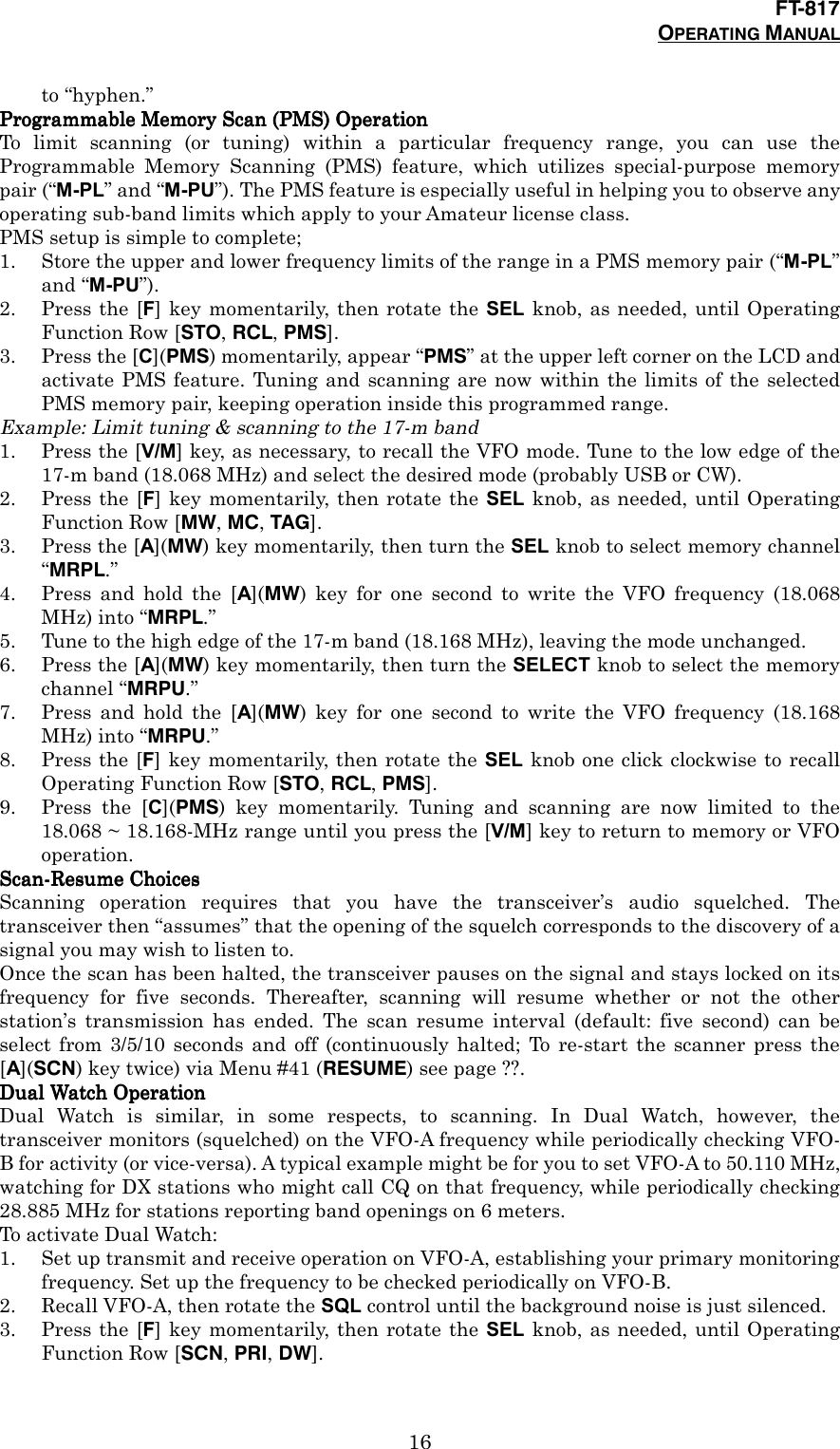 FT-817OPERATING MANUAL16to “hyphen.”Programmable Memory Scan (PMS) OperationProgrammable Memory Scan (PMS) OperationProgrammable Memory Scan (PMS) OperationProgrammable Memory Scan (PMS) OperationTo limit scanning (or tuning) within a particular frequency range, you can use theProgrammable Memory Scanning (PMS) feature, which utilizes special-purpose memorypair (“M-PL” and “M-PU”). The PMS feature is especially useful in helping you to observe anyoperating sub-band limits which apply to your Amateur license class.PMS setup is simple to complete;1. Store the upper and lower frequency limits of the range in a PMS memory pair (“M-PL”and “M-PU”).2. Press the [F] key momentarily, then rotate the SEL knob, as needed, until OperatingFunction Row [STO, RCL, PMS].3. Press the [C](PMS) momentarily, appear “PMS” at the upper left corner on the LCD andactivate PMS feature. Tuning and scanning are now within the limits of the selectedPMS memory pair, keeping operation inside this programmed range.Example: Limit tuning &amp; scanning to the 17-m band1. Press the [V/M] key, as necessary, to recall the VFO mode. Tune to the low edge of the17-m band (18.068 MHz) and select the desired mode (probably USB or CW).2. Press the [F] key momentarily, then rotate the SEL knob, as needed, until OperatingFunction Row [MW, MC, TAG].3. Press the [A](MW) key momentarily, then turn the SEL knob to select memory channel“MRPL.”4. Press and hold the [A](MW) key for one second to write the VFO frequency (18.068MHz) into “MRPL.”5. Tune to the high edge of the 17-m band (18.168 MHz), leaving the mode unchanged.6. Press the [A](MW) key momentarily, then turn the SELECT knob to select the memorychannel “MRPU.”7. Press and hold the [A](MW) key for one second to write the VFO frequency (18.168MHz) into “MRPU.”8. Press the [F] key momentarily, then rotate the SEL knob one click clockwise to recallOperating Function Row [STO, RCL, PMS].9. Press the [C](PMS) key momentarily. Tuning and scanning are now limited to the18.068 ~ 18.168-MHz range until you press the [V/M] key to return to memory or VFOoperation.Scan-Resume ChoicesScan-Resume ChoicesScan-Resume ChoicesScan-Resume ChoicesScanning operation requires that you have the transceiver’s audio squelched. Thetransceiver then “assumes” that the opening of the squelch corresponds to the discovery of asignal you may wish to listen to.Once the scan has been halted, the transceiver pauses on the signal and stays locked on itsfrequency for five seconds. Thereafter, scanning will resume whether or not the otherstation’s transmission has ended. The scan resume interval (default: five second) can beselect from 3/5/10 seconds and off (continuously halted; To re-start the scanner press the[A](SCN) key twice) via Menu #41 (RESUME) see page ??.Dual Watch OperationDual Watch OperationDual Watch OperationDual Watch OperationDual Watch is similar, in some respects, to scanning. In Dual Watch, however, thetransceiver monitors (squelched) on the VFO-A frequency while periodically checking VFO-B for activity (or vice-versa). A typical example might be for you to set VFO-A to 50.110 MHz,watching for DX stations who might call CQ on that frequency, while periodically checking28.885 MHz for stations reporting band openings on 6 meters.To activate Dual Watch:1. Set up transmit and receive operation on VFO-A, establishing your primary monitoringfrequency. Set up the frequency to be checked periodically on VFO-B.2. Recall VFO-A, then rotate the SQL control until the background noise is just silenced.3. Press the [F] key momentarily, then rotate the SEL knob, as needed, until OperatingFunction Row [SCN, PRI, DW].