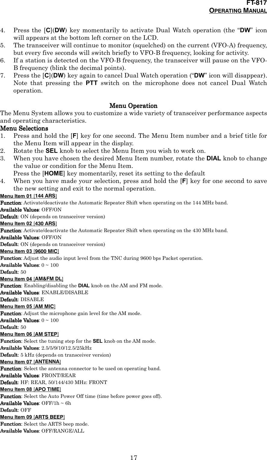 FT-817OPERATING MANUAL174. Press the [C](DW) key momentarily to activate Dual Watch operation (the “DW” iconwill appears at the bottom left corner on the LCD.5. The transceiver will continue to monitor (squelched) on the current (VFO-A) frequency,but every five seconds will switch briefly to VFO-B frequency, looking for activity.6. If a station is detected on the VFO-B frequency, the transceiver will pause on the VFO-B frequency (blink the decimal points).7. Press the [C](DW) key again to cancel Dual Watch operation (“DW” icon will disappear).Note that pressing the PTT switch on the microphone does not cancel Dual Watchoperation.Menu OperationMenu OperationMenu OperationMenu OperationThe Menu System allows you to customize a wide variety of transceiver performance aspectsand operating characteristics.Menu SelectionsMenu SelectionsMenu SelectionsMenu Selections1. Press and hold the [F] key for one second. The Menu Item number and a brief title forthe Menu Item will appear in the display.2. Rotate the SEL knob to select the Menu Item you wish to work on.3. When you have chosen the desired Menu Item number, rotate the DIAL knob to changethe value or condition for the Menu Item.Press the [HOME] key momentarily, reset its setting to the default4. When you have made your selection, press and hold the [F] key for one second to savethe new setting and exit to the normal operation.Menu Item 01 [144 ARS]FunctionFunctionFunctionFunction: Activate/deactivate the Automatic Repeater Shift when operating on the 144 MHz band.Available ValuesAvailable ValuesAvailable ValuesAvailable Values: OFF/ONDefaultDefaultDefaultDefault: ON (depends on transceiver version)Menu Item 02 [430 ARS]FunctionFunctionFunctionFunction: Activate/deactivate the Automatic Repeater Shift when operating on the 430 MHz band.Available ValuesAvailable ValuesAvailable ValuesAvailable Values: OFF/ONDefaultDefaultDefaultDefault: ON (depends on transceiver version)Menu Item 03 [9600 MIC]FunctionFunctionFunctionFunction: Adjust the audio input level from the TNC during 9600 bps Packet operation.Available ValuesAvailable ValuesAvailable ValuesAvailable Values: 0 ~ 100DefaultDefaultDefaultDefault: 50Menu Item 04 [AM&amp;FM DL]FunctionFunctionFunctionFunction: Enabling/disabling the DIAL knob on the AM and FM mode.Available ValuesAvailable ValuesAvailable ValuesAvailable Values: ENABLE/DISABLEDefaultDefaultDefaultDefault: DISABLEMenu Item 05 [AM MIC]FunctionFunctionFunctionFunction: Adjust the microphone gain level for the AM mode.Available ValuesAvailable ValuesAvailable ValuesAvailable Values: 0 ~ 100DefaultDefaultDefaultDefault: 50Menu Item 06 [AM STEP]FunctionFunctionFunctionFunction: Select the tuning step for the SEL knob on the AM mode.Available ValuesAvailable ValuesAvailable ValuesAvailable Values: 2.5/5/9/10/12.5/25kHzDefaultDefaultDefaultDefault: 5 kHz (depends on transceiver version)Menu Item 07 [ANTENNA]FunctionFunctionFunctionFunction: Select the antenna connector to be used on operating band.Available ValuesAvailable ValuesAvailable ValuesAvailable Values: FRONT/REARDefaultDefaultDefaultDefault: HF: REAR, 50/144/430 MHz: FRONTMenu Item 08 [APO TIME]FunctionFunctionFunctionFunction: Select the Auto Power Off time (time before power goes off).Available ValuesAvailable ValuesAvailable ValuesAvailable Values: OFF/1h ~ 6hDefaultDefaultDefaultDefault: OFFMenu Item 09 [ARTS BEEP]FunctionFunctionFunctionFunction: Select the ARTS beep mode.Available ValuesAvailable ValuesAvailable ValuesAvailable Values: OFF/RANGE/ALL