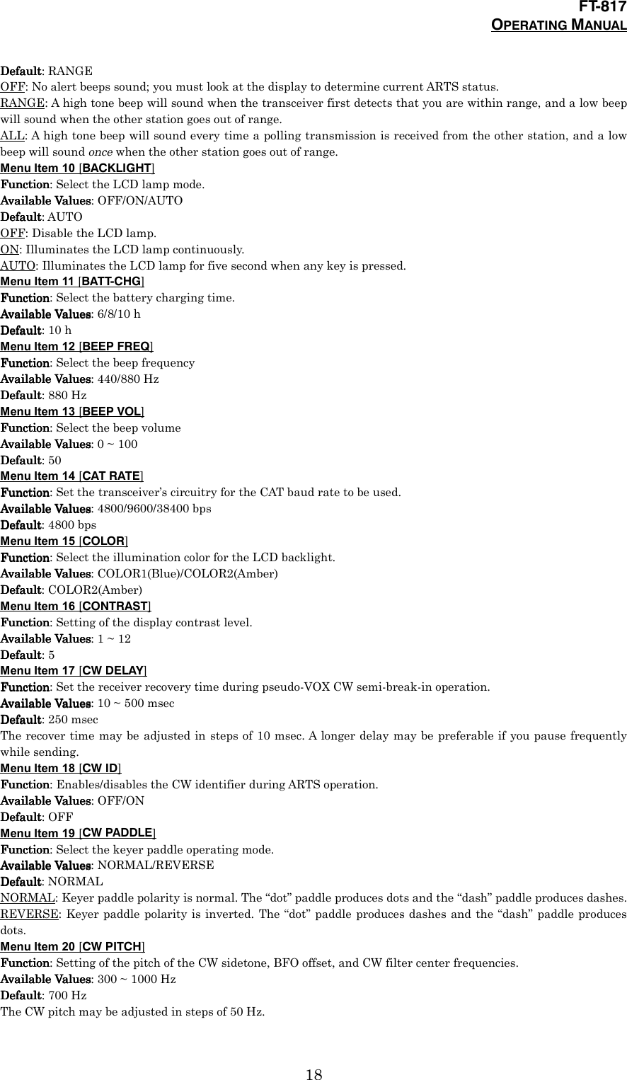 FT-817OPERATING MANUAL18DefaultDefaultDefaultDefault: RANGEOFF: No alert beeps sound; you must look at the display to determine current ARTS status.RANGE: A high tone beep will sound when the transceiver first detects that you are within range, and a low beepwill sound when the other station goes out of range.ALL: A high tone beep will sound every time a polling transmission is received from the other station, and a lowbeep will sound once when the other station goes out of range.Menu Item 10 [BACKLIGHT]FunctionFunctionFunctionFunction: Select the LCD lamp mode.Available ValuesAvailable ValuesAvailable ValuesAvailable Values: OFF/ON/AUTODefaultDefaultDefaultDefault: AUTOOFF: Disable the LCD lamp.ON: Illuminates the LCD lamp continuously.AUTO: Illuminates the LCD lamp for five second when any key is pressed.Menu Item 11 [BATT-CHG]FunctionFunctionFunctionFunction: Select the battery charging time.Available ValuesAvailable ValuesAvailable ValuesAvailable Values: 6/8/10 hDefaultDefaultDefaultDefault: 10 hMenu Item 12 [BEEP FREQ]FunctionFunctionFunctionFunction: Select the beep frequencyAvailable ValuesAvailable ValuesAvailable ValuesAvailable Values: 440/880 HzDefaultDefaultDefaultDefault: 880 HzMenu Item 13 [BEEP VOL]FunctionFunctionFunctionFunction: Select the beep volumeAvailable ValuesAvailable ValuesAvailable ValuesAvailable Values: 0 ~ 100DefaultDefaultDefaultDefault: 50Menu Item 14 [CAT RATE]FunctionFunctionFunctionFunction: Set the transceiver’s circuitry for the CAT baud rate to be used.Available ValuesAvailable ValuesAvailable ValuesAvailable Values: 4800/9600/38400 bpsDefaultDefaultDefaultDefault: 4800 bpsMenu Item 15 [COLOR]FunctionFunctionFunctionFunction: Select the illumination color for the LCD backlight.Available ValuesAvailable ValuesAvailable ValuesAvailable Values: COLOR1(Blue)/COLOR2(Amber)DefaultDefaultDefaultDefault: COLOR2(Amber)Menu Item 16 [CONTRAST]FunctionFunctionFunctionFunction: Setting of the display contrast level.Available ValuesAvailable ValuesAvailable ValuesAvailable Values: 1 ~ 12DefaultDefaultDefaultDefault: 5Menu Item 17 [CW DELAY]FunctionFunctionFunctionFunction: Set the receiver recovery time during pseudo-VOX CW semi-break-in operation.Available ValuesAvailable ValuesAvailable ValuesAvailable Values: 10 ~ 500 msecDefaultDefaultDefaultDefault: 250 msecThe recover time may be adjusted in steps of 10 msec. A longer delay may be preferable if you pause frequentlywhile sending.Menu Item 18 [CW ID]FunctionFunctionFunctionFunction: Enables/disables the CW identifier during ARTS operation.Available ValuesAvailable ValuesAvailable ValuesAvailable Values: OFF/ONDefaultDefaultDefaultDefault: OFFMenu Item 19 [CW PADDLE]FunctionFunctionFunctionFunction: Select the keyer paddle operating mode.Available ValuesAvailable ValuesAvailable ValuesAvailable Values: NORMAL/REVERSEDefaultDefaultDefaultDefault: NORMALNORMAL: Keyer paddle polarity is normal. The “dot” paddle produces dots and the “dash” paddle produces dashes.REVERSE: Keyer paddle polarity is inverted. The “dot” paddle produces dashes and the “dash” paddle producesdots.Menu Item 20 [CW PITCH]FunctionFunctionFunctionFunction: Setting of the pitch of the CW sidetone, BFO offset, and CW filter center frequencies.Available ValuesAvailable ValuesAvailable ValuesAvailable Values: 300 ~ 1000 HzDefaultDefaultDefaultDefault: 700 HzThe CW pitch may be adjusted in steps of 50 Hz.