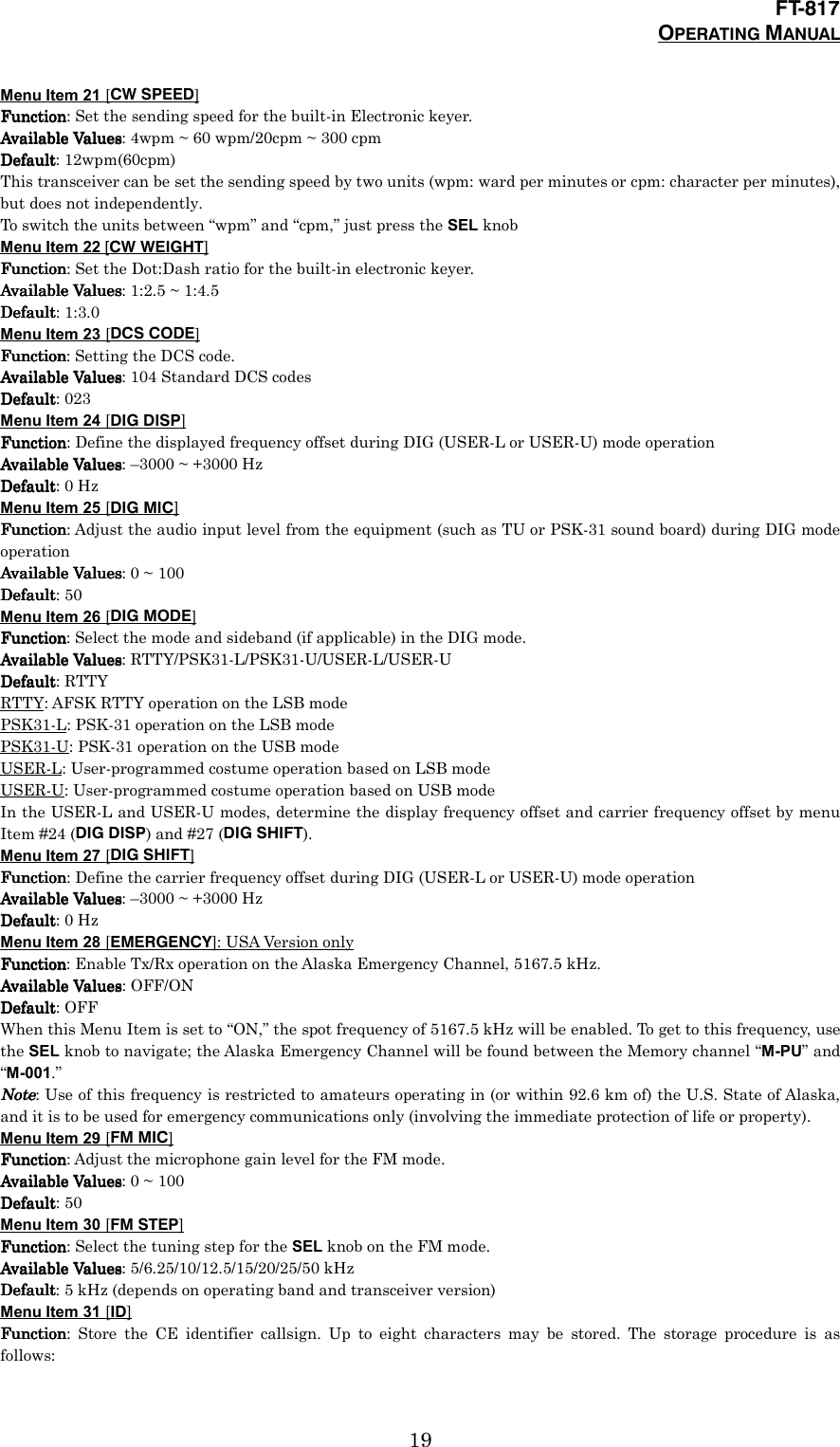 FT-817OPERATING MANUAL19Menu Item 21 [CW SPEED]FunctionFunctionFunctionFunction: Set the sending speed for the built-in Electronic keyer.Available ValuesAvailable ValuesAvailable ValuesAvailable Values: 4wpm ~ 60 wpm/20cpm ~ 300 cpmDefaultDefaultDefaultDefault: 12wpm(60cpm)This transceiver can be set the sending speed by two units (wpm: ward per minutes or cpm: character per minutes),but does not independently.To switch the units between “wpm” and “cpm,” just press the SEL knobMenu Item 22 [CW WEIGHT]FunctionFunctionFunctionFunction: Set the Dot:Dash ratio for the built-in electronic keyer.Available ValuesAvailable ValuesAvailable ValuesAvailable Values: 1:2.5 ~ 1:4.5DefaultDefaultDefaultDefault: 1:3.0Menu Item 23 [DCS CODE]FunctionFunctionFunctionFunction: Setting the DCS code.Available ValuesAvailable ValuesAvailable ValuesAvailable Values: 104 Standard DCS codesDefaultDefaultDefaultDefault: 023Menu Item 24 [DIG DISP]FunctionFunctionFunctionFunction: Define the displayed frequency offset during DIG (USER-L or USER-U) mode operationAvailable ValuesAvailable ValuesAvailable ValuesAvailable Values: –3000 ~ +3000 HzDefaultDefaultDefaultDefault: 0 HzMenu Item 25 [DIG MIC]FunctionFunctionFunctionFunction: Adjust the audio input level from the equipment (such as TU or PSK-31 sound board) during DIG modeoperationAvailable ValuesAvailable ValuesAvailable ValuesAvailable Values: 0 ~ 100DefaultDefaultDefaultDefault: 50Menu Item 26 [DIG MODE]FunctionFunctionFunctionFunction: Select the mode and sideband (if applicable) in the DIG mode.Available ValuesAvailable ValuesAvailable ValuesAvailable Values: RTTY/PSK31-L/PSK31-U/USER-L/USER-UDefaultDefaultDefaultDefault: RTTYRTTY: AFSK RTTY operation on the LSB modePSK31-L: PSK-31 operation on the LSB modePSK31-U: PSK-31 operation on the USB modeUSER-L: User-programmed costume operation based on LSB modeUSER-U: User-programmed costume operation based on USB modeIn the USER-L and USER-U modes, determine the display frequency offset and carrier frequency offset by menuItem #24 (DIG DISP) and #27 (DIG SHIFT).Menu Item 27 [DIG SHIFT]FunctionFunctionFunctionFunction: Define the carrier frequency offset during DIG (USER-L or USER-U) mode operationAvailable ValuesAvailable ValuesAvailable ValuesAvailable Values: –3000 ~ +3000 HzDefaultDefaultDefaultDefault: 0 HzMenu Item 28 [EMERGENCY]: USA Version onlyFunctionFunctionFunctionFunction: Enable Tx/Rx operation on the Alaska Emergency Channel, 5167.5 kHz.Available ValuesAvailable ValuesAvailable ValuesAvailable Values: OFF/ONDefaultDefaultDefaultDefault: OFFWhen this Menu Item is set to “ON,” the spot frequency of 5167.5 kHz will be enabled. To get to this frequency, usethe SEL knob to navigate; the Alaska Emergency Channel will be found between the Memory channel “M-PU” and“M-001.”NoteNoteNoteNote: Use of this frequency is restricted to amateurs operating in (or within 92.6 km of) the U.S. State of Alaska,and it is to be used for emergency communications only (involving the immediate protection of life or property).Menu Item 29 [FM MIC]FunctionFunctionFunctionFunction: Adjust the microphone gain level for the FM mode.Available ValuesAvailable ValuesAvailable ValuesAvailable Values: 0 ~ 100DefaultDefaultDefaultDefault: 50Menu Item 30 [FM STEP]FunctionFunctionFunctionFunction: Select the tuning step for the SEL knob on the FM mode.Available ValuesAvailable ValuesAvailable ValuesAvailable Values: 5/6.25/10/12.5/15/20/25/50 kHzDefaultDefaultDefaultDefault: 5 kHz (depends on operating band and transceiver version)Menu Item 31 [ID]FunctionFunctionFunctionFunction: Store the CE identifier callsign. Up to eight characters may be stored. The storage procedure is asfollows: