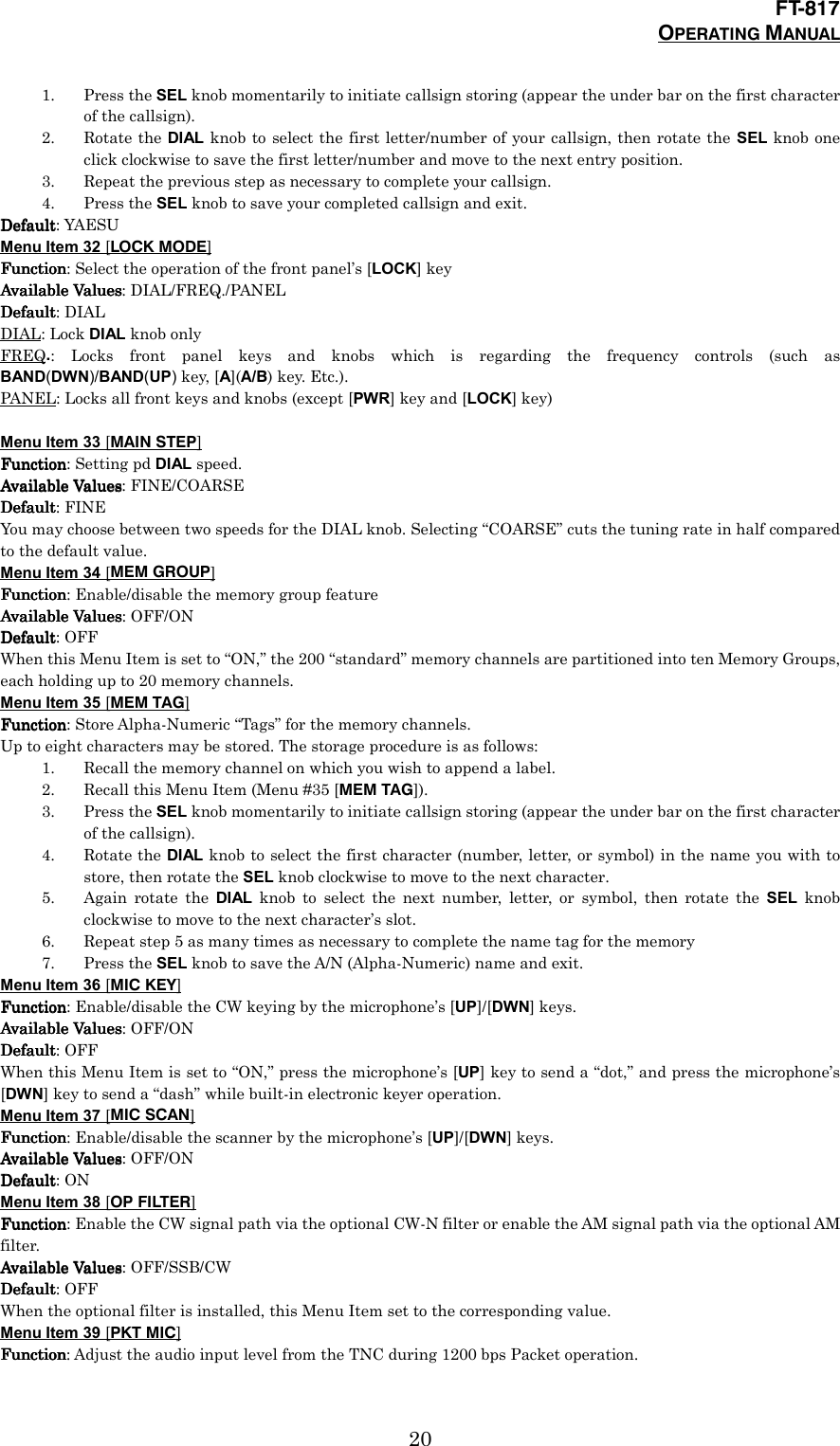 FT-817OPERATING MANUAL201. Press the SEL knob momentarily to initiate callsign storing (appear the under bar on the first characterof the callsign).2. Rotate the DIAL knob to select the first letter/number of your callsign, then rotate the SEL knob oneclick clockwise to save the first letter/number and move to the next entry position.3. Repeat the previous step as necessary to complete your callsign.4. Press the SEL knob to save your completed callsign and exit.DefaultDefaultDefaultDefault: YAESUMenu Item 32 [LOCK MODE]FunctionFunctionFunctionFunction: Select the operation of the front panel’s [LOCK] keyAvailable ValuesAvailable ValuesAvailable ValuesAvailable Values: DIAL/FREQ./PANELDefaultDefaultDefaultDefault: DIALDIAL: Lock DIAL knob onlyFREQ.: Locks front panel keys and knobs which is regarding the frequency controls (such asBAND(DWN)/BAND(UP) key, [A](A/B) key. Etc.).PANEL: Locks all front keys and knobs (except [PWR] key and [LOCK] key)Menu Item 33 [MAIN STEP]FunctionFunctionFunctionFunction: Setting pd DIAL speed.Available ValuesAvailable ValuesAvailable ValuesAvailable Values: FINE/COARSEDefaultDefaultDefaultDefault: FINEYou may choose between two speeds for the DIAL knob. Selecting “COARSE” cuts the tuning rate in half comparedto the default value.Menu Item 34 [MEM GROUP]FunctionFunctionFunctionFunction: Enable/disable the memory group featureAvailable ValuesAvailable ValuesAvailable ValuesAvailable Values: OFF/ONDefaultDefaultDefaultDefault: OFFWhen this Menu Item is set to “ON,” the 200 “standard” memory channels are partitioned into ten Memory Groups,each holding up to 20 memory channels.Menu Item 35 [MEM TAG]FunctionFunctionFunctionFunction: Store Alpha-Numeric “Tags” for the memory channels.Up to eight characters may be stored. The storage procedure is as follows:1. Recall the memory channel on which you wish to append a label.2. Recall this Menu Item (Menu #35 [MEM TAG]).3. Press the SEL knob momentarily to initiate callsign storing (appear the under bar on the first characterof the callsign).4. Rotate the DIAL knob to select the first character (number, letter, or symbol) in the name you with tostore, then rotate the SEL knob clockwise to move to the next character.5. Again rotate the DIAL knob to select the next number, letter, or symbol, then rotate the SEL knobclockwise to move to the next character’s slot.6. Repeat step 5 as many times as necessary to complete the name tag for the memory7. Press the SEL knob to save the A/N (Alpha-Numeric) name and exit.Menu Item 36 [MIC KEY]FunctionFunctionFunctionFunction: Enable/disable the CW keying by the microphone’s [UP]/[DWN] keys.Available ValuesAvailable ValuesAvailable ValuesAvailable Values: OFF/ONDefaultDefaultDefaultDefault: OFFWhen this Menu Item is set to “ON,” press the microphone’s [UP] key to send a “dot,” and press the microphone’s[DWN] key to send a “dash” while built-in electronic keyer operation.Menu Item 37 [MIC SCAN]FunctionFunctionFunctionFunction: Enable/disable the scanner by the microphone’s [UP]/[DWN] keys.Available ValuesAvailable ValuesAvailable ValuesAvailable Values: OFF/ONDefaultDefaultDefaultDefault: ONMenu Item 38 [OP FILTER]FunctionFunctionFunctionFunction: Enable the CW signal path via the optional CW-N filter or enable the AM signal path via the optional AMfilter.Available ValuesAvailable ValuesAvailable ValuesAvailable Values: OFF/SSB/CWDefaultDefaultDefaultDefault: OFFWhen the optional filter is installed, this Menu Item set to the corresponding value.Menu Item 39 [PKT MIC]FunctionFunctionFunctionFunction: Adjust the audio input level from the TNC during 1200 bps Packet operation.