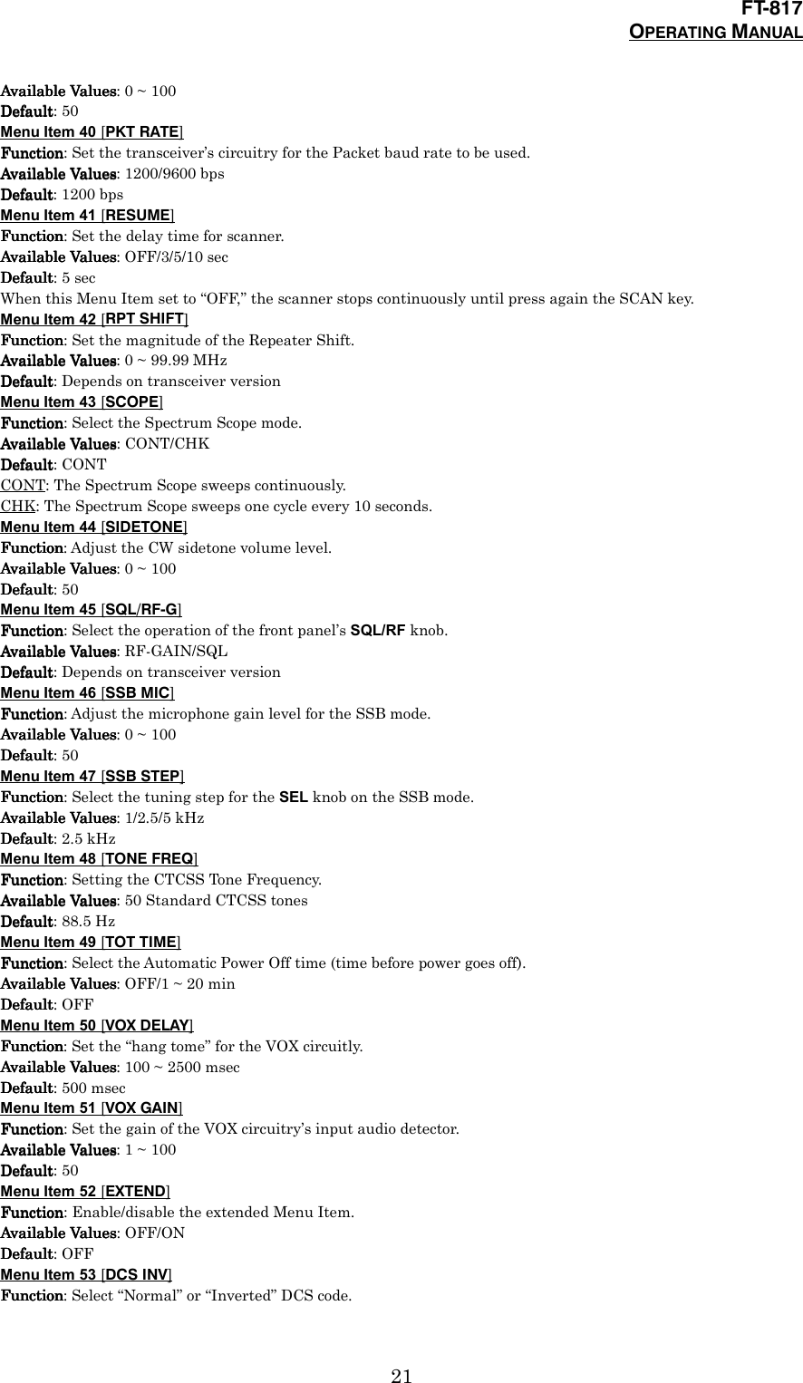 FT-817OPERATING MANUAL21Available ValuesAvailable ValuesAvailable ValuesAvailable Values: 0 ~ 100DefaultDefaultDefaultDefault: 50Menu Item 40 [PKT RATE]FunctionFunctionFunctionFunction: Set the transceiver’s circuitry for the Packet baud rate to be used.Available ValuesAvailable ValuesAvailable ValuesAvailable Values: 1200/9600 bpsDefaultDefaultDefaultDefault: 1200 bpsMenu Item 41 [RESUME]FunctionFunctionFunctionFunction: Set the delay time for scanner.Available ValuesAvailable ValuesAvailable ValuesAvailable Values: OFF/3/5/10 secDefaultDefaultDefaultDefault: 5 secWhen this Menu Item set to “OFF,” the scanner stops continuously until press again the SCAN key.Menu Item 42 [RPT SHIFT]FunctionFunctionFunctionFunction: Set the magnitude of the Repeater Shift.Available ValuesAvailable ValuesAvailable ValuesAvailable Values: 0 ~ 99.99 MHzDefaultDefaultDefaultDefault: Depends on transceiver versionMenu Item 43 [SCOPE]FunctionFunctionFunctionFunction: Select the Spectrum Scope mode.Available ValuesAvailable ValuesAvailable ValuesAvailable Values: CONT/CHKDefaultDefaultDefaultDefault: CONTCONT: The Spectrum Scope sweeps continuously.CHK: The Spectrum Scope sweeps one cycle every 10 seconds.Menu Item 44 [SIDETONE]FunctionFunctionFunctionFunction: Adjust the CW sidetone volume level.Available ValuesAvailable ValuesAvailable ValuesAvailable Values: 0 ~ 100DefaultDefaultDefaultDefault: 50Menu Item 45 [SQL/RF-G]FunctionFunctionFunctionFunction: Select the operation of the front panel’s SQL/RF knob.Available ValuesAvailable ValuesAvailable ValuesAvailable Values: RF-GAIN/SQLDefaultDefaultDefaultDefault: Depends on transceiver versionMenu Item 46 [SSB MIC]FunctionFunctionFunctionFunction: Adjust the microphone gain level for the SSB mode.Available ValuesAvailable ValuesAvailable ValuesAvailable Values: 0 ~ 100DefaultDefaultDefaultDefault: 50Menu Item 47 [SSB STEP]FunctionFunctionFunctionFunction: Select the tuning step for the SEL knob on the SSB mode.Available ValuesAvailable ValuesAvailable ValuesAvailable Values: 1/2.5/5 kHzDefaultDefaultDefaultDefault: 2.5 kHzMenu Item 48 [TONE FREQ]FunctionFunctionFunctionFunction: Setting the CTCSS Tone Frequency.Available ValuesAvailable ValuesAvailable ValuesAvailable Values: 50 Standard CTCSS tonesDefaultDefaultDefaultDefault: 88.5 HzMenu Item 49 [TOT TIME]FunctionFunctionFunctionFunction: Select the Automatic Power Off time (time before power goes off).Available ValuesAvailable ValuesAvailable ValuesAvailable Values: OFF/1 ~ 20 minDefaultDefaultDefaultDefault: OFFMenu Item 50 [VOX DELAY]FunctionFunctionFunctionFunction: Set the “hang tome” for the VOX circuitly.Available ValuesAvailable ValuesAvailable ValuesAvailable Values: 100 ~ 2500 msecDefaultDefaultDefaultDefault: 500 msecMenu Item 51 [VOX GAIN]FunctionFunctionFunctionFunction: Set the gain of the VOX circuitry’s input audio detector.Available ValuesAvailable ValuesAvailable ValuesAvailable Values: 1 ~ 100DefaultDefaultDefaultDefault: 50Menu Item 52 [EXTEND]FunctionFunctionFunctionFunction: Enable/disable the extended Menu Item.Available ValuesAvailable ValuesAvailable ValuesAvailable Values: OFF/ONDefaultDefaultDefaultDefault: OFFMenu Item 53 [DCS INV]FunctionFunctionFunctionFunction: Select “Normal” or “Inverted” DCS code.