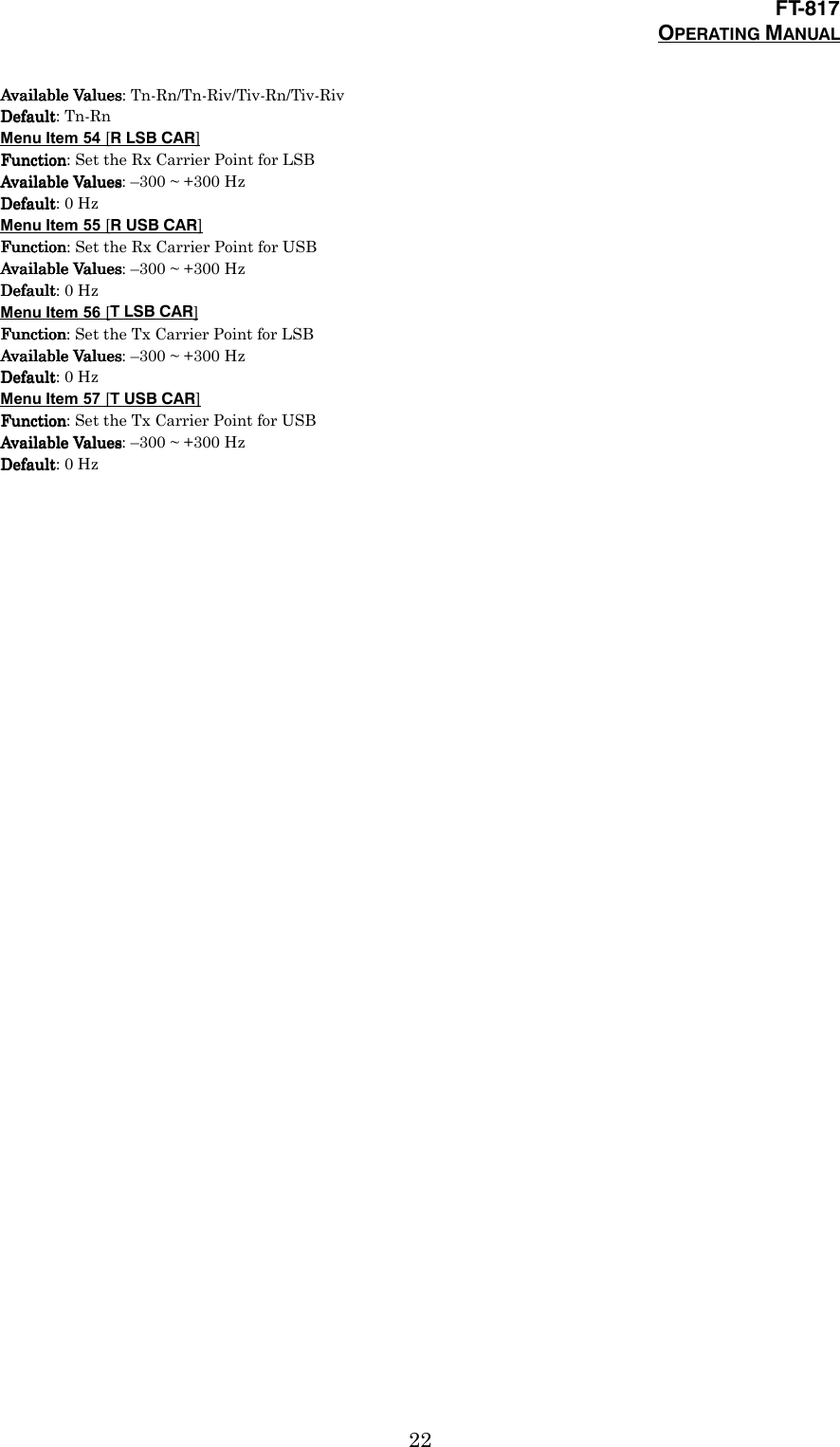 FT-817OPERATING MANUAL22Available ValuesAvailable ValuesAvailable ValuesAvailable Values: Tn-Rn/Tn-Riv/Tiv-Rn/Tiv-RivDefaultDefaultDefaultDefault: Tn-RnMenu Item 54 [R LSB CAR]FunctionFunctionFunctionFunction: Set the Rx Carrier Point for LSBAvailable ValuesAvailable ValuesAvailable ValuesAvailable Values: –300 ~ +300 HzDefaultDefaultDefaultDefault: 0 HzMenu Item 55 [R USB CAR]FunctionFunctionFunctionFunction: Set the Rx Carrier Point for USBAvailable ValuesAvailable ValuesAvailable ValuesAvailable Values: –300 ~ +300 HzDefaultDefaultDefaultDefault: 0 HzMenu Item 56 [T LSB CAR]FunctionFunctionFunctionFunction: Set the Tx Carrier Point for LSBAvailable ValuesAvailable ValuesAvailable ValuesAvailable Values: –300 ~ +300 HzDefaultDefaultDefaultDefault: 0 HzMenu Item 57 [T USB CAR]FunctionFunctionFunctionFunction: Set the Tx Carrier Point for USBAvailable ValuesAvailable ValuesAvailable ValuesAvailable Values: –300 ~ +300 HzDefaultDefaultDefaultDefault: 0 Hz