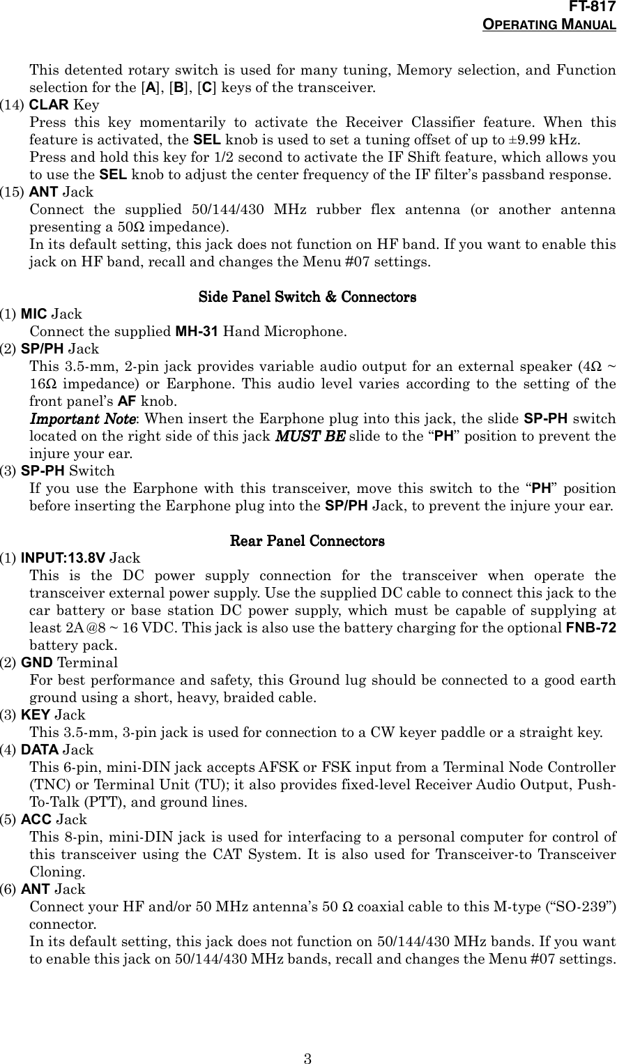 FT-817OPERATING MANUAL3This detented rotary switch is used for many tuning, Memory selection, and Functionselection for the [A], [B], [C] keys of the transceiver.(14) CLAR KeyPress this key momentarily to activate the Receiver Classifier feature. When thisfeature is activated, the SEL knob is used to set a tuning offset of up to ±9.99 kHz.Press and hold this key for 1/2 second to activate the IF Shift feature, which allows youto use the SEL knob to adjust the center frequency of the IF filter’s passband response.(15) ANT JackConnect the supplied 50/144/430 MHz rubber flex antenna (or another antennapresenting a 50Ω impedance).In its default setting, this jack does not function on HF band. If you want to enable thisjack on HF band, recall and changes the Menu #07 settings.Side Panel Switch &amp; Side Panel Switch &amp; Side Panel Switch &amp; Side Panel Switch &amp; ConnectorsConnectorsConnectorsConnectors(1) MIC JackConnect the supplied MH-31 Hand Microphone.(2) SP/PH JackThis 3.5-mm, 2-pin jack provides variable audio output for an external speaker (4Ω ~16Ω impedance) or Earphone. This audio level varies according to the setting of thefront panel’s AF knob.Important NoteImportant NoteImportant NoteImportant Note: When insert the Earphone plug into this jack, the slide SP-PH switchlocated on the right side of this jack MUST BEMUST BEMUST BEMUST BE slide to the “PH” position to prevent theinjure your ear.(3) SP-PH SwitchIf you use the Earphone with this transceiver, move this switch to the “PH” positionbefore inserting the Earphone plug into the SP/PH Jack, to prevent the injure your ear.Rear Panel Rear Panel Rear Panel Rear Panel ConnectorsConnectorsConnectorsConnectors(1) INPUT:13.8V JackThis is the DC power supply connection for the transceiver when operate thetransceiver external power supply. Use the supplied DC cable to connect this jack to thecar battery or base station DC power supply, which must be capable of supplying atleast 2A @8 ~ 16 VDC. This jack is also use the battery charging for the optional FNB-72battery pack.(2) GND Ter min alFor best performance and safety, this Ground lug should be connected to a good earthground using a short, heavy, braided cable.(3) KEY JackThis 3.5-mm, 3-pin jack is used for connection to a CW keyer paddle or a straight key.(4) DATA JackThis 6-pin, mini-DIN jack accepts AFSK or FSK input from a Terminal Node Controller(TNC) or Terminal Unit (TU); it also provides fixed-level Receiver Audio Output, Push-To-Talk (PTT), and ground lines.(5) ACC JackThis 8-pin, mini-DIN jack is used for interfacing to a personal computer for control ofthis transceiver using the CAT System. It is also used for Transceiver-to TransceiverCloning.(6) ANT JackConnect your HF and/or 50 MHz antenna’s 50 Ω coaxial cable to this M-type (“SO-239”)connector.In its default setting, this jack does not function on 50/144/430 MHz bands. If you wantto enable this jack on 50/144/430 MHz bands, recall and changes the Menu #07 settings.