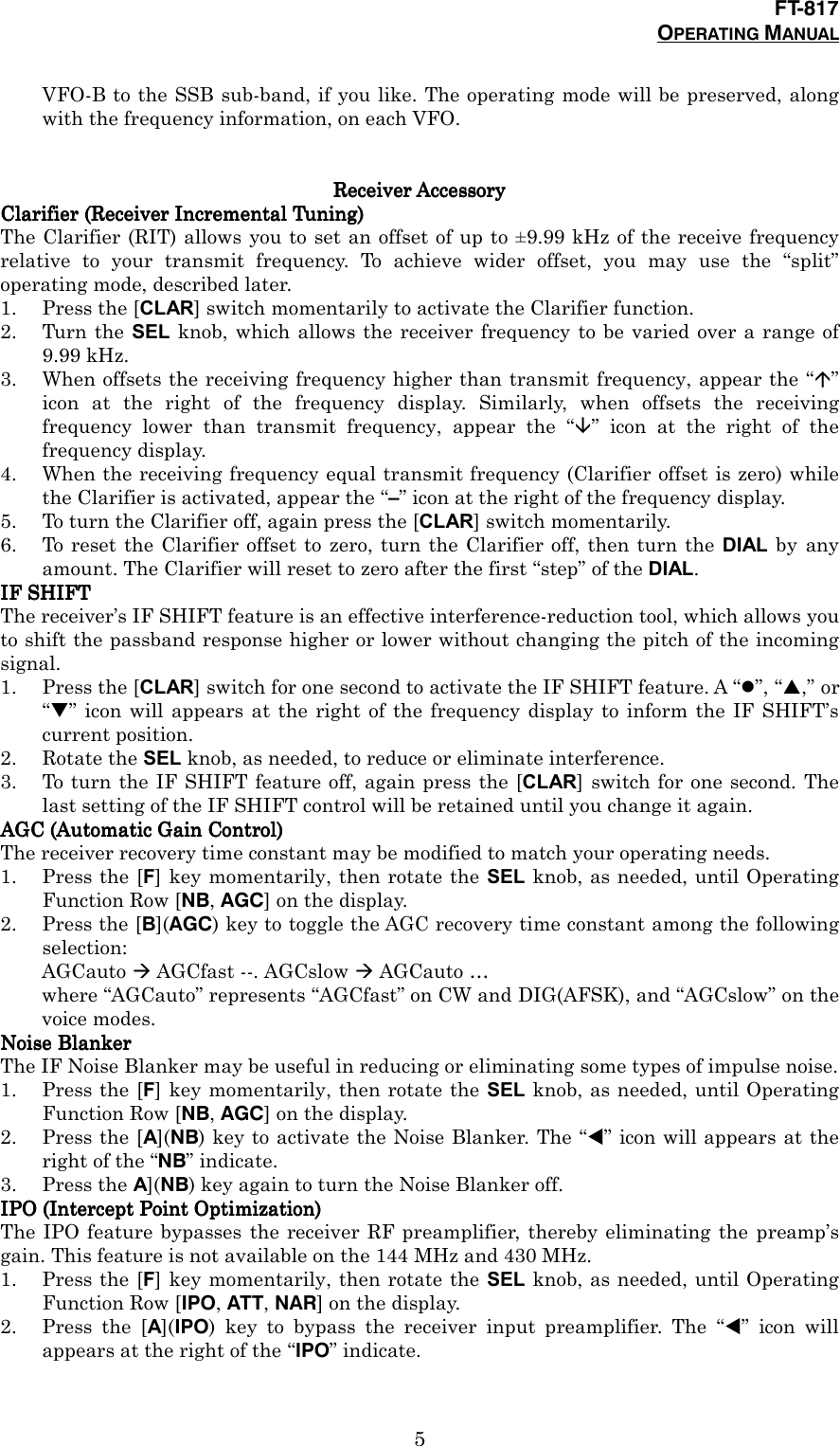 FT-817OPERATING MANUAL5VFO-B to the SSB sub-band, if you like. The operating mode will be preserved, alongwith the frequency information, on each VFO.Receiver AccessoryReceiver AccessoryReceiver AccessoryReceiver AccessoryClarifier (Receiver Incremental Tuning)Clarifier (Receiver Incremental Tuning)Clarifier (Receiver Incremental Tuning)Clarifier (Receiver Incremental Tuning)The Clarifier (RIT) allows you to set an offset of up to ±9.99 kHz of the receive frequencyrelative to your transmit frequency. To achieve wider offset, you may use the “split”operating mode, described later.1. Press the [CLAR] switch momentarily to activate the Clarifier function.2. Turn the SEL knob, which allows the receiver frequency to be varied over a range of9.99 kHz.3. When offsets the receiving frequency higher than transmit frequency, appear the “&quot;”icon at the right of the frequency display. Similarly, when offsets the receivingfrequency lower than transmit frequency, appear the “#” icon at the right of thefrequency display.4. When the receiving frequency equal transmit frequency (Clarifier offset is zero) whilethe Clarifier is activated, appear the “–” icon at the right of the frequency display.5. To turn the Clarifier off, again press the [CLAR] switch momentarily.6. To reset the Clarifier offset to zero, turn the Clarifier off, then turn the DIAL by anyamount. The Clarifier will reset to zero after the first “step” of the DIAL.IF SHIFTIF SHIFTIF SHIFTIF SHIFTThe receiver’s IF SHIFT feature is an effective interference-reduction tool, which allows youto shift the passband response higher or lower without changing the pitch of the incomingsignal.1. Press the [CLAR] switch for one second to activate the IF SHIFT feature. A “$”, “#,” or“$” icon will appears at the right of the frequency display to inform the IF SHIFT’scurrent position.2. Rotate the SEL knob, as needed, to reduce or eliminate interference.3. To turn the IF SHIFT feature off, again press the [CLAR] switch for one second. Thelast setting of the IF SHIFT control will be retained until you change it again.AGC (Automatic Gain Control)AGC (Automatic Gain Control)AGC (Automatic Gain Control)AGC (Automatic Gain Control)The receiver recovery time constant may be modified to match your operating needs.1. Press the [F] key momentarily, then rotate the SEL knob, as needed, until OperatingFunction Row [NB, AGC] on the display.2. Press the [B](AGC) key to toggle the AGC recovery time constant among the followingselection:AGCauto % AGCfast --. AGCslow % AGCauto …where “AGCauto” represents “AGCfast” on CW and DIG(AFSK), and “AGCslow” on thevoice modes.Noise BlankerNoise BlankerNoise BlankerNoise BlankerThe IF Noise Blanker may be useful in reducing or eliminating some types of impulse noise.1. Press the [F] key momentarily, then rotate the SEL knob, as needed, until OperatingFunction Row [NB, AGC] on the display.2. Press the [A](NB) key to activate the Noise Blanker. The “!” icon will appears at theright of the “NB” indicate.3. Press the A](NB) key again to turn the Noise Blanker off.IPO (Intercept Point Optimization)IPO (Intercept Point Optimization)IPO (Intercept Point Optimization)IPO (Intercept Point Optimization)The IPO feature bypasses the receiver RF preamplifier, thereby eliminating the preamp’sgain. This feature is not available on the 144 MHz and 430 MHz.1. Press the [F] key momentarily, then rotate the SEL knob, as needed, until OperatingFunction Row [IPO, ATT, NAR] on the display.2. Press the [A](IPO) key to bypass the receiver input preamplifier. The “!” icon willappears at the right of the “IPO” indicate.