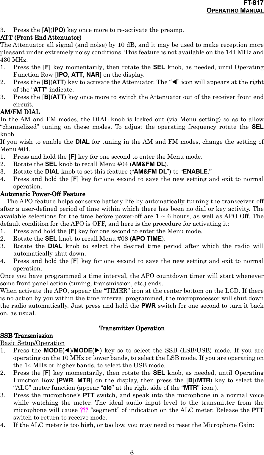 FT-817OPERATING MANUAL63. Press the [A](IPO) key once more to re-activate the preamp.ATT (Front End Attenuator)ATT (Front End Attenuator)ATT (Front End Attenuator)ATT (Front End Attenuator)The Attenuator all signal (and noise) by 10 dB, and it may be used to make reception morepleasant under extremely noisy conditions. This feature is not available on the 144 MHz and430 MHz.1. Press the [F] key momentarily, then rotate the SEL knob, as needed, until OperatingFunction Row [IPO, ATT, NAR] on the display.2. Press the [B](ATT) key to activate the Attenuator. The “!” icon will appears at the rightof the “ATT” indicate.3. Press the [B](ATT) key once more to switch the Attenuator out of the receiver front endcircuit.AM/FM DIALAM/FM DIALAM/FM DIALAM/FM DIALIn the AM and FM modes, the DIAL knob is locked out (via Menu setting) so as to allow“channelized” tuning on these modes. To adjust the operating frequency rotate the SELknob.If you wish to enable the DIAL for tuning in the AM and FM modes, change the setting ofMenu #04.1. Press and hold the [F] key for one second to enter the Menu mode.2. Rotate the SEL knob to recall Menu #04 (AM&amp;FM DL).3. Rotate the DIAL knob to set this feature (“AM&amp;FM DL”) to “ENABLE.”4. Press and hold the [F] key for one second to save the new setting and exit to normaloperation.Automatic Power-Off FeatureAutomatic Power-Off FeatureAutomatic Power-Off FeatureAutomatic Power-Off FeatureThe APO feature helps conserve battery life by automatically turning the transceiver offafter a user-defined period of time within which there has been no dial or key activity. Theavailable selections for the time before power-off are 1 ~ 6 hours, as well as APO Off. Thedefault condition for the APO is OFF, and here is the procedure for activating it:1. Press and hold the [F] key for one second to enter the Menu mode.2. Rotate the SEL knob to recall Menu #08 (APO TIME).3. Rotate the DIAL knob to select the desired time period after which the radio willautomatically shut down.4. Press and hold the [F] key for one second to save the new setting and exit to normaloperation.Once you have programmed a time interval, the APO countdown timer will start wheneversome front panel action (tuning, transmission, etc.) ends.When activate the APO, appear the “TIMER” icon at the center bottom on the LCD. If thereis no action by you within the time interval programmed, the microprocessor will shut downthe radio automatically. Just press and hold the PWR switch for one second to turn it backon, as usual.Transmitter OperationTransmitter OperationTransmitter OperationTransmitter OperationSSB TransmissionSSB TransmissionSSB TransmissionSSB TransmissionBasic Setup/Operation1. Press the MODE(!)/MODE(&quot;) key so to select the SSB (LSB/USB) mode. If you areoperating on the 10 MHz or lower bands, to select the LSB mode. If you are operating onthe 14 MHz or higher bands, to select the USB mode.2. Press the [F] key momentarily, then rotate the SEL knob, as needed, until OperatingFunction Row [PWR,  MTR] on the display, then press the [B](MTR) key to select the“ALC” meter function (appear “alc” at the right side of the “MTR” icon.).3. Press the microphone’s PTT switch, and speak into the microphone in a normal voicewhile watching the meter. The ideal audio input level to the transmitter from themicrophone will cause ???????????? “segment” of indication on the ALC meter. Release the PTTswitch to return to receive mode.4. If the ALC meter is too high, or too low, you may need to reset the Microphone Gain: