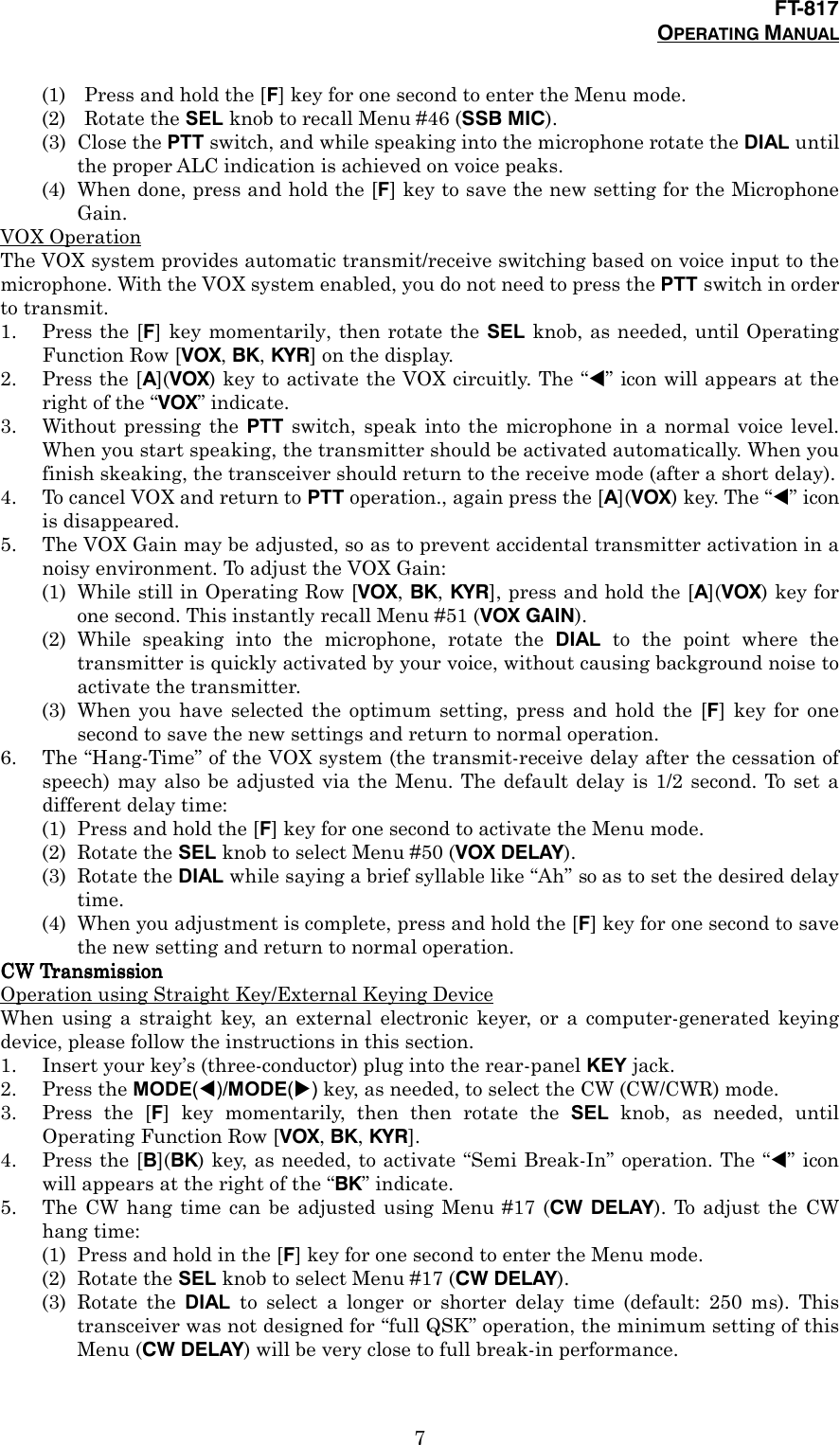 FT-817OPERATING MANUAL7(1) Press and hold the [F] key for one second to enter the Menu mode.(2) Rotate the SEL knob to recall Menu #46 (SSB MIC).(3) Close the PTT switch, and while speaking into the microphone rotate the DIAL untilthe proper ALC indication is achieved on voice peaks.(4) When done, press and hold the [F] key to save the new setting for the MicrophoneGain.VOX OperationThe VOX system provides automatic transmit/receive switching based on voice input to themicrophone. With the VOX system enabled, you do not need to press the PTT switch in orderto transmit.1. Press the [F] key momentarily, then rotate the SEL knob, as needed, until OperatingFunction Row [VOX, BK, KYR] on the display.2. Press the [A](VOX) key to activate the VOX circuitly. The “!” icon will appears at theright of the “VOX” indicate.3. Without pressing the PTT switch, speak into the microphone in a normal voice level.When you start speaking, the transmitter should be activated automatically. When youfinish skeaking, the transceiver should return to the receive mode (after a short delay).4. To cancel VOX and return to PTT operation., again press the [A](VOX) key. The “!” iconis disappeared.5. The VOX Gain may be adjusted, so as to prevent accidental transmitter activation in anoisy environment. To adjust the VOX Gain:(1) While still in Operating Row [VOX, BK, KYR], press and hold the [A](VOX) key forone second. This instantly recall Menu #51 (VOX GAIN).(2) While speaking into the microphone, rotate the DIAL to the point where thetransmitter is quickly activated by your voice, without causing background noise toactivate the transmitter.(3) When you have selected the optimum setting, press and hold the [F] key for onesecond to save the new settings and return to normal operation.6. The “Hang-Time” of the VOX system (the transmit-receive delay after the cessation ofspeech) may also be adjusted via the Menu. The default delay is 1/2 second. To set adifferent delay time:(1) Press and hold the [F] key for one second to activate the Menu mode.(2) Rotate the SEL knob to select Menu #50 (VOX DELAY).(3) Rotate the DIAL while saying a brief syllable like “Ah” so as to set the desired delaytime.(4) When you adjustment is complete, press and hold the [F] key for one second to savethe new setting and return to normal operation.CW TransmissionCW TransmissionCW TransmissionCW TransmissionOperation using Straight Key/External Keying DeviceWhen using a straight key, an external electronic keyer, or a computer-generated keyingdevice, please follow the instructions in this section.1. Insert your key’s (three-conductor) plug into the rear-panel KEY jack.2. Press the MODE(!)/MODE(&quot;) key, as needed, to select the CW (CW/CWR) mode.3. Press the [F] key momentarily, then then rotate the SEL knob, as needed, untilOperating Function Row [VOX, BK, KYR].4. Press the [B](BK) key, as needed, to activate “Semi Break-In” operation. The “!” iconwill appears at the right of the “BK” indicate.5. The CW hang time can be adjusted using Menu #17 (CW DELAY). To adjust the CWhang time:(1) Press and hold in the [F] key for one second to enter the Menu mode.(2) Rotate the SEL knob to select Menu #17 (CW DELAY).(3) Rotate the DIAL to select a longer or shorter delay time (default: 250 ms). Thistransceiver was not designed for “full QSK” operation, the minimum setting of thisMenu (CW DELAY) will be very close to full break-in performance.