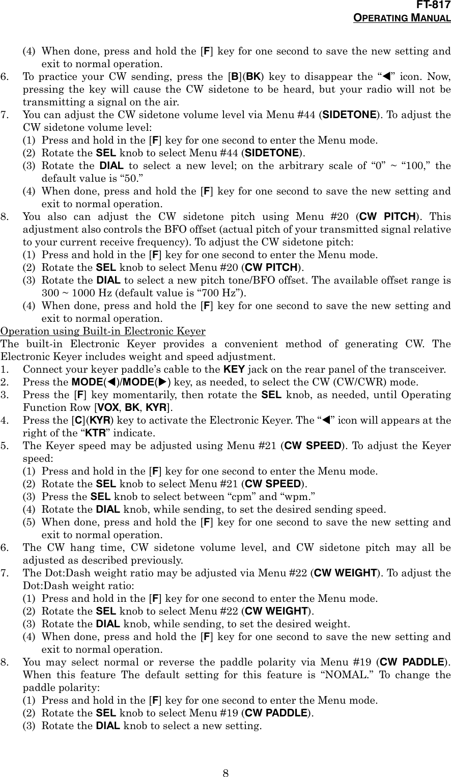 FT-817OPERATING MANUAL8(4) When done, press and hold the [F] key for one second to save the new setting andexit to normal operation.6. To practice your CW sending, press the [B](BK) key to disappear the “!” icon. Now,pressing the key will cause the CW sidetone to be heard, but your radio will not betransmitting a signal on the air.7. You can adjust the CW sidetone volume level via Menu #44 (SIDETONE). To adjust theCW sidetone volume level:(1) Press and hold in the [F] key for one second to enter the Menu mode.(2) Rotate the SEL knob to select Menu #44 (SIDETONE).(3) Rotate the DIAL to select a new level; on the arbitrary scale of “0” ~ “100,” thedefault value is “50.”(4) When done, press and hold the [F] key for one second to save the new setting andexit to normal operation.8. You also can adjust the CW sidetone pitch using Menu #20 (CW PITCH). Thisadjustment also controls the BFO offset (actual pitch of your transmitted signal relativeto your current receive frequency). To adjust the CW sidetone pitch:(1) Press and hold in the [F] key for one second to enter the Menu mode.(2) Rotate the SEL knob to select Menu #20 (CW PITCH).(3) Rotate the DIAL to select a new pitch tone/BFO offset. The available offset range is300 ~ 1000 Hz (default value is “700 Hz”).(4) When done, press and hold the [F] key for one second to save the new setting andexit to normal operation.Operation using Built-in Electronic KeyerThe built-in Electronic Keyer provides a convenient method of generating CW. TheElectronic Keyer includes weight and speed adjustment.1. Connect your keyer paddle’s cable to the KEY jack on the rear panel of the transceiver.2. Press the MODE(!)/MODE(&quot;) key, as needed, to select the CW (CW/CWR) mode.3. Press the [F] key momentarily, then rotate the SEL knob, as needed, until OperatingFunction Row [VOX, BK, KYR].4. Press the [C](KYR) key to activate the Electronic Keyer. The “!” icon will appears at theright of the “KTR” indicate.5. The Keyer speed may be adjusted using Menu #21 (CW SPEED). To adjust the Keyerspeed:(1) Press and hold in the [F] key for one second to enter the Menu mode.(2) Rotate the SEL knob to select Menu #21 (CW SPEED).(3) Press the SEL knob to select between “cpm” and “wpm.”(4) Rotate the DIAL knob, while sending, to set the desired sending speed.(5) When done, press and hold the [F] key for one second to save the new setting andexit to normal operation.6. The CW hang time, CW sidetone volume level, and CW sidetone pitch may all beadjusted as described previously.7. The Dot:Dash weight ratio may be adjusted via Menu #22 (CW WEIGHT). To adjust theDot:Dash weight ratio:(1) Press and hold in the [F] key for one second to enter the Menu mode.(2) Rotate the SEL knob to select Menu #22 (CW WEIGHT).(3) Rotate the DIAL knob, while sending, to set the desired weight.(4) When done, press and hold the [F] key for one second to save the new setting andexit to normal operation.8. You may select normal or reverse the paddle polarity via Menu #19 (CW PADDLE).When this feature The default setting for this feature is “NOMAL.” To change thepaddle polarity:(1) Press and hold in the [F] key for one second to enter the Menu mode.(2) Rotate the SEL knob to select Menu #19 (CW PADDLE).(3) Rotate the DIAL knob to select a new setting.