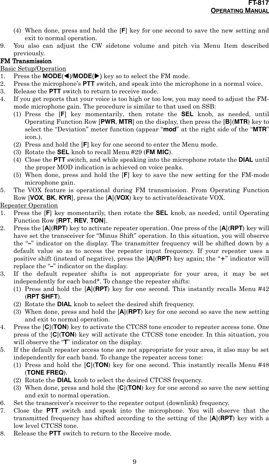 FT-817OPERATING MANUAL9(4) When done, press and hold the [F] key for one second to save the new setting andexit to normal operation.9. You also can adjust the CW sidetone volume and pitch via Menu Item describedpreviously.FM TransmissionFM TransmissionFM TransmissionFM TransmissionBasic Setup/Operation1. Press the MODE(!)/MODE(&quot;) key so to select the FM mode.2. Press the microphone’s PTT switch, and speak into the microphone in a normal voice.3. Release the PTT switch to return to receive mode.4. If you get reports that your voice is too high or too low, you may need to adjust the FM-mode microphone gain. The procedure is similar to that used on SSB:(1) Press the [F] key momentarily, then rotate the SEL knob, as needed, untilOperating Function Row [PWR, MTR] on the display, then press the [B](MTR) key toselect the “Deviation” meter function (appear “mod” at the right side of the “MTR”icon.).(2) Press and hold the [F] key for one second to enter the Menu mode.(3) Rotate the SEL knob to recall Menu #29 (FM MIC).(4) Close the PTT switch, and while speaking into the microphone rotate the DIAL untilthe proper MOD indication is achieved on voice peaks.(5) When done, press and hold the [F] key to save the new setting for the FM-modemicrophone gain.5. The VOX feature is operational during FM transmission. From Operating FunctionRow [VOX, BK, KYR], press the [A](VOX) key to activate/deactivate VOX.Repeater Operation1. Press the [F] key momentarily, then rotate the SEL knob, as needed, until OperatingFunction Row [RPT, REV, TON].2. Press the [A](RPT) key to activate repeater operation. One press of the [A](RPT) key willhave set the transceiver for “Minus Shift” operation. In this situation, you will observethe “–” indicator on the display. The transmitter frequency will be shifted down by adefault value so as to access the repeater input frequency. If your repeater uses apositive shift (instead of negative), press the [A](RPT) key again; the “+” indicator willreplace the “–” indicator on the display.3. If the default repeater shifts is not appropriate for your area, it may be setindependently for each band*. To change the repeater shifts:(1) Press and hold the [A](RPT) key for one second. This instantly recalls Menu #42(RPT SHFT).(2) Rotate the DIAL knob to select the desired shift frequency.(3) When done, press and hold the [A](RPT) key for one second so save the new settingand exit to normal operation.4. Press the [C](TON) key to activate the CTCSS tone encoder to repeater access tone. Onepress of the [C](TON) key will activate the CTCSS tone encoder. In this situation, youwill observe the “T” indicator on the display.5. If the default repeater access tone are not appropriate for your area, it also may be setindependently for each band. To change the repeater access tone:(1) Press and hold the [C](TON) key for one second. This instantly recalls Menu #48(TONE FREQ).(2) Rotate the DIAL knob to select the desired CTCSS frequency.(3) When done, press and hold the [C](TON) key for one second so save the new settingand exit to normal operation.6. Set the transceiver’s receiver to the repeater output (downlink) frequency.7. Close the PTT switch and speak into the microphone. You will observe that thetransmitted frequency has shifted according to the setting of the [A](RPT) key with alow level CTCSS tone.8. Release the PTT switch to return to the Receive mode.