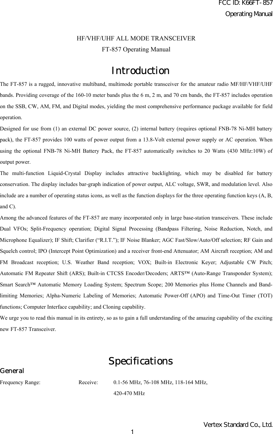 FCC ID: K66FT-857Operating ManualVertex Standard Co., Ltd.1HF/VHF/UHF ALL MODE TRANSCEIVERFT-857 Operating ManualIntroductionThe FT-857 is a rugged, innovative multiband, multimode portable transceiver for the amateur radio MF/HF/VHF/UHFbands. Providing coverage of the 160-10 meter bands plus the 6 m, 2 m, and 70 cm bands, the FT-857 includes operationon the SSB, CW, AM, FM, and Digital modes, yielding the most comprehensive performance package available for fieldoperation.Designed for use from (1) an external DC power source, (2) internal battery (requires optional FNB-78 Ni-MH batterypack), the FT-857 provides 100 watts of power output from a 13.8-Volt external power supply or AC operation. Whenusing the optional FNB-78 Ni-MH Battery Pack, the FT-857 automatically switches to 20 Watts (430 MHz:10W) ofoutput power.The multi-function Liquid-Crystal Display includes attractive backlighting, which may be disabled for batteryconservation. The display includes bar-graph indication of power output, ALC voltage, SWR, and modulation level. Alsoinclude are a number of operating status icons, as well as the function displays for the three operating function keys (A, B,and C).Among the advanced features of the FT-857 are many incorporated only in large base-station transceivers. These includeDual VFOs; Split-Frequency operation; Digital Signal Processing (Bandpass Filtering, Noise Reduction, Notch, andMicrophone Equalizer); IF Shift; Clarifier (“R.I.T.”); IF Noise Blanker; AGC Fast/Slow/Auto/Off selection; RF Gain andSquelch control; IPO (Intercept Point Optimization) and a receiver front-end Attenuator; AM Aircraft reception; AM andFM Broadcast reception; U.S. Weather Band reception; VOX; Built-in Electronic Keyer; Adjustable CW Pitch;Automatic FM Repeater Shift (ARS); Built-in CTCSS Encoder/Decoders; ARTS™ (Auto-Range Transponder System);Smart Search™ Automatic Memory Loading System; Spectrum Scope; 200 Memories plus Home Channels and Band-limiting Memories; Alpha-Numeric Labeling of Memories; Automatic Power-Off (APO) and Time-Out Timer (TOT)functions; Computer Interface capability; and Cloning capability.We urge you to read this manual in its entirety, so as to gain a full understanding of the amazing capability of the excitingnew FT-857 Transceiver.SpecificationsGeneralFrequency Range: Receive: 0.1-56 MHz, 76-108 MHz, 118-164 MHz,420-470 MHz