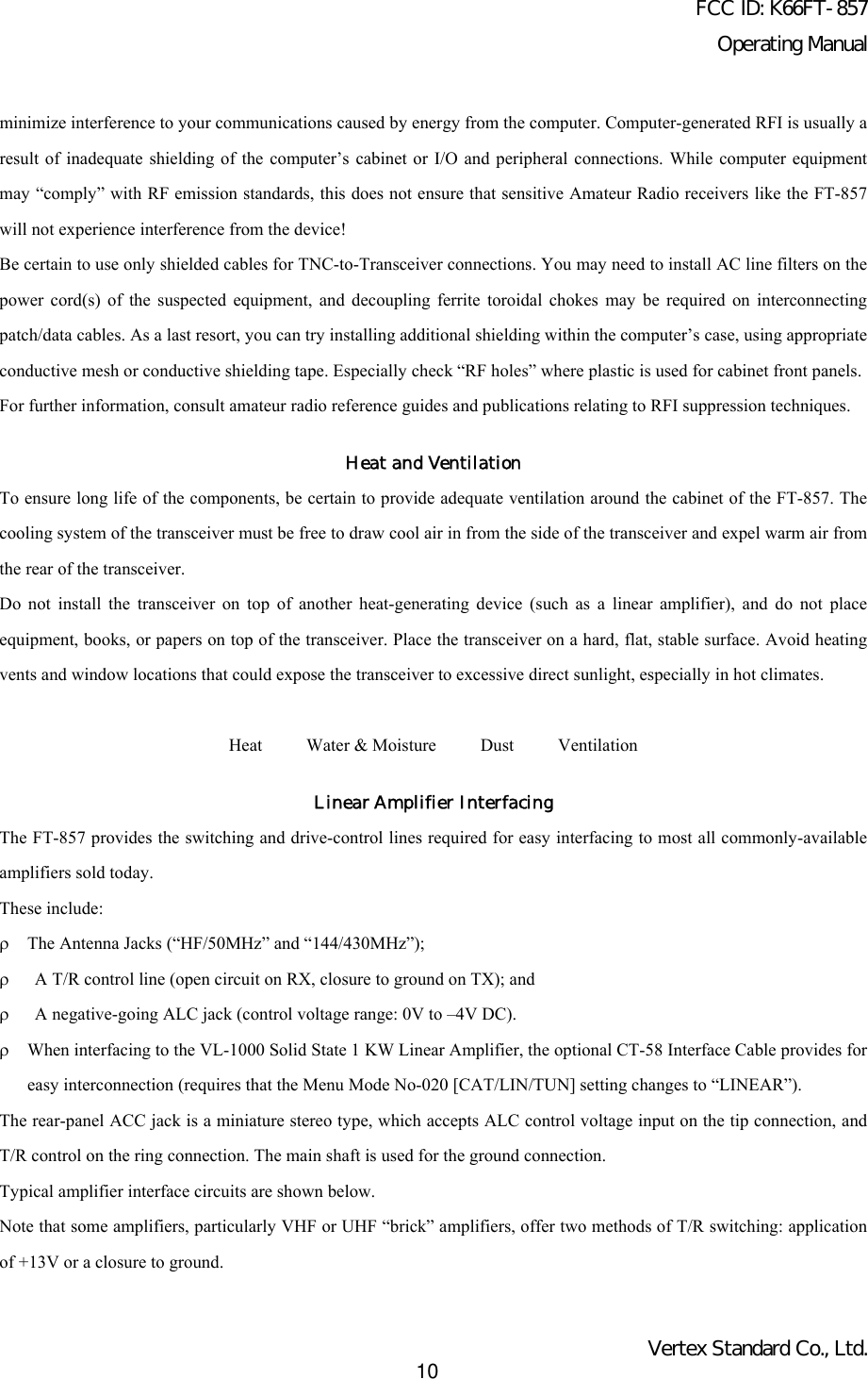 FCC ID: K66FT-857Operating ManualVertex Standard Co., Ltd.10minimize interference to your communications caused by energy from the computer. Computer-generated RFI is usually aresult of inadequate shielding of the computer’s cabinet or I/O and peripheral connections. While computer equipmentmay “comply” with RF emission standards, this does not ensure that sensitive Amateur Radio receivers like the FT-857will not experience interference from the device!Be certain to use only shielded cables for TNC-to-Transceiver connections. You may need to install AC line filters on thepower cord(s) of the suspected equipment, and decoupling ferrite toroidal chokes may be required on interconnectingpatch/data cables. As a last resort, you can try installing additional shielding within the computer’s case, using appropriateconductive mesh or conductive shielding tape. Especially check “RF holes” where plastic is used for cabinet front panels.For further information, consult amateur radio reference guides and publications relating to RFI suppression techniques.Heat and VentilationTo ensure long life of the components, be certain to provide adequate ventilation around the cabinet of the FT-857. Thecooling system of the transceiver must be free to draw cool air in from the side of the transceiver and expel warm air fromthe rear of the transceiver.Do not install the transceiver on top of another heat-generating device (such as a linear amplifier), and do not placeequipment, books, or papers on top of the transceiver. Place the transceiver on a hard, flat, stable surface. Avoid heatingvents and window locations that could expose the transceiver to excessive direct sunlight, especially in hot climates.Heat     Water &amp; Moisture     Dust     VentilationLinear Amplifier InterfacingThe FT-857 provides the switching and drive-control lines required for easy interfacing to most all commonly-availableamplifiers sold today.These include:ρThe Antenna Jacks (“HF/50MHz” and “144/430MHz”);ρ A T/R control line (open circuit on RX, closure to ground on TX); andρ A negative-going ALC jack (control voltage range: 0V to –4V DC).ρWhen interfacing to the VL-1000 Solid State 1 KW Linear Amplifier, the optional CT-58 Interface Cable provides foreasy interconnection (requires that the Menu Mode No-020 [CAT/LIN/TUN] setting changes to “LINEAR”).The rear-panel ACC jack is a miniature stereo type, which accepts ALC control voltage input on the tip connection, andT/R control on the ring connection. The main shaft is used for the ground connection.Typical amplifier interface circuits are shown below.Note that some amplifiers, particularly VHF or UHF “brick” amplifiers, offer two methods of T/R switching: applicationof +13V or a closure to ground.