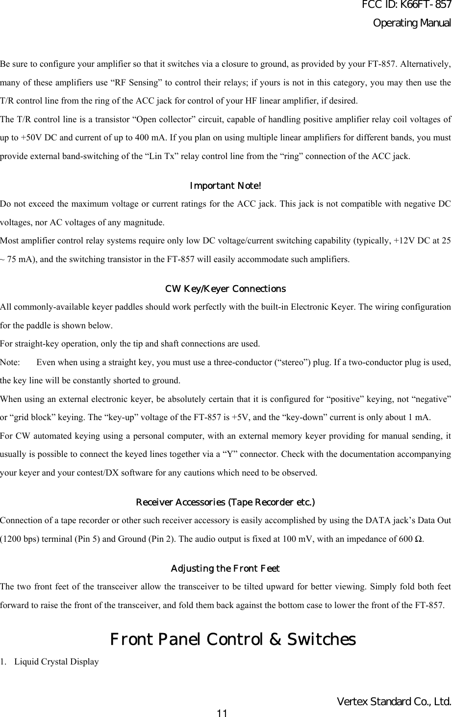 FCC ID: K66FT-857Operating ManualVertex Standard Co., Ltd.11Be sure to configure your amplifier so that it switches via a closure to ground, as provided by your FT-857. Alternatively,many of these amplifiers use “RF Sensing” to control their relays; if yours is not in this category, you may then use theT/R control line from the ring of the ACC jack for control of your HF linear amplifier, if desired.The T/R control line is a transistor “Open collector” circuit, capable of handling positive amplifier relay coil voltages ofup to +50V DC and current of up to 400 mA. If you plan on using multiple linear amplifiers for different bands, you mustprovide external band-switching of the “Lin Tx” relay control line from the “ring” connection of the ACC jack.Important Note!Do not exceed the maximum voltage or current ratings for the ACC jack. This jack is not compatible with negative DCvoltages, nor AC voltages of any magnitude.Most amplifier control relay systems require only low DC voltage/current switching capability (typically, +12V DC at 25~ 75 mA), and the switching transistor in the FT-857 will easily accommodate such amplifiers.CW Key/Keyer ConnectionsAll commonly-available keyer paddles should work perfectly with the built-in Electronic Keyer. The wiring configurationfor the paddle is shown below.For straight-key operation, only the tip and shaft connections are used.Note: Even when using a straight key, you must use a three-conductor (“stereo”) plug. If a two-conductor plug is used,the key line will be constantly shorted to ground.When using an external electronic keyer, be absolutely certain that it is configured for “positive” keying, not “negative”or “grid block” keying. The “key-up” voltage of the FT-857 is +5V, and the “key-down” current is only about 1 mA.For CW automated keying using a personal computer, with an external memory keyer providing for manual sending, itusually is possible to connect the keyed lines together via a “Y” connector. Check with the documentation accompanyingyour keyer and your contest/DX software for any cautions which need to be observed.Receiver Accessories (Tape Recorder etc.)Connection of a tape recorder or other such receiver accessory is easily accomplished by using the DATA jack’s Data Out(1200 bps) terminal (Pin 5) and Ground (Pin 2). The audio output is fixed at 100 mV, with an impedance of 600 Ω.Adjusting the Front FeetThe two front feet of the transceiver allow the transceiver to be tilted upward for better viewing. Simply fold both feetforward to raise the front of the transceiver, and fold them back against the bottom case to lower the front of the FT-857.Front Panel Control &amp; Switches1. Liquid Crystal Display