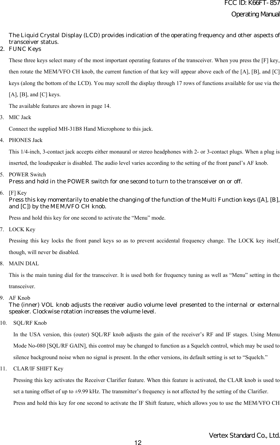 FCC ID: K66FT-857Operating ManualVertex Standard Co., Ltd.12The Liquid Crystal Display (LCD) provides indication of the operating frequency and other aspects oftransceiver status.2. FUNC KeysThese three keys select many of the most important operating features of the transceiver. When you press the [F] key,then rotate the MEM/VFO CH knob, the current function of that key will appear above each of the [A], [B], and [C]keys (along the bottom of the LCD). You may scroll the display through 17 rows of functions available for use via the[A], [B], and [C] keys.The available features are shown in page 14.3. MIC JackConnect the supplied MH-31B8 Hand Microphone to this jack.4. PHONES JackThis 1/4-inch, 3-contact jack accepts either monaural or stereo headphones with 2- or 3-contact plugs. When a plug isinserted, the loudspeaker is disabled. The audio level varies according to the setting of the front panel’s AF knob.5. POWER SwitchPress and hold in the POWER switch for one second to turn to the transceiver on or off.6. [F] KeyPress this key momentarily to enable the changing of the function of the Multi Function keys ([A], [B],and [C]) by the MEM/VFO CH knob.Press and hold this key for one second to activate the “Menu” mode.7. LOCK KeyPressing this key locks the front panel keys so as to prevent accidental frequency change. The LOCK key itself,though, will never be disabled.8. MAIN DIALThis is the main tuning dial for the transceiver. It is used both for frequency tuning as well as “Menu” setting in thetransceiver.9. AF KnobThe (inner) VOL knob adjusts the receiver audio volume level presented to the internal or externalspeaker. Clockwise rotation increases the volume level.10. SQL/RF KnobIn the USA version, this (outer) SQL/RF knob adjusts the gain of the receiver’s RF and IF stages. Using MenuMode No-080 [SQL/RF GAIN], this control may be changed to function as a Squelch control, which may be used tosilence background noise when no signal is present. In the other versions, its default setting is set to “Squelch.”11. CLAR/IF SHIFT KeyPressing this key activates the Receiver Clarifier feature. When this feature is activated, the CLAR knob is used toset a tuning offset of up to ±9.99 kHz. The transmitter’s frequency is not affected by the setting of the Clarifier.Press and hold this key for one second to activate the IF Shift feature, which allows you to use the MEM/VFO CH