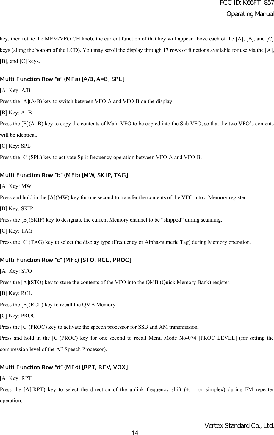 FCC ID: K66FT-857Operating ManualVertex Standard Co., Ltd.14key, then rotate the MEM/VFO CH knob, the current function of that key will appear above each of the [A], [B], and [C]keys (along the bottom of the LCD). You may scroll the display through 17 rows of functions available for use via the [A],[B], and [C] keys.Multi Function Row “a” (MFa) [A/B, A=B, SPL][A] Key: A/BPress the [A](A/B) key to switch between VFO-A and VFO-B on the display.[B] Key: A=BPress the [B](A=B) key to copy the contents of Main VFO to be copied into the Sub VFO, so that the two VFO’s contentswill be identical.[C] Key: SPLPress the [C](SPL) key to activate Split frequency operation between VFO-A and VFO-B.Multi Function Row “b” (MFb) [MW, SKIP, TAG][A] Key: MWPress and hold in the [A](MW) key for one second to transfer the contents of the VFO into a Memory register.[B] Key: SKIPPress the [B](SKIP) key to designate the current Memory channel to be “skipped” during scanning.[C] Key: TAGPress the [C](TAG) key to select the display type (Frequency or Alpha-numeric Tag) during Memory operation.Multi Function Row “c” (MFc) [STO, RCL, PROC][A] Key: STOPress the [A](STO) key to store the contents of the VFO into the QMB (Quick Memory Bank) register.[B] Key: RCLPress the [B](RCL) key to recall the QMB Memory.[C] Key: PROCPress the [C](PROC) key to activate the speech processor for SSB and AM transmission.Press and hold in the [C](PROC) key for one second to recall Menu Mode No-074 [PROC LEVEL] (for setting thecompression level of the AF Speech Processor).Multi Function Row “d” (MFd) [RPT, REV, VOX][A] Key: RPTPress the [A](RPT) key to select the direction of the uplink frequency shift (+, – or simplex) during FM repeateroperation.