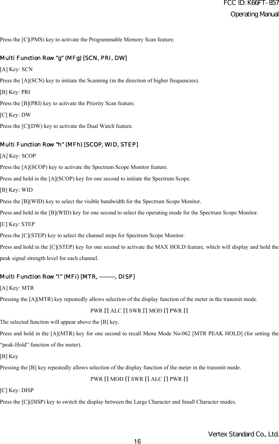 FCC ID: K66FT-857Operating ManualVertex Standard Co., Ltd.16Press the [C](PMS) key to activate the Programmable Memory Scan feature.Multi Function Row “g” (MFg) [SCN, PRI, DW][A] Key: SCNPress the [A](SCN) key to initiate the Scanning (in the direction of higher frequencies).[B] Key: PRIPress the [B](PRI) key to activate the Priority Scan feature.[C] Key: DWPress the [C](DW) key to activate the Dual Watch feature.Multi Function Row “h” (MFh) [SCOP, WID, STEP][A] Key: SCOPPress the [A](SCOP) key to activate the Spectrum Scope Monitor feature.Press and hold in the [A](SCOP) key for one second to initiate the Spectrum Scope.[B] Key: WIDPress the [B](WID) key to select the visible bandwidth for the Spectrum Scope Monitor.Press and hold in the [B](WID) key for one second to select the operating mode for the Spectrum Scope Monitor.[C] Key: STEPPress the [C](STEP) key to select the channel steps for Spectrum Scope Monitor.Press and hold in the [C](STEP) key for one second to activate the MAX HOLD feature, which will display and hold thepeak signal strength level for each channel.Multi Function Row “i” (MFi) [MTR, --------, DISP][A] Key: MTRPressing the [A](MTR) key repeatedly allows selection of the display function of the meter in the transmit mode.PWR ∏ ALC ∏ SWR ∏ MOD ∏ PWR ∏The selected function will appear above the [B] key.Press and hold in the [A](MTR) key for one second to recall Menu Mode No-062 [MTR PEAK HOLD] (for setting the“peak-Hold” function of the meter).[B] KeyPressing the [B] key repeatedly allows selection of the display function of the meter in the transmit mode.PWR ∏ MOD ∏ SWR ∏ ALC ∏ PWR ∏[C] Key: DISPPress the [C](DISP) key to switch the display between the Large Character and Small Character modes.