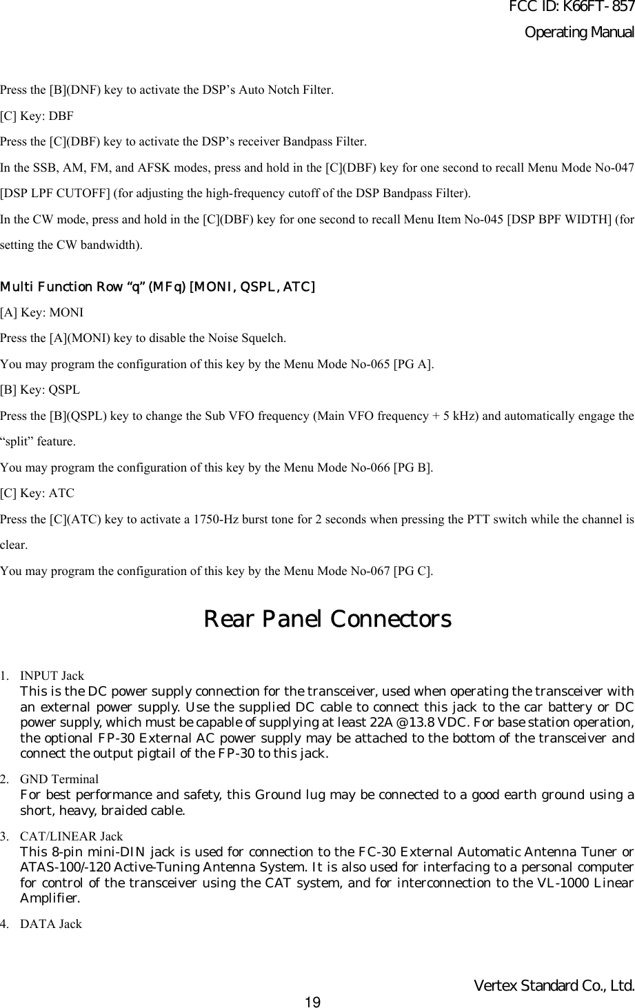 FCC ID: K66FT-857Operating ManualVertex Standard Co., Ltd.19Press the [B](DNF) key to activate the DSP’s Auto Notch Filter.[C] Key: DBFPress the [C](DBF) key to activate the DSP’s receiver Bandpass Filter.In the SSB, AM, FM, and AFSK modes, press and hold in the [C](DBF) key for one second to recall Menu Mode No-047[DSP LPF CUTOFF] (for adjusting the high-frequency cutoff of the DSP Bandpass Filter).In the CW mode, press and hold in the [C](DBF) key for one second to recall Menu Item No-045 [DSP BPF WIDTH] (forsetting the CW bandwidth).Multi Function Row “q” (MFq) [MONI, QSPL, ATC][A] Key: MONIPress the [A](MONI) key to disable the Noise Squelch.You may program the configuration of this key by the Menu Mode No-065 [PG A].[B] Key: QSPLPress the [B](QSPL) key to change the Sub VFO frequency (Main VFO frequency + 5 kHz) and automatically engage the“split” feature.You may program the configuration of this key by the Menu Mode No-066 [PG B].[C] Key: ATCPress the [C](ATC) key to activate a 1750-Hz burst tone for 2 seconds when pressing the PTT switch while the channel isclear.You may program the configuration of this key by the Menu Mode No-067 [PG C].Rear Panel Connectors1. INPUT JackThis is the DC power supply connection for the transceiver, used when operating the transceiver withan external power supply. Use the supplied DC cable to connect this jack to the car battery or DCpower supply, which must be capable of supplying at least 22A @ 13.8 VDC. For base station operation,the optional FP-30 External AC power supply may be attached to the bottom of the transceiver andconnect the output pigtail of the FP-30 to this jack.2. GND TerminalFor best performance and safety, this Ground lug may be connected to a good earth ground using ashort, heavy, braided cable.3. CAT/LINEAR JackThis 8-pin mini-DIN jack is used for connection to the FC-30 External Automatic Antenna Tuner orATAS-100/-120 Active-Tuning Antenna System. It is also used for interfacing to a personal computerfor control of the transceiver using the CAT system, and for interconnection to the VL-1000 LinearAmplifier.4. DATA Jack