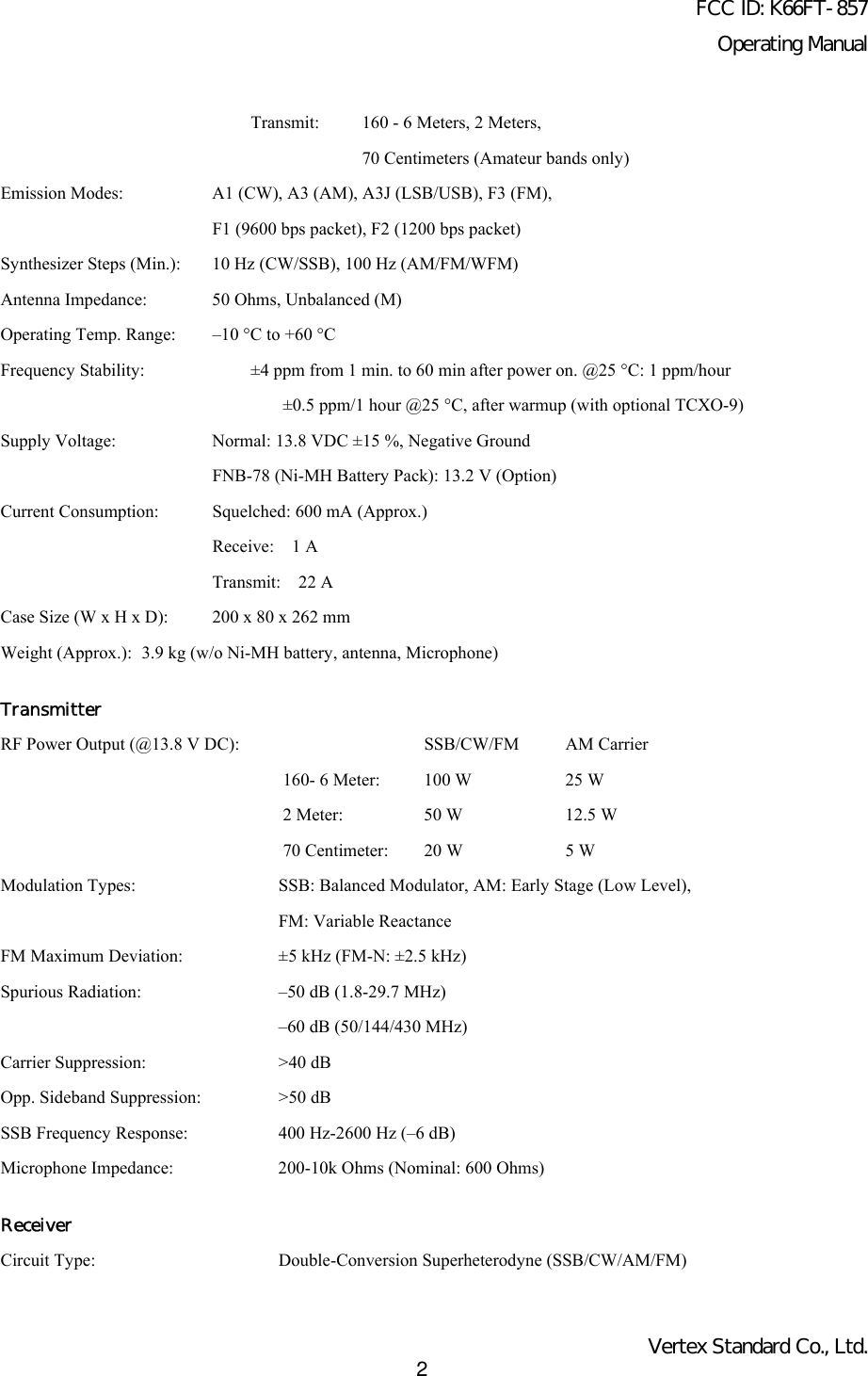 FCC ID: K66FT-857Operating ManualVertex Standard Co., Ltd.2Transmit: 160 - 6 Meters, 2 Meters,70 Centimeters (Amateur bands only)Emission Modes: A1 (CW), A3 (AM), A3J (LSB/USB), F3 (FM),F1 (9600 bps packet), F2 (1200 bps packet)Synthesizer Steps (Min.): 10 Hz (CW/SSB), 100 Hz (AM/FM/WFM)Antenna Impedance: 50 Ohms, Unbalanced (M)Operating Temp. Range: –10 °C to +60 °CFrequency Stability: ±4 ppm from 1 min. to 60 min after power on. @25 °C: 1 ppm/hour±0.5 ppm/1 hour @25 °C, after warmup (with optional TCXO-9)Supply Voltage:  Normal: 13.8 VDC ±15 %, Negative GroundFNB-78 (Ni-MH Battery Pack): 13.2 V (Option)Current Consumption: Squelched: 600 mA (Approx.)Receive:  1 ATransmit:  22 ACase Size (W x H x D): 200 x 80 x 262 mmWeight (Approx.): 3.9 kg (w/o Ni-MH battery, antenna, Microphone)TransmitterRF Power Output (@13.8 V DC): SSB/CW/FM AM Carrier160- 6 Meter:  100 W 25 W2 Meter: 50 W 12.5 W70 Centimeter: 20 W 5 WModulation Types: SSB: Balanced Modulator, AM: Early Stage (Low Level),FM: Variable ReactanceFM Maximum Deviation: ±5 kHz (FM-N: ±2.5 kHz)Spurious Radiation: –50 dB (1.8-29.7 MHz)–60 dB (50/144/430 MHz)Carrier Suppression: &gt;40 dBOpp. Sideband Suppression: &gt;50 dBSSB Frequency Response: 400 Hz-2600 Hz (–6 dB)Microphone Impedance: 200-10k Ohms (Nominal: 600 Ohms)ReceiverCircuit Type: Double-Conversion Superheterodyne (SSB/CW/AM/FM)