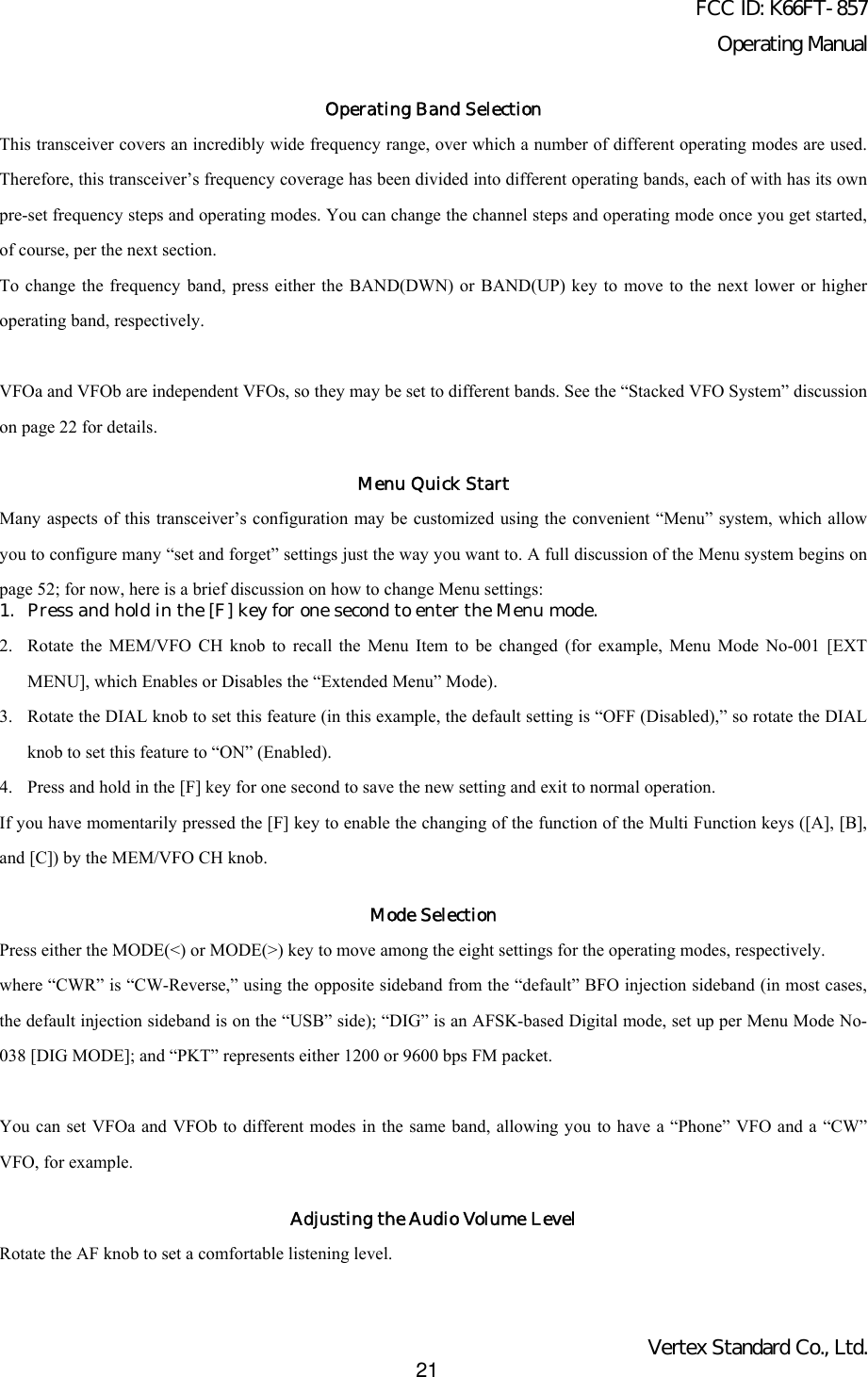 FCC ID: K66FT-857Operating ManualVertex Standard Co., Ltd.21Operating Band SelectionThis transceiver covers an incredibly wide frequency range, over which a number of different operating modes are used.Therefore, this transceiver’s frequency coverage has been divided into different operating bands, each of with has its ownpre-set frequency steps and operating modes. You can change the channel steps and operating mode once you get started,of course, per the next section.To change the frequency band, press either the BAND(DWN) or BAND(UP) key to move to the next lower or higheroperating band, respectively.VFOa and VFOb are independent VFOs, so they may be set to different bands. See the “Stacked VFO System” discussionon page 22 for details.Menu Quick StartMany aspects of this transceiver’s configuration may be customized using the convenient “Menu” system, which allowyou to configure many “set and forget” settings just the way you want to. A full discussion of the Menu system begins onpage 52; for now, here is a brief discussion on how to change Menu settings:1. Press and hold in the [F] key for one second to enter the Menu mode.2. Rotate the MEM/VFO CH knob to recall the Menu Item to be changed (for example, Menu Mode No-001 [EXTMENU], which Enables or Disables the “Extended Menu” Mode).3. Rotate the DIAL knob to set this feature (in this example, the default setting is “OFF (Disabled),” so rotate the DIALknob to set this feature to “ON” (Enabled).4. Press and hold in the [F] key for one second to save the new setting and exit to normal operation.If you have momentarily pressed the [F] key to enable the changing of the function of the Multi Function keys ([A], [B],and [C]) by the MEM/VFO CH knob.Mode SelectionPress either the MODE(&lt;) or MODE(&gt;) key to move among the eight settings for the operating modes, respectively.where “CWR” is “CW-Reverse,” using the opposite sideband from the “default” BFO injection sideband (in most cases,the default injection sideband is on the “USB” side); “DIG” is an AFSK-based Digital mode, set up per Menu Mode No-038 [DIG MODE]; and “PKT” represents either 1200 or 9600 bps FM packet.You can set VFOa and VFOb to different modes in the same band, allowing you to have a “Phone” VFO and a “CW”VFO, for example.Adjusting the Audio Volume LevelRotate the AF knob to set a comfortable listening level.