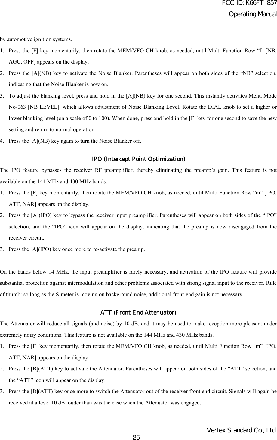 FCC ID: K66FT-857Operating ManualVertex Standard Co., Ltd.25by automotive ignition systems.1. Press the [F] key momentarily, then rotate the MEM/VFO CH knob, as needed, until Multi Function Row “l” [NB,AGC, OFF] appears on the display.2. Press the [A](NB) key to activate the Noise Blanker. Parentheses will appear on both sides of the “NB” selection,indicating that the Noise Blanker is now on.3. To adjust the blanking level, press and hold in the [A](NB) key for one second. This instantly activates Menu ModeNo-063 [NB LEVEL], which allows adjustment of Noise Blanking Level. Rotate the DIAL knob to set a higher orlower blanking level (on a scale of 0 to 100). When done, press and hold in the [F] key for one second to save the newsetting and return to normal operation.4. Press the [A](NB) key again to turn the Noise Blanker off.IPO (Intercept Point Optimization)The IPO feature bypasses the receiver RF preamplifier, thereby eliminating the preamp’s gain. This feature is notavailable on the 144 MHz and 430 MHz bands.1. Press the [F] key momentarily, then rotate the MEM/VFO CH knob, as needed, until Multi Function Row “m” [IPO,ATT, NAR] appears on the display.2. Press the [A](IPO) key to bypass the receiver input preamplifier. Parentheses will appear on both sides of the “IPO”selection, and the “IPO” icon will appear on the display. indicating that the preamp is now disengaged from thereceiver circuit.3. Press the [A](IPO) key once more to re-activate the preamp.On the bands below 14 MHz, the input preamplifier is rarely necessary, and activation of the IPO feature will providesubstantial protection against intermodulation and other problems associated with strong signal input to the receiver. Ruleof thumb: so long as the S-meter is moving on background noise, additional front-end gain is not necessary.ATT (Front End Attenuator)The Attenuator will reduce all signals (and noise) by 10 dB, and it may be used to make reception more pleasant underextremely noisy conditions. This feature is not available on the 144 MHz and 430 MHz bands.1. Press the [F] key momentarily, then rotate the MEM/VFO CH knob, as needed, until Multi Function Row “m” [IPO,ATT, NAR] appears on the display.2. Press the [B](ATT) key to activate the Attenuator. Parentheses will appear on both sides of the “ATT” selection, andthe “ATT” icon will appear on the display.3. Press the [B](ATT) key once more to switch the Attenuator out of the receiver front end circuit. Signals will again bereceived at a level 10 dB louder than was the case when the Attenuator was engaged.