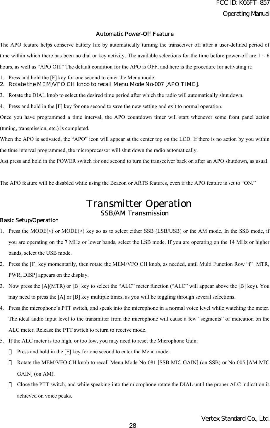 FCC ID: K66FT-857Operating ManualVertex Standard Co., Ltd.28Automatic Power-Off FeatureThe APO feature helps conserve battery life by automatically turning the transceiver off after a user-defined period oftime within which there has been no dial or key activity. The available selections for the time before power-off are 1 ~ 6hours, as well as “APO Off.” The default condition for the APO is OFF, and here is the procedure for activating it:1. Press and hold the [F] key for one second to enter the Menu mode.2. Rotate the MEM/VFO CH knob to recall Menu Mode No-007 [APO TIME].3. Rotate the DIAL knob to select the desired time period after which the radio will automatically shut down.4. Press and hold in the [F] key for one second to save the new setting and exit to normal operation.Once you have programmed a time interval, the APO countdown timer will start whenever some front panel action(tuning, transmission, etc.) is completed.When the APO is activated, the “APO” icon will appear at the center top on the LCD. If there is no action by you withinthe time interval programmed, the microprocessor will shut down the radio automatically.Just press and hold in the POWER switch for one second to turn the transceiver back on after an APO shutdown, as usual.The APO feature will be disabled while using the Beacon or ARTS features, even if the APO feature is set to “ON.”Transmitter OperationSSB/AM TransmissionBasic Setup/Operation1. Press the MODE(&lt;) or MODE(&gt;) key so as to select either SSB (LSB/USB) or the AM mode. In the SSB mode, ifyou are operating on the 7 MHz or lower bands, select the LSB mode. If you are operating on the 14 MHz or higherbands, select the USB mode.2. Press the [F] key momentarily, then rotate the MEM/VFO CH knob, as needed, until Multi Function Row “i” [MTR,PWR, DISP] appears on the display.3. Now press the [A](MTR) or [B] key to select the “ALC” meter function (“ALC” will appear above the [B] key). Youmay need to press the [A] or [B] key multiple times, as you will be toggling through several selections.4. Press the microphone’s PTT switch, and speak into the microphone in a normal voice level while watching the meter.The ideal audio input level to the transmitter from the microphone will cause a few “segments” of indication on theALC meter. Release the PTT switch to return to receive mode.5. If the ALC meter is too high, or too low, you may need to reset the Microphone Gain:・Press and hold in the [F] key for one second to enter the Menu mode.・Rotate the MEM/VFO CH knob to recall Menu Mode No-081 [SSB MIC GAIN] (on SSB) or No-005 [AM MICGAIN] (on AM).・Close the PTT switch, and while speaking into the microphone rotate the DIAL until the proper ALC indication isachieved on voice peaks.