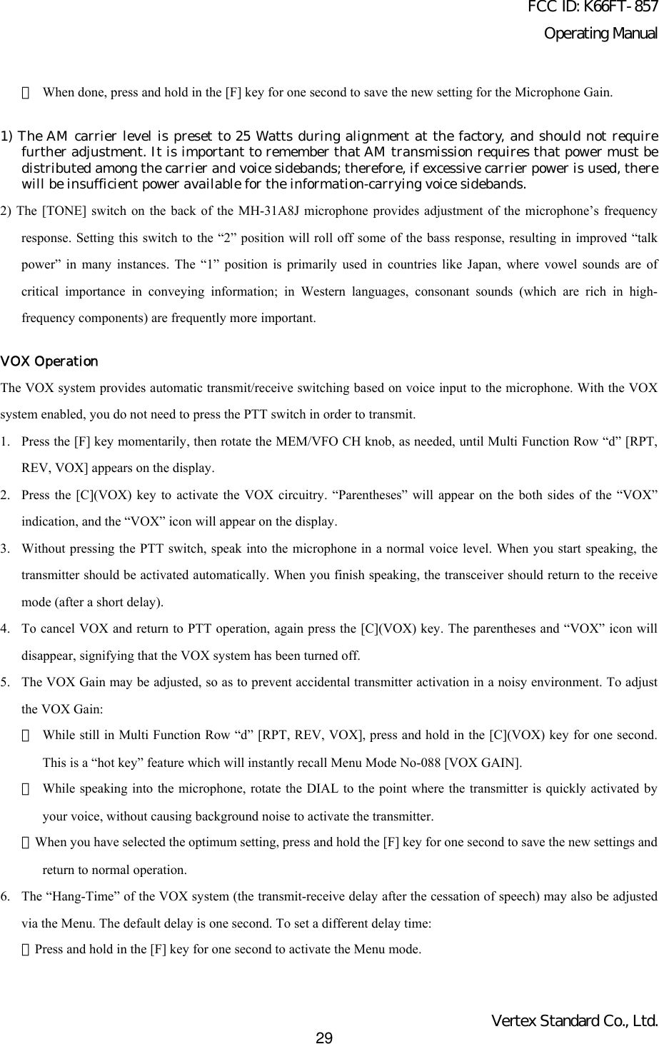 FCC ID: K66FT-857Operating ManualVertex Standard Co., Ltd.29・When done, press and hold in the [F] key for one second to save the new setting for the Microphone Gain.1) The AM carrier level is preset to 25 Watts during alignment at the factory, and should not requirefurther adjustment. It is important to remember that AM transmission requires that power must bedistributed among the carrier and voice sidebands; therefore, if excessive carrier power is used, therewill be insufficient power available for the information-carrying voice sidebands.2) The [TONE] switch on the back of the MH-31A8J microphone provides adjustment of the microphone’s frequencyresponse. Setting this switch to the “2” position will roll off some of the bass response, resulting in improved “talkpower” in many instances. The “1” position is primarily used in countries like Japan, where vowel sounds are ofcritical importance in conveying information; in Western languages, consonant sounds (which are rich in high-frequency components) are frequently more important.VOX OperationThe VOX system provides automatic transmit/receive switching based on voice input to the microphone. With the VOXsystem enabled, you do not need to press the PTT switch in order to transmit.1. Press the [F] key momentarily, then rotate the MEM/VFO CH knob, as needed, until Multi Function Row “d” [RPT,REV, VOX] appears on the display.2. Press the [C](VOX) key to activate the VOX circuitry. “Parentheses” will appear on the both sides of the “VOX”indication, and the “VOX” icon will appear on the display.3. Without pressing the PTT switch, speak into the microphone in a normal voice level. When you start speaking, thetransmitter should be activated automatically. When you finish speaking, the transceiver should return to the receivemode (after a short delay).4. To cancel VOX and return to PTT operation, again press the [C](VOX) key. The parentheses and “VOX” icon willdisappear, signifying that the VOX system has been turned off.5. The VOX Gain may be adjusted, so as to prevent accidental transmitter activation in a noisy environment. To adjustthe VOX Gain:・While still in Multi Function Row “d” [RPT, REV, VOX], press and hold in the [C](VOX) key for one second.This is a “hot key” feature which will instantly recall Menu Mode No-088 [VOX GAIN].・While speaking into the microphone, rotate the DIAL to the point where the transmitter is quickly activated byyour voice, without causing background noise to activate the transmitter.・When you have selected the optimum setting, press and hold the [F] key for one second to save the new settings andreturn to normal operation.6. The “Hang-Time” of the VOX system (the transmit-receive delay after the cessation of speech) may also be adjustedvia the Menu. The default delay is one second. To set a different delay time:・Press and hold in the [F] key for one second to activate the Menu mode.