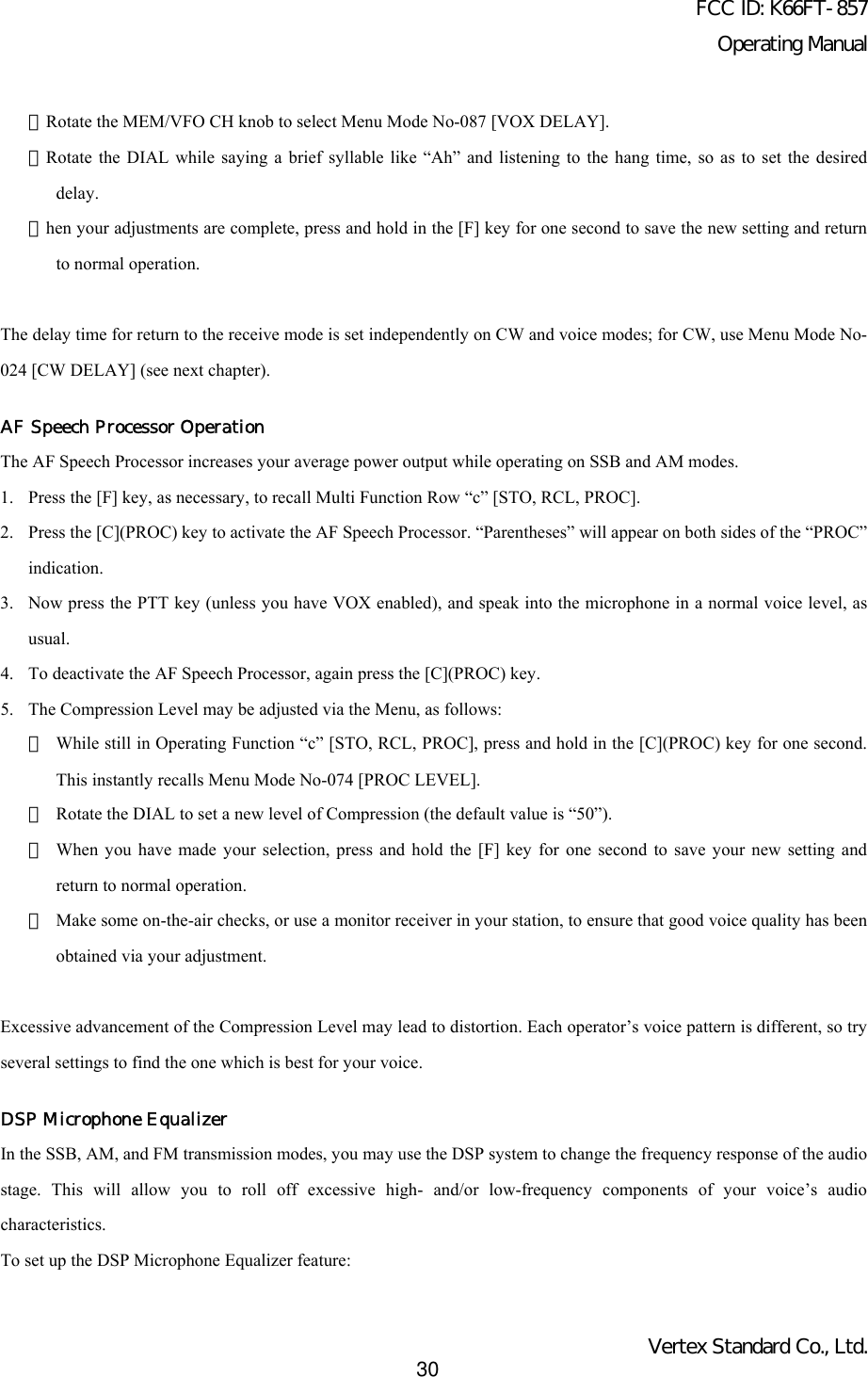 FCC ID: K66FT-857Operating ManualVertex Standard Co., Ltd.30・Rotate the MEM/VFO CH knob to select Menu Mode No-087 [VOX DELAY].・Rotate the DIAL while saying a brief syllable like “Ah” and listening to the hang time, so as to set the desireddelay.・hen your adjustments are complete, press and hold in the [F] key for one second to save the new setting and returnto normal operation.The delay time for return to the receive mode is set independently on CW and voice modes; for CW, use Menu Mode No-024 [CW DELAY] (see next chapter).AF Speech Processor OperationThe AF Speech Processor increases your average power output while operating on SSB and AM modes.1. Press the [F] key, as necessary, to recall Multi Function Row “c” [STO, RCL, PROC].2. Press the [C](PROC) key to activate the AF Speech Processor. “Parentheses” will appear on both sides of the “PROC”indication.3. Now press the PTT key (unless you have VOX enabled), and speak into the microphone in a normal voice level, asusual.4. To deactivate the AF Speech Processor, again press the [C](PROC) key.5. The Compression Level may be adjusted via the Menu, as follows:・While still in Operating Function “c” [STO, RCL, PROC], press and hold in the [C](PROC) key for one second.This instantly recalls Menu Mode No-074 [PROC LEVEL].・Rotate the DIAL to set a new level of Compression (the default value is “50”).・When you have made your selection, press and hold the [F] key for one second to save your new setting andreturn to normal operation.・Make some on-the-air checks, or use a monitor receiver in your station, to ensure that good voice quality has beenobtained via your adjustment.Excessive advancement of the Compression Level may lead to distortion. Each operator’s voice pattern is different, so tryseveral settings to find the one which is best for your voice.DSP Microphone EqualizerIn the SSB, AM, and FM transmission modes, you may use the DSP system to change the frequency response of the audiostage. This will allow you to roll off excessive high- and/or low-frequency components of your voice’s audiocharacteristics.To set up the DSP Microphone Equalizer feature: