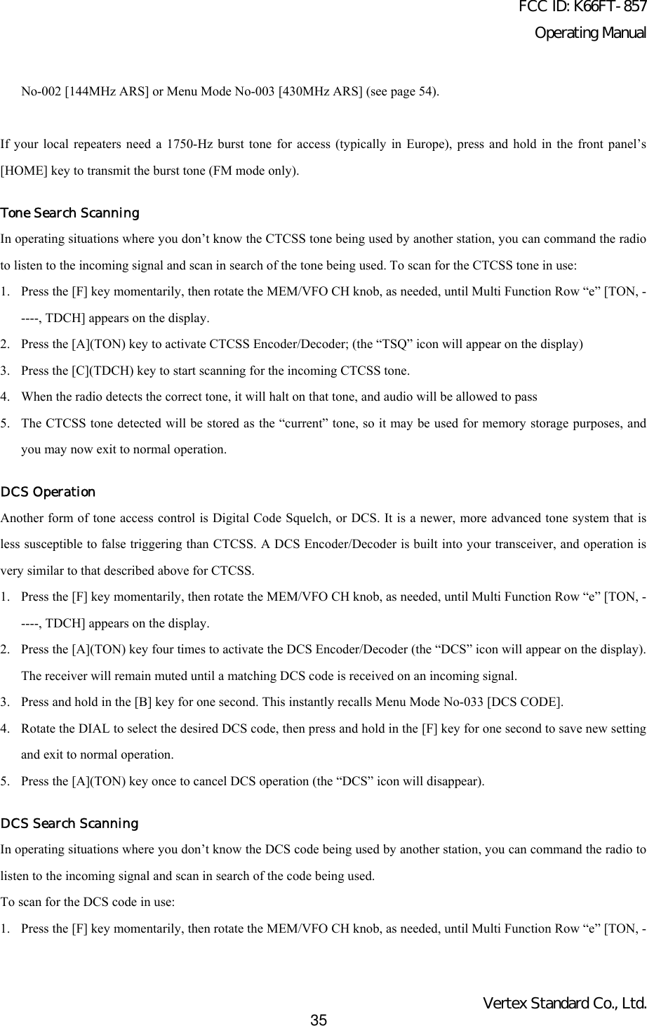 FCC ID: K66FT-857Operating ManualVertex Standard Co., Ltd.35No-002 [144MHz ARS] or Menu Mode No-003 [430MHz ARS] (see page 54).If your local repeaters need a 1750-Hz burst tone for access (typically in Europe), press and hold in the front panel’s[HOME] key to transmit the burst tone (FM mode only).Tone Search ScanningIn operating situations where you don’t know the CTCSS tone being used by another station, you can command the radioto listen to the incoming signal and scan in search of the tone being used. To scan for the CTCSS tone in use:1. Press the [F] key momentarily, then rotate the MEM/VFO CH knob, as needed, until Multi Function Row “e” [TON, -----, TDCH] appears on the display.2. Press the [A](TON) key to activate CTCSS Encoder/Decoder; (the “TSQ” icon will appear on the display)3. Press the [C](TDCH) key to start scanning for the incoming CTCSS tone.4. When the radio detects the correct tone, it will halt on that tone, and audio will be allowed to pass5. The CTCSS tone detected will be stored as the “current” tone, so it may be used for memory storage purposes, andyou may now exit to normal operation.DCS OperationAnother form of tone access control is Digital Code Squelch, or DCS. It is a newer, more advanced tone system that isless susceptible to false triggering than CTCSS. A DCS Encoder/Decoder is built into your transceiver, and operation isvery similar to that described above for CTCSS.1. Press the [F] key momentarily, then rotate the MEM/VFO CH knob, as needed, until Multi Function Row “e” [TON, -----, TDCH] appears on the display.2. Press the [A](TON) key four times to activate the DCS Encoder/Decoder (the “DCS” icon will appear on the display).The receiver will remain muted until a matching DCS code is received on an incoming signal.3. Press and hold in the [B] key for one second. This instantly recalls Menu Mode No-033 [DCS CODE].4. Rotate the DIAL to select the desired DCS code, then press and hold in the [F] key for one second to save new settingand exit to normal operation.5. Press the [A](TON) key once to cancel DCS operation (the “DCS” icon will disappear).DCS Search ScanningIn operating situations where you don’t know the DCS code being used by another station, you can command the radio tolisten to the incoming signal and scan in search of the code being used.To scan for the DCS code in use:1. Press the [F] key momentarily, then rotate the MEM/VFO CH knob, as needed, until Multi Function Row “e” [TON, -