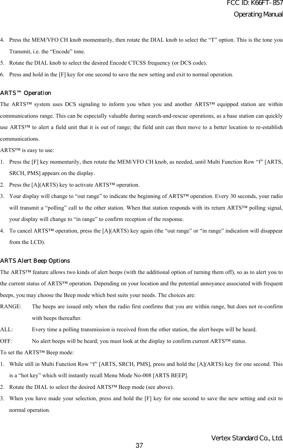 FCC ID: K66FT-857Operating ManualVertex Standard Co., Ltd.374. Press the MEM/VFO CH knob momentarily, then rotate the DIAL knob to select the “T” option. This is the tone youTransmit, i.e. the “Encode” tone.5. Rotate the DIAL knob to select the desired Encode CTCSS frequency (or DCS code).6. Press and hold in the [F] key for one second to save the new setting and exit to normal operation.ARTS™ OperationThe ARTS™ system uses DCS signaling to inform you when you and another ARTS™ equipped station are withincommunications range. This can be especially valuable during search-and-rescue operations, as a base station can quicklyuse ARTS™ to alert a field unit that it is out of range; the field unit can then move to a better location to re-establishcommunications.ARTS™ is easy to use:1. Press the [F] key momentarily, then rotate the MEM/VFO CH knob, as needed, until Multi Function Row “f” [ARTS,SRCH, PMS] appears on the display.2. Press the [A](ARTS) key to activate ARTS™ operation.3. Your display will change to “out range” to indicate the beginning of ARTS™ operation. Every 30 seconds, your radiowill transmit a “polling” call to the other station. When that station responds with its return ARTS™ polling signal,your display will change to “in range” to confirm reception of the response.4. To cancel ARTS™ operation, press the [A](ARTS) key again (the “out range” or “in range” indication will disappearfrom the LCD).ARTS Alert Beep OptionsThe ARTS™ feature allows two kinds of alert beeps (with the additional option of turning them off), so as to alert you tothe current status of ARTS™ operation. Depending on your location and the potential annoyance associated with frequentbeeps, you may choose the Beep mode which best suits your needs. The choices are:RANGE: The beeps are issued only when the radio first confirms that you are within range, but does not re-confirmwith beeps thereafter.ALL: Every time a polling transmission is received from the other station, the alert beeps will be heard.OFF: No alert beeps will be heard; you must look at the display to confirm current ARTS™ status.To set the ARTS™ Beep mode:1. While still in Multi Function Row “f” [ARTS, SRCH, PMS], press and hold the [A](ARTS) key for one second. Thisis a “hot key” which will instantly recall Menu Mode No-008 [ARTS BEEP].2. Rotate the DIAL to select the desired ARTS™ Beep mode (see above).3. When you have made your selection, press and hold the [F] key for one second to save the new setting and exit tonormal operation.