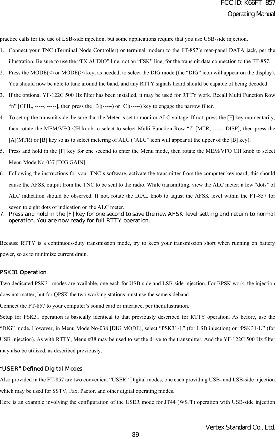 FCC ID: K66FT-857Operating ManualVertex Standard Co., Ltd.39practice calls for the use of LSB-side injection, but some applications require that you use USB-side injection.1. Connect your TNC (Terminal Node Controller) or terminal modem to the FT-857’s rear-panel DATA jack, per theillustration. Be sure to use the “TX AUDIO” line, not an “FSK” line, for the transmit data connection to the FT-857.2. Press the MODE(&lt;) or MODE(&gt;) key, as needed, to select the DIG mode (the “DIG” icon will appear on the display).You should now be able to tune around the band, and any RTTY signals heard should be capable of being decoded.3. If the optional YF-122C 500 Hz filter has been installed, it may be used for RTTY work. Recall Multi Function Row“n” [CFIL, -----, -----], then press the [B](-----) or [C](-----) key to engage the narrow filter.4. To set up the transmit side, be sure that the Meter is set to monitor ALC voltage. If not, press the [F] key momentarily,then rotate the MEM/VFO CH knob to select to select Multi Function Row “i” [MTR, -----, DISP], then press the[A](MTR) or [B] key so as to select metering of ALC (“ALC” icon will appear at the upper of the [B] key).5. Press and hold in the [F] key for one second to enter the Menu mode, then rotate the MEM/VFO CH knob to selectMenu Mode No-037 [DIG GAIN].6. Following the instructions for your TNC’s software, activate the transmitter from the computer keyboard; this shouldcause the AFSK output from the TNC to be sent to the radio. While transmitting, view the ALC meter; a few “dots” ofALC indication should be observed. If not, rotate the DIAL knob to adjust the AFSK level within the FT-857 forseven to eight dots of indication on the ALC meter.7. Press and hold in the [F] key for one second to save the new AFSK level setting and return to normaloperation. You are now ready for full RTTY operation.Because RTTY is a continuous-duty transmission mode, try to keep your transmission short when running on batterypower, so as to minimize current drain.PSK31 OperationTwo dedicated PSK31 modes are available, one each for USB-side and LSB-side injection. For BPSK work, the injectiondoes not matter, but for QPSK the two working stations must use the same sideband.Connect the FT-857 to your computer’s sound card or interface, per thenillustration.Setup for PSK31 operation is basically identical to that previously described for RTTY operation. As before, use the“DIG” mode. However, in Menu Mode No-038 [DIG MODE], select “PSK31-L” (for LSB injection) or “PSK31-U” (forUSB injection). As with RTTY, Menu #38 may be used to set the drive to the transmitter. And the YF-122C 500 Hz filtermay also be utilized, as described previously.“USER” Defined Digital ModesAlso provided in the FT-857 are two convenient “USER” Digital modes, one each providing USB- and LSB-side injection,which may be used for SSTV, Fax, Pactor, and other digital operating modes.Here is an example involving the configuration of the USER mode for JT44 (WSJT) operation with USB-side injection